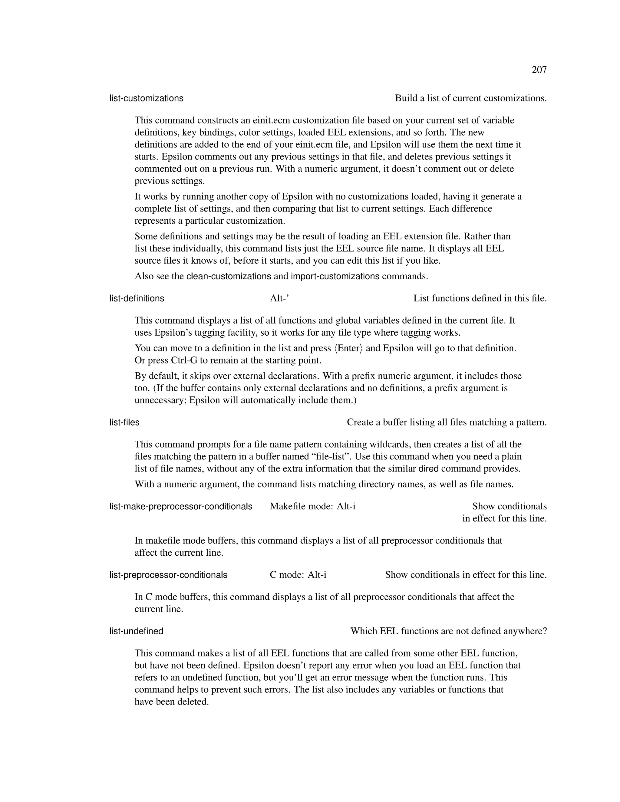 207

list-customizations                                                     Build a list of current customizations.

       This command constructs an einit.ecm customization ﬁle based on your current set of variable
       deﬁnitions, key bindings, color settings, loaded EEL extensions, and so forth. The new
       deﬁnitions are added to the end of your einit.ecm ﬁle, and Epsilon will use them the next time it
       starts. Epsilon comments out any previous settings in that ﬁle, and deletes previous settings it
       commented out on a previous run. With a numeric argument, it doesn’t comment out or delete
       previous settings.
       It works by running another copy of Epsilon with no customizations loaded, having it generate a
       complete list of settings, and then comparing that list to current settings. Each difference
       represents a particular customization.
       Some deﬁnitions and settings may be the result of loading an EEL extension ﬁle. Rather than
       list these individually, this command lists just the EEL source ﬁle name. It displays all EEL
       source ﬁles it knows of, before it starts, and you can edit this list if you like.
       Also see the clean-customizations and import-customizations commands.

list-deﬁnitions                          Alt-’                               List functions deﬁned in this ﬁle.

       This command displays a list of all functions and global variables deﬁned in the current ﬁle. It
       uses Epsilon’s tagging facility, so it works for any ﬁle type where tagging works.
       You can move to a deﬁnition in the list and press Enter and Epsilon will go to that deﬁnition.
       Or press Ctrl-G to remain at the starting point.
       By default, it skips over external declarations. With a preﬁx numeric argument, it includes those
       too. (If the buffer contains only external declarations and no deﬁnitions, a preﬁx argument is
       unnecessary; Epsilon will automatically include them.)

list-ﬁles                                                   Create a buffer listing all ﬁles matching a pattern.

       This command prompts for a ﬁle name pattern containing wildcards, then creates a list of all the
       ﬁles matching the pattern in a buffer named “ﬁle-list”. Use this command when you need a plain
       list of ﬁle names, without any of the extra information that the similar dired command provides.
       With a numeric argument, the command lists matching directory names, as well as ﬁle names.

list-make-preprocessor-conditionals      Makeﬁle mode: Alt-i                                 Show conditionals
                                                                                          in effect for this line.

       In makeﬁle mode buffers, this command displays a list of all preprocessor conditionals that
       affect the current line.

list-preprocessor-conditionals           C mode: Alt-i                Show conditionals in effect for this line.

       In C mode buffers, this command displays a list of all preprocessor conditionals that affect the
       current line.

list-undeﬁned                                                Which EEL functions are not deﬁned anywhere?

       This command makes a list of all EEL functions that are called from some other EEL function,
       but have not been deﬁned. Epsilon doesn’t report any error when you load an EEL function that
       refers to an undeﬁned function, but you’ll get an error message when the function runs. This
       command helps to prevent such errors. The list also includes any variables or functions that
       have been deleted.
 