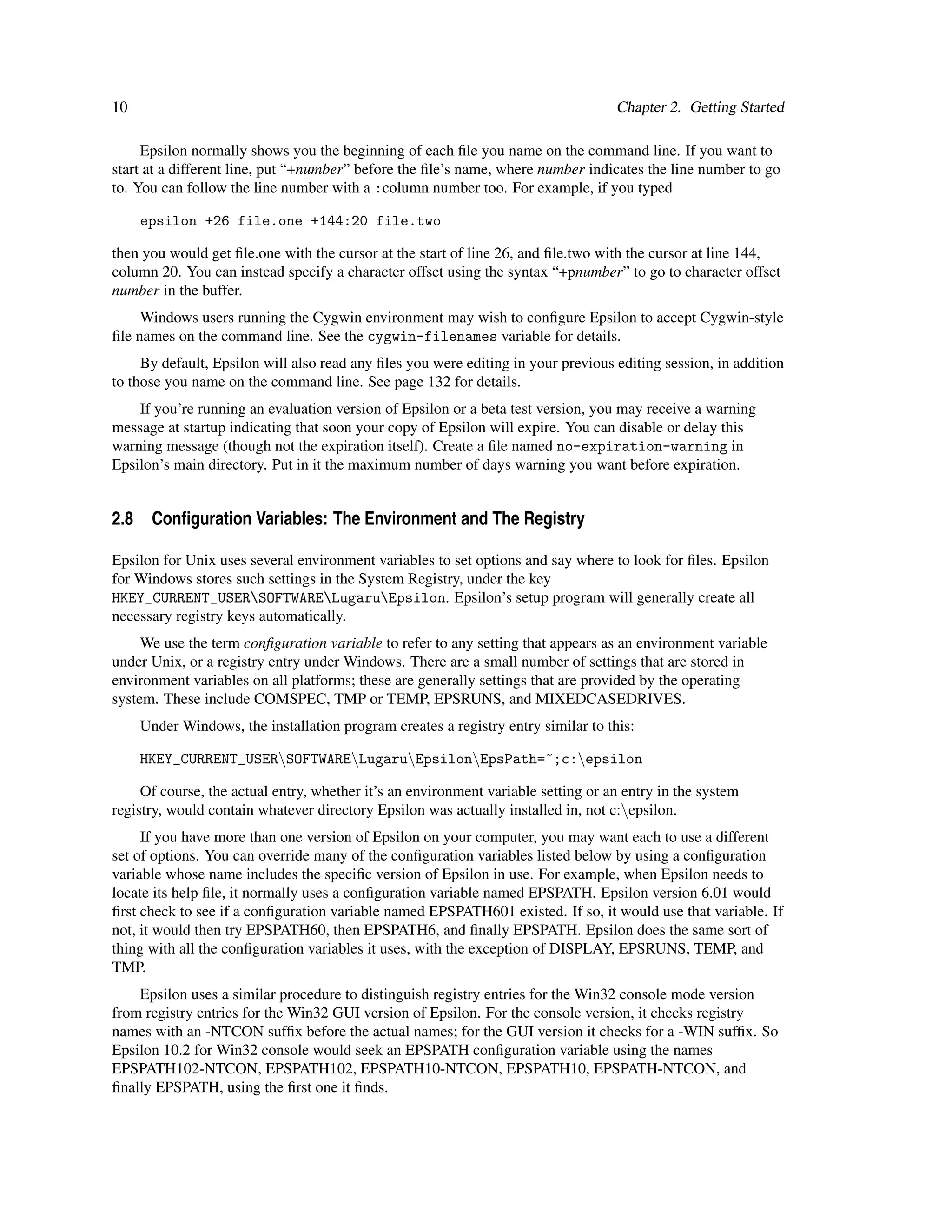 10                                                                                 Chapter 2. Getting Started

     Epsilon normally shows you the beginning of each ﬁle you name on the command line. If you want to
start at a different line, put “+number” before the ﬁle’s name, where number indicates the line number to go
to. You can follow the line number with a :column number too. For example, if you typed

     epsilon +26 file.one +144:20 file.two

then you would get ﬁle.one with the cursor at the start of line 26, and ﬁle.two with the cursor at line 144,
column 20. You can instead specify a character offset using the syntax “+pnumber” to go to character offset
number in the buffer.
     Windows users running the Cygwin environment may wish to conﬁgure Epsilon to accept Cygwin-style
ﬁle names on the command line. See the cygwin-filenames variable for details.
     By default, Epsilon will also read any ﬁles you were editing in your previous editing session, in addition
to those you name on the command line. See page 132 for details.
    If you’re running an evaluation version of Epsilon or a beta test version, you may receive a warning
message at startup indicating that soon your copy of Epsilon will expire. You can disable or delay this
warning message (though not the expiration itself). Create a ﬁle named no-expiration-warning in
Epsilon’s main directory. Put in it the maximum number of days warning you want before expiration.


2.8 Conﬁguration Variables: The Environment and The Registry

Epsilon for Unix uses several environment variables to set options and say where to look for ﬁles. Epsilon
for Windows stores such settings in the System Registry, under the key
HKEY_CURRENT_USERSOFTWARELugaruEpsilon. Epsilon’s setup program will generally create all
necessary registry keys automatically.
     We use the term conﬁguration variable to refer to any setting that appears as an environment variable
under Unix, or a registry entry under Windows. There are a small number of settings that are stored in
environment variables on all platforms; these are generally settings that are provided by the operating
system. These include COMSPEC, TMP or TEMP, EPSRUNS, and MIXEDCASEDRIVES.
     Under Windows, the installation program creates a registry entry similar to this:

     HKEY_CURRENT_USERSOFTWARELugaruEpsilonEpsPath=~;c:epsilon

     Of course, the actual entry, whether it’s an environment variable setting or an entry in the system
registry, would contain whatever directory Epsilon was actually installed in, not c:epsilon.
     If you have more than one version of Epsilon on your computer, you may want each to use a different
set of options. You can override many of the conﬁguration variables listed below by using a conﬁguration
variable whose name includes the speciﬁc version of Epsilon in use. For example, when Epsilon needs to
locate its help ﬁle, it normally uses a conﬁguration variable named EPSPATH. Epsilon version 6.01 would
ﬁrst check to see if a conﬁguration variable named EPSPATH601 existed. If so, it would use that variable. If
not, it would then try EPSPATH60, then EPSPATH6, and ﬁnally EPSPATH. Epsilon does the same sort of
thing with all the conﬁguration variables it uses, with the exception of DISPLAY, EPSRUNS, TEMP, and
TMP.
    Epsilon uses a similar procedure to distinguish registry entries for the Win32 console mode version
from registry entries for the Win32 GUI version of Epsilon. For the console version, it checks registry
names with an -NTCON sufﬁx before the actual names; for the GUI version it checks for a -WIN sufﬁx. So
Epsilon 10.2 for Win32 console would seek an EPSPATH conﬁguration variable using the names
EPSPATH102-NTCON, EPSPATH102, EPSPATH10-NTCON, EPSPATH10, EPSPATH-NTCON, and
ﬁnally EPSPATH, using the ﬁrst one it ﬁnds.
 