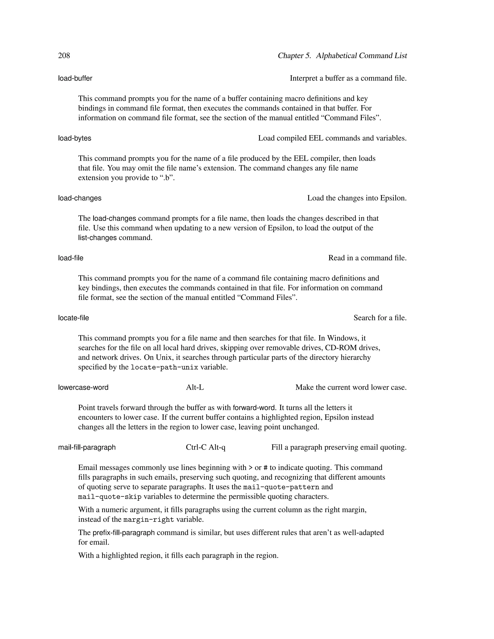 208                                                                  Chapter 5. Alphabetical Command List

load-buffer                                                              Interpret a buffer as a command ﬁle.

      This command prompts you for the name of a buffer containing macro deﬁnitions and key
      bindings in command ﬁle format, then executes the commands contained in that buffer. For
      information on command ﬁle format, see the section of the manual entitled “Command Files”.

load-bytes                                                     Load compiled EEL commands and variables.

      This command prompts you for the name of a ﬁle produced by the EEL compiler, then loads
      that ﬁle. You may omit the ﬁle name’s extension. The command changes any ﬁle name
      extension you provide to “.b”.

load-changes                                                                  Load the changes into Epsilon.

      The load-changes command prompts for a ﬁle name, then loads the changes described in that
      ﬁle. Use this command when updating to a new version of Epsilon, to load the output of the
      list-changes command.

load-ﬁle                                                                             Read in a command ﬁle.

      This command prompts you for the name of a command ﬁle containing macro deﬁnitions and
      key bindings, then executes the commands contained in that ﬁle. For information on command
      ﬁle format, see the section of the manual entitled “Command Files”.

locate-ﬁle                                                                                   Search for a ﬁle.

      This command prompts you for a ﬁle name and then searches for that ﬁle. In Windows, it
      searches for the ﬁle on all local hard drives, skipping over removable drives, CD-ROM drives,
      and network drives. On Unix, it searches through particular parts of the directory hierarchy
      speciﬁed by the locate-path-unix variable.

lowercase-word                          Alt-L                              Make the current word lower case.

      Point travels forward through the buffer as with forward-word. It turns all the letters it
      encounters to lower case. If the current buffer contains a highlighted region, Epsilon instead
      changes all the letters in the region to lower case, leaving point unchanged.

mail-ﬁll-paragraph                      Ctrl-C Alt-q               Fill a paragraph preserving email quoting.

      Email messages commonly use lines beginning with > or # to indicate quoting. This command
      ﬁlls paragraphs in such emails, preserving such quoting, and recognizing that different amounts
      of quoting serve to separate paragraphs. It uses the mail-quote-pattern and
      mail-quote-skip variables to determine the permissible quoting characters.
      With a numeric argument, it ﬁlls paragraphs using the current column as the right margin,
      instead of the margin-right variable.
      The preﬁx-ﬁll-paragraph command is similar, but uses different rules that aren’t as well-adapted
      for email.
      With a highlighted region, it ﬁlls each paragraph in the region.
 