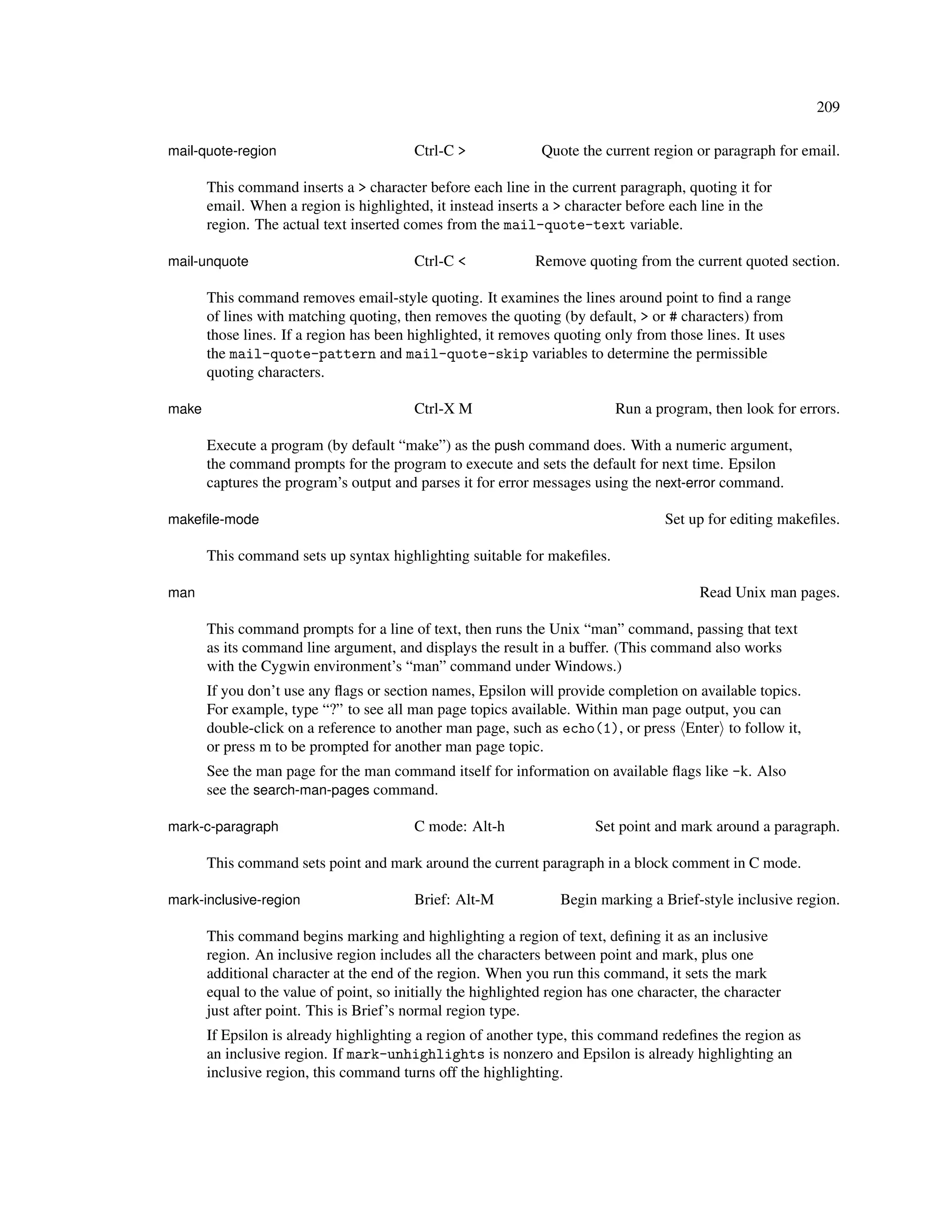209

mail-quote-region                         Ctrl-C >             Quote the current region or paragraph for email.

       This command inserts a > character before each line in the current paragraph, quoting it for
       email. When a region is highlighted, it instead inserts a > character before each line in the
       region. The actual text inserted comes from the mail-quote-text variable.

mail-unquote                              Ctrl-C <            Remove quoting from the current quoted section.

       This command removes email-style quoting. It examines the lines around point to ﬁnd a range
       of lines with matching quoting, then removes the quoting (by default, > or # characters) from
       those lines. If a region has been highlighted, it removes quoting only from those lines. It uses
       the mail-quote-pattern and mail-quote-skip variables to determine the permissible
       quoting characters.

make                                      Ctrl-X M                          Run a program, then look for errors.

       Execute a program (by default “make”) as the push command does. With a numeric argument,
       the command prompts for the program to execute and sets the default for next time. Epsilon
       captures the program’s output and parses it for error messages using the next-error command.

makeﬁle-mode                                                                        Set up for editing makeﬁles.

       This command sets up syntax highlighting suitable for makeﬁles.

man                                                                                       Read Unix man pages.

       This command prompts for a line of text, then runs the Unix “man” command, passing that text
       as its command line argument, and displays the result in a buffer. (This command also works
       with the Cygwin environment’s “man” command under Windows.)
       If you don’t use any ﬂags or section names, Epsilon will provide completion on available topics.
       For example, type “?” to see all man page topics available. Within man page output, you can
       double-click on a reference to another man page, such as echo(1), or press Enter to follow it,
       or press m to be prompted for another man page topic.
       See the man page for the man command itself for information on available ﬂags like -k. Also
       see the search-man-pages command.

mark-c-paragraph                          C mode: Alt-h                 Set point and mark around a paragraph.

       This command sets point and mark around the current paragraph in a block comment in C mode.

mark-inclusive-region                     Brief: Alt-M            Begin marking a Brief-style inclusive region.

       This command begins marking and highlighting a region of text, deﬁning it as an inclusive
       region. An inclusive region includes all the characters between point and mark, plus one
       additional character at the end of the region. When you run this command, it sets the mark
       equal to the value of point, so initially the highlighted region has one character, the character
       just after point. This is Brief’s normal region type.
       If Epsilon is already highlighting a region of another type, this command redeﬁnes the region as
       an inclusive region. If mark-unhighlights is nonzero and Epsilon is already highlighting an
       inclusive region, this command turns off the highlighting.
 