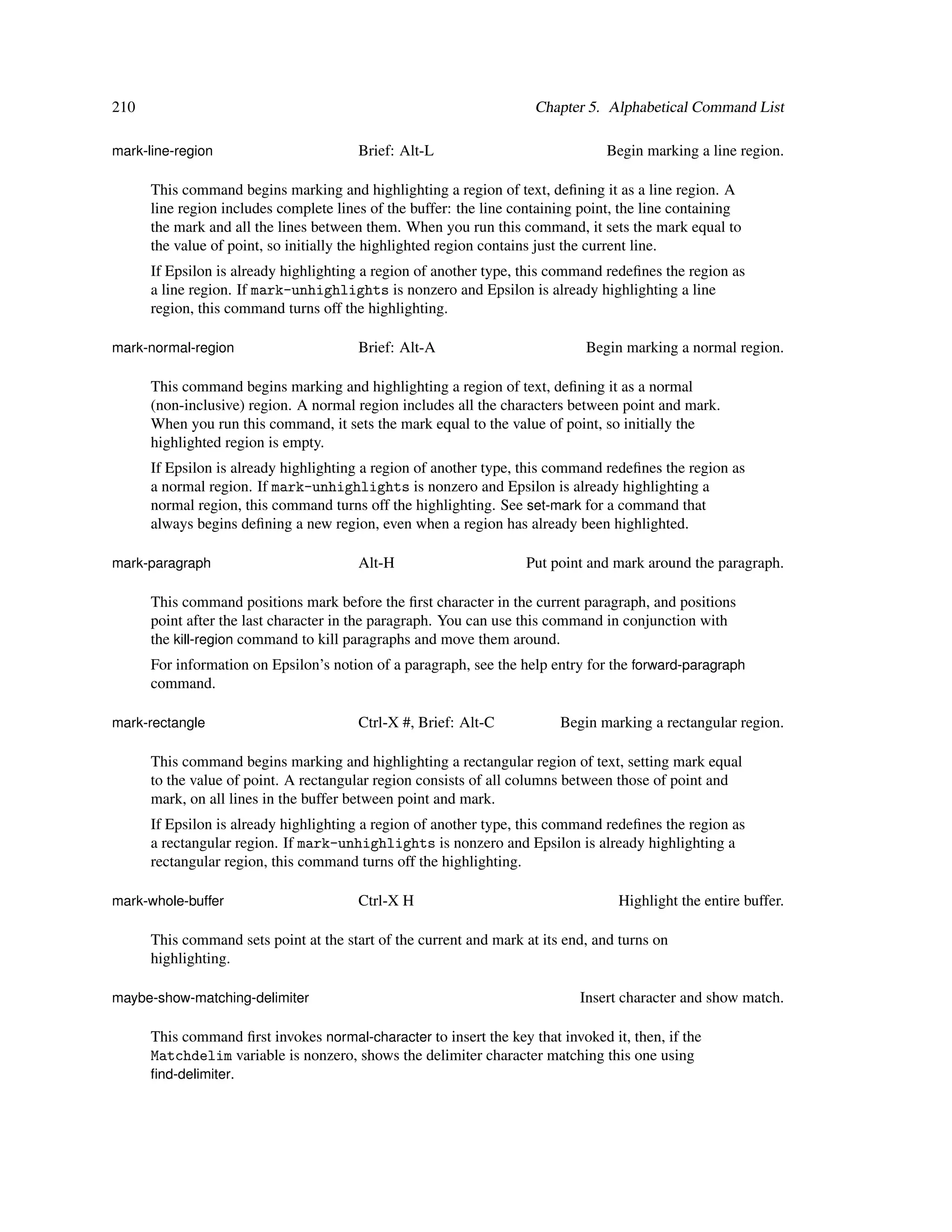 210                                                                  Chapter 5. Alphabetical Command List

mark-line-region                        Brief: Alt-L                            Begin marking a line region.

      This command begins marking and highlighting a region of text, deﬁning it as a line region. A
      line region includes complete lines of the buffer: the line containing point, the line containing
      the mark and all the lines between them. When you run this command, it sets the mark equal to
      the value of point, so initially the highlighted region contains just the current line.
      If Epsilon is already highlighting a region of another type, this command redeﬁnes the region as
      a line region. If mark-unhighlights is nonzero and Epsilon is already highlighting a line
      region, this command turns off the highlighting.

mark-normal-region                      Brief: Alt-A                         Begin marking a normal region.

      This command begins marking and highlighting a region of text, deﬁning it as a normal
      (non-inclusive) region. A normal region includes all the characters between point and mark.
      When you run this command, it sets the mark equal to the value of point, so initially the
      highlighted region is empty.
      If Epsilon is already highlighting a region of another type, this command redeﬁnes the region as
      a normal region. If mark-unhighlights is nonzero and Epsilon is already highlighting a
      normal region, this command turns off the highlighting. See set-mark for a command that
      always begins deﬁning a new region, even when a region has already been highlighted.

mark-paragraph                          Alt-H                      Put point and mark around the paragraph.

      This command positions mark before the ﬁrst character in the current paragraph, and positions
      point after the last character in the paragraph. You can use this command in conjunction with
      the kill-region command to kill paragraphs and move them around.
      For information on Epsilon’s notion of a paragraph, see the help entry for the forward-paragraph
      command.

mark-rectangle                          Ctrl-X #, Brief: Alt-C           Begin marking a rectangular region.

      This command begins marking and highlighting a rectangular region of text, setting mark equal
      to the value of point. A rectangular region consists of all columns between those of point and
      mark, on all lines in the buffer between point and mark.
      If Epsilon is already highlighting a region of another type, this command redeﬁnes the region as
      a rectangular region. If mark-unhighlights is nonzero and Epsilon is already highlighting a
      rectangular region, this command turns off the highlighting.

mark-whole-buffer                       Ctrl-X H                                  Highlight the entire buffer.

      This command sets point at the start of the current and mark at its end, and turns on
      highlighting.

maybe-show-matching-delimiter                                               Insert character and show match.

      This command ﬁrst invokes normal-character to insert the key that invoked it, then, if the
      Matchdelim variable is nonzero, shows the delimiter character matching this one using
      ﬁnd-delimiter.
 