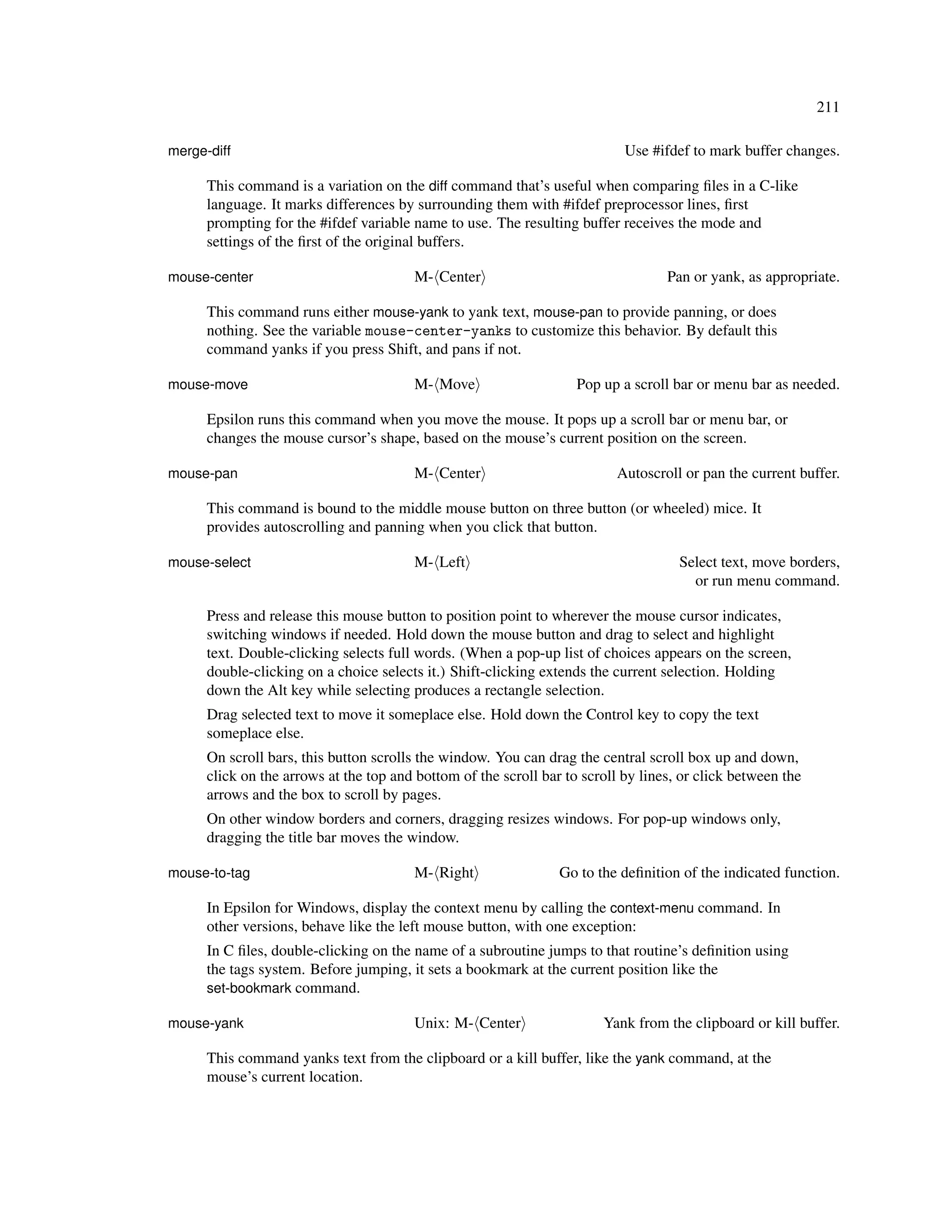 211

merge-diff                                                                  Use #ifdef to mark buffer changes.

      This command is a variation on the diff command that’s useful when comparing ﬁles in a C-like
      language. It marks differences by surrounding them with #ifdef preprocessor lines, ﬁrst
      prompting for the #ifdef variable name to use. The resulting buffer receives the mode and
      settings of the ﬁrst of the original buffers.

mouse-center                            M- Center                                  Pan or yank, as appropriate.

      This command runs either mouse-yank to yank text, mouse-pan to provide panning, or does
      nothing. See the variable mouse-center-yanks to customize this behavior. By default this
      command yanks if you press Shift, and pans if not.

mouse-move                              M- Move                     Pop up a scroll bar or menu bar as needed.

      Epsilon runs this command when you move the mouse. It pops up a scroll bar or menu bar, or
      changes the mouse cursor’s shape, based on the mouse’s current position on the screen.

mouse-pan                               M- Center                         Autoscroll or pan the current buffer.

      This command is bound to the middle mouse button on three button (or wheeled) mice. It
      provides autoscrolling and panning when you click that button.

mouse-select                            M- Left                                      Select text, move borders,
                                                                                       or run menu command.

      Press and release this mouse button to position point to wherever the mouse cursor indicates,
      switching windows if needed. Hold down the mouse button and drag to select and highlight
      text. Double-clicking selects full words. (When a pop-up list of choices appears on the screen,
      double-clicking on a choice selects it.) Shift-clicking extends the current selection. Holding
      down the Alt key while selecting produces a rectangle selection.
      Drag selected text to move it someplace else. Hold down the Control key to copy the text
      someplace else.
      On scroll bars, this button scrolls the window. You can drag the central scroll box up and down,
      click on the arrows at the top and bottom of the scroll bar to scroll by lines, or click between the
      arrows and the box to scroll by pages.
      On other window borders and corners, dragging resizes windows. For pop-up windows only,
      dragging the title bar moves the window.

mouse-to-tag                            M- Right                 Go to the deﬁnition of the indicated function.

      In Epsilon for Windows, display the context menu by calling the context-menu command. In
      other versions, behave like the left mouse button, with one exception:
      In C ﬁles, double-clicking on the name of a subroutine jumps to that routine’s deﬁnition using
      the tags system. Before jumping, it sets a bookmark at the current position like the
      set-bookmark command.

mouse-yank                              Unix: M- Center                 Yank from the clipboard or kill buffer.

      This command yanks text from the clipboard or a kill buffer, like the yank command, at the
      mouse’s current location.
 