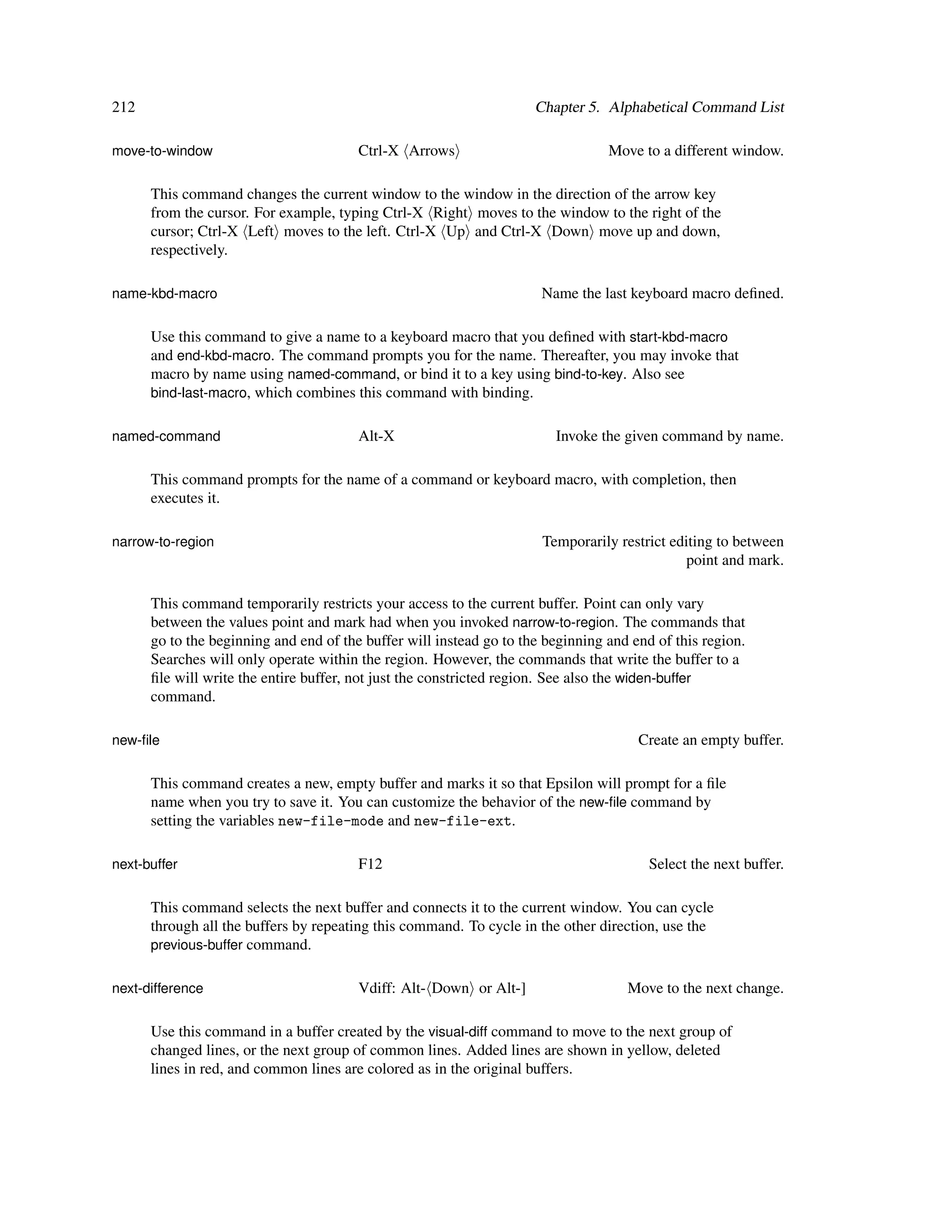 212                                                                  Chapter 5. Alphabetical Command List

move-to-window                          Ctrl-X Arrows                            Move to a different window.

      This command changes the current window to the window in the direction of the arrow key
      from the cursor. For example, typing Ctrl-X Right moves to the window to the right of the
      cursor; Ctrl-X Left moves to the left. Ctrl-X Up and Ctrl-X Down move up and down,
      respectively.

name-kbd-macro                                                        Name the last keyboard macro deﬁned.

      Use this command to give a name to a keyboard macro that you deﬁned with start-kbd-macro
      and end-kbd-macro. The command prompts you for the name. Thereafter, you may invoke that
      macro by name using named-command, or bind it to a key using bind-to-key. Also see
      bind-last-macro, which combines this command with binding.


named-command                           Alt-X                           Invoke the given command by name.

      This command prompts for the name of a command or keyboard macro, with completion, then
      executes it.

narrow-to-region                                                      Temporarily restrict editing to between
                                                                                              point and mark.

      This command temporarily restricts your access to the current buffer. Point can only vary
      between the values point and mark had when you invoked narrow-to-region. The commands that
      go to the beginning and end of the buffer will instead go to the beginning and end of this region.
      Searches will only operate within the region. However, the commands that write the buffer to a
      ﬁle will write the entire buffer, not just the constricted region. See also the widen-buffer
      command.

new-ﬁle                                                                               Create an empty buffer.

      This command creates a new, empty buffer and marks it so that Epsilon will prompt for a ﬁle
      name when you try to save it. You can customize the behavior of the new-ﬁle command by
      setting the variables new-file-mode and new-file-ext.

next-buffer                             F12                                             Select the next buffer.

      This command selects the next buffer and connects it to the current window. You can cycle
      through all the buffers by repeating this command. To cycle in the other direction, use the
      previous-buffer command.


next-difference                         Vdiff: Alt- Down or Alt-]                   Move to the next change.

      Use this command in a buffer created by the visual-diff command to move to the next group of
      changed lines, or the next group of common lines. Added lines are shown in yellow, deleted
      lines in red, and common lines are colored as in the original buffers.
 