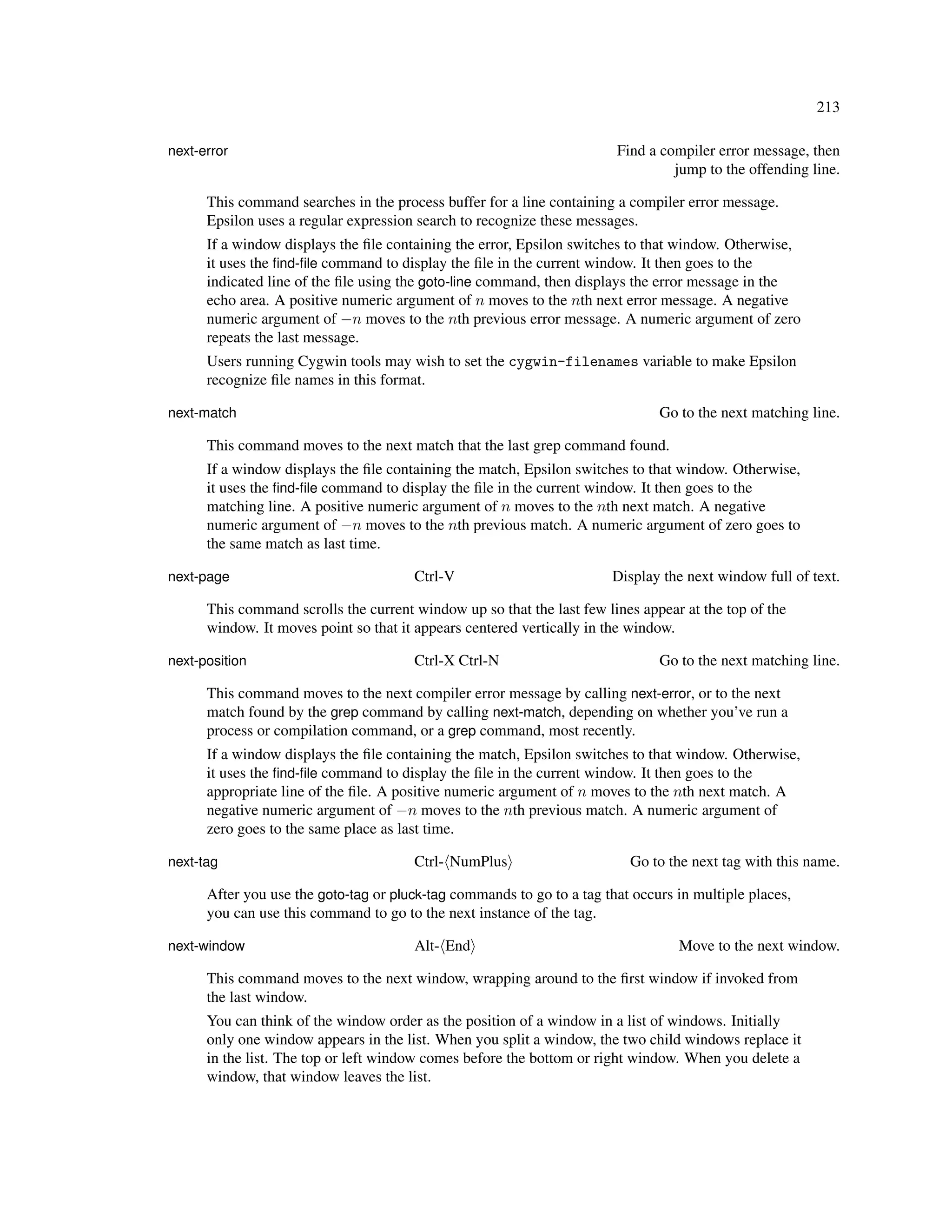 213

next-error                                                              Find a compiler error message, then
                                                                                 jump to the offending line.

      This command searches in the process buffer for a line containing a compiler error message.
      Epsilon uses a regular expression search to recognize these messages.
      If a window displays the ﬁle containing the error, Epsilon switches to that window. Otherwise,
      it uses the ﬁnd-ﬁle command to display the ﬁle in the current window. It then goes to the
      indicated line of the ﬁle using the goto-line command, then displays the error message in the
      echo area. A positive numeric argument of n moves to the nth next error message. A negative
      numeric argument of −n moves to the nth previous error message. A numeric argument of zero
      repeats the last message.
      Users running Cygwin tools may wish to set the cygwin-filenames variable to make Epsilon
      recognize ﬁle names in this format.

next-match                                                                     Go to the next matching line.

      This command moves to the next match that the last grep command found.
      If a window displays the ﬁle containing the match, Epsilon switches to that window. Otherwise,
      it uses the ﬁnd-ﬁle command to display the ﬁle in the current window. It then goes to the
      matching line. A positive numeric argument of n moves to the nth next match. A negative
      numeric argument of −n moves to the nth previous match. A numeric argument of zero goes to
      the same match as last time.

next-page                              Ctrl-V                          Display the next window full of text.

      This command scrolls the current window up so that the last few lines appear at the top of the
      window. It moves point so that it appears centered vertically in the window.

next-position                          Ctrl-X Ctrl-N                           Go to the next matching line.

      This command moves to the next compiler error message by calling next-error, or to the next
      match found by the grep command by calling next-match, depending on whether you’ve run a
      process or compilation command, or a grep command, most recently.
      If a window displays the ﬁle containing the match, Epsilon switches to that window. Otherwise,
      it uses the ﬁnd-ﬁle command to display the ﬁle in the current window. It then goes to the
      appropriate line of the ﬁle. A positive numeric argument of n moves to the nth next match. A
      negative numeric argument of −n moves to the nth previous match. A numeric argument of
      zero goes to the same place as last time.

next-tag                               Ctrl- NumPlus                      Go to the next tag with this name.

      After you use the goto-tag or pluck-tag commands to go to a tag that occurs in multiple places,
      you can use this command to go to the next instance of the tag.

next-window                            Alt- End                                   Move to the next window.

      This command moves to the next window, wrapping around to the ﬁrst window if invoked from
      the last window.
      You can think of the window order as the position of a window in a list of windows. Initially
      only one window appears in the list. When you split a window, the two child windows replace it
      in the list. The top or left window comes before the bottom or right window. When you delete a
      window, that window leaves the list.
 