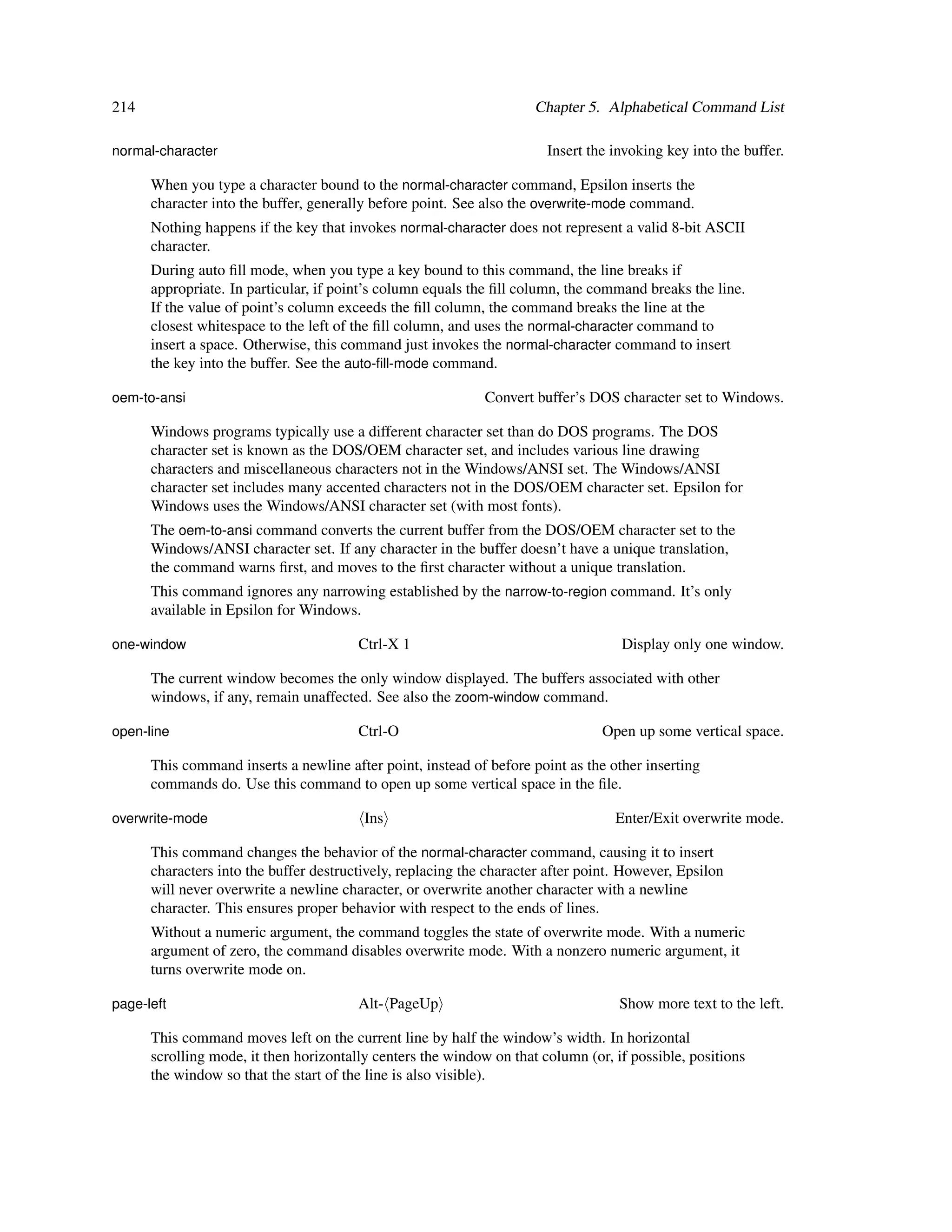 214                                                                  Chapter 5. Alphabetical Command List

normal-character                                                       Insert the invoking key into the buffer.

      When you type a character bound to the normal-character command, Epsilon inserts the
      character into the buffer, generally before point. See also the overwrite-mode command.
      Nothing happens if the key that invokes normal-character does not represent a valid 8-bit ASCII
      character.
      During auto ﬁll mode, when you type a key bound to this command, the line breaks if
      appropriate. In particular, if point’s column equals the ﬁll column, the command breaks the line.
      If the value of point’s column exceeds the ﬁll column, the command breaks the line at the
      closest whitespace to the left of the ﬁll column, and uses the normal-character command to
      insert a space. Otherwise, this command just invokes the normal-character command to insert
      the key into the buffer. See the auto-ﬁll-mode command.

oem-to-ansi                                                  Convert buffer’s DOS character set to Windows.

      Windows programs typically use a different character set than do DOS programs. The DOS
      character set is known as the DOS/OEM character set, and includes various line drawing
      characters and miscellaneous characters not in the Windows/ANSI set. The Windows/ANSI
      character set includes many accented characters not in the DOS/OEM character set. Epsilon for
      Windows uses the Windows/ANSI character set (with most fonts).
      The oem-to-ansi command converts the current buffer from the DOS/OEM character set to the
      Windows/ANSI character set. If any character in the buffer doesn’t have a unique translation,
      the command warns ﬁrst, and moves to the ﬁrst character without a unique translation.
      This command ignores any narrowing established by the narrow-to-region command. It’s only
      available in Epsilon for Windows.

one-window                              Ctrl-X 1                                    Display only one window.

      The current window becomes the only window displayed. The buffers associated with other
      windows, if any, remain unaffected. See also the zoom-window command.

open-line                               Ctrl-O                                  Open up some vertical space.

      This command inserts a newline after point, instead of before point as the other inserting
      commands do. Use this command to open up some vertical space in the ﬁle.

overwrite-mode                           Ins                                       Enter/Exit overwrite mode.

      This command changes the behavior of the normal-character command, causing it to insert
      characters into the buffer destructively, replacing the character after point. However, Epsilon
      will never overwrite a newline character, or overwrite another character with a newline
      character. This ensures proper behavior with respect to the ends of lines.
      Without a numeric argument, the command toggles the state of overwrite mode. With a numeric
      argument of zero, the command disables overwrite mode. With a nonzero numeric argument, it
      turns overwrite mode on.

page-left                               Alt- PageUp                                Show more text to the left.

      This command moves left on the current line by half the window’s width. In horizontal
      scrolling mode, it then horizontally centers the window on that column (or, if possible, positions
      the window so that the start of the line is also visible).
 