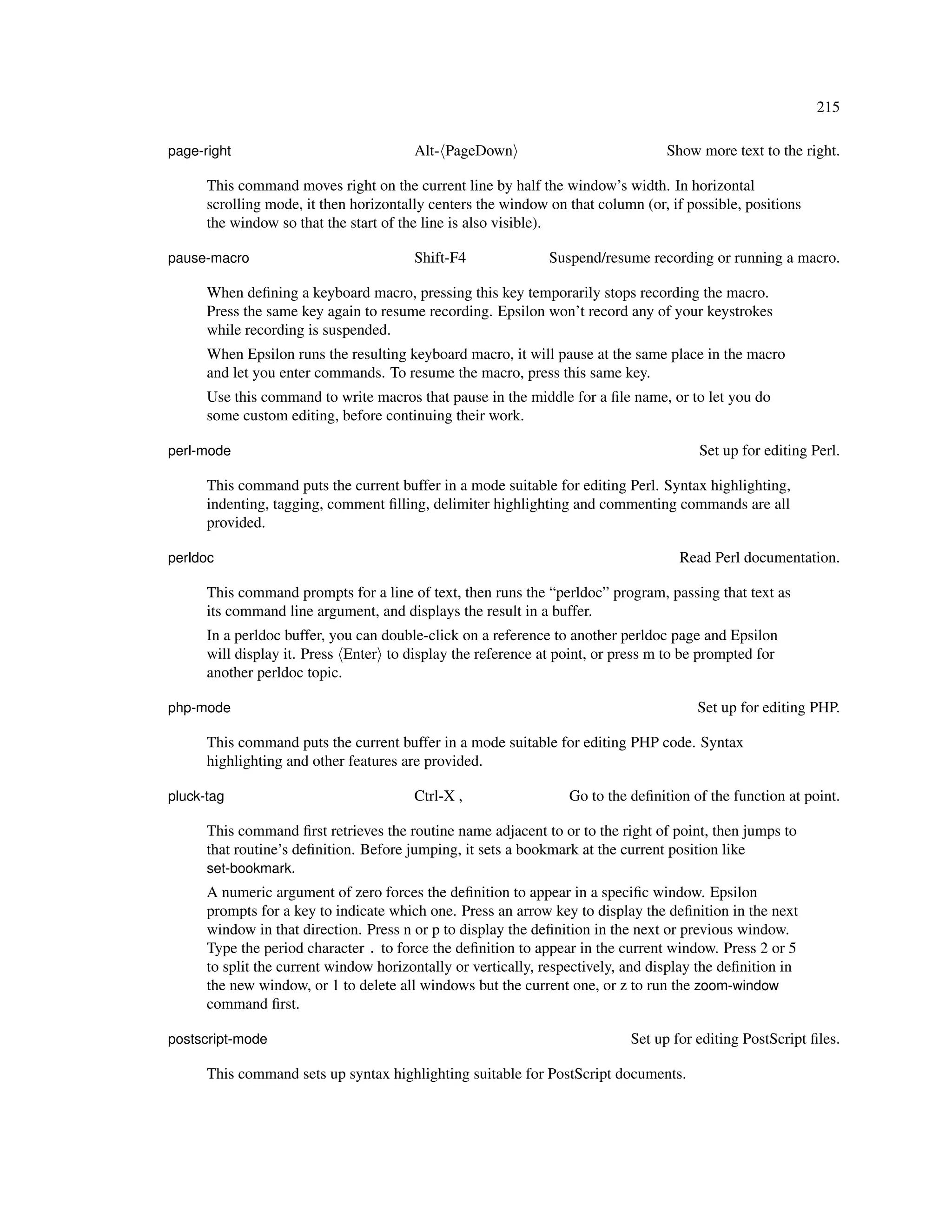 215

page-right                              Alt- PageDown                             Show more text to the right.

      This command moves right on the current line by half the window’s width. In horizontal
      scrolling mode, it then horizontally centers the window on that column (or, if possible, positions
      the window so that the start of the line is also visible).

pause-macro                             Shift-F4              Suspend/resume recording or running a macro.

      When deﬁning a keyboard macro, pressing this key temporarily stops recording the macro.
      Press the same key again to resume recording. Epsilon won’t record any of your keystrokes
      while recording is suspended.
      When Epsilon runs the resulting keyboard macro, it will pause at the same place in the macro
      and let you enter commands. To resume the macro, press this same key.
      Use this command to write macros that pause in the middle for a ﬁle name, or to let you do
      some custom editing, before continuing their work.

perl-mode                                                                              Set up for editing Perl.

      This command puts the current buffer in a mode suitable for editing Perl. Syntax highlighting,
      indenting, tagging, comment ﬁlling, delimiter highlighting and commenting commands are all
      provided.

perldoc                                                                             Read Perl documentation.

      This command prompts for a line of text, then runs the “perldoc” program, passing that text as
      its command line argument, and displays the result in a buffer.
      In a perldoc buffer, you can double-click on a reference to another perldoc page and Epsilon
      will display it. Press Enter to display the reference at point, or press m to be prompted for
      another perldoc topic.

php-mode                                                                               Set up for editing PHP.

      This command puts the current buffer in a mode suitable for editing PHP code. Syntax
      highlighting and other features are provided.

pluck-tag                               Ctrl-X ,                  Go to the deﬁnition of the function at point.

      This command ﬁrst retrieves the routine name adjacent to or to the right of point, then jumps to
      that routine’s deﬁnition. Before jumping, it sets a bookmark at the current position like
      set-bookmark.
      A numeric argument of zero forces the deﬁnition to appear in a speciﬁc window. Epsilon
      prompts for a key to indicate which one. Press an arrow key to display the deﬁnition in the next
      window in that direction. Press n or p to display the deﬁnition in the next or previous window.
      Type the period character . to force the deﬁnition to appear in the current window. Press 2 or 5
      to split the current window horizontally or vertically, respectively, and display the deﬁnition in
      the new window, or 1 to delete all windows but the current one, or z to run the zoom-window
      command ﬁrst.

postscript-mode                                                             Set up for editing PostScript ﬁles.

      This command sets up syntax highlighting suitable for PostScript documents.
 