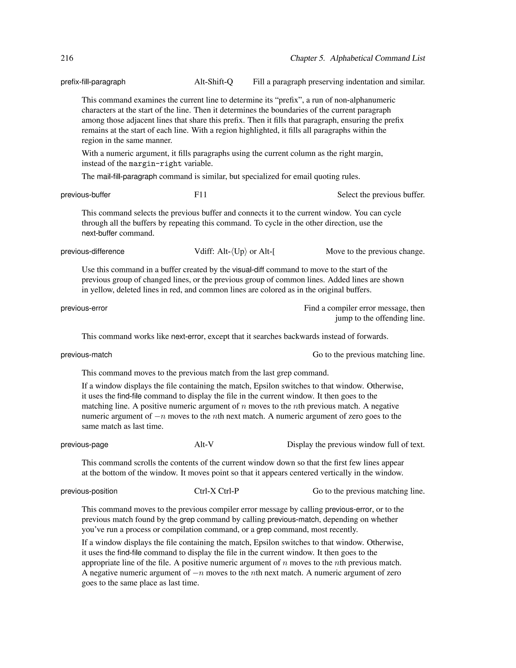 216                                                                 Chapter 5. Alphabetical Command List

preﬁx-ﬁll-paragraph                    Alt-Shift-Q       Fill a paragraph preserving indentation and similar.

      This command examines the current line to determine its “preﬁx”, a run of non-alphanumeric
      characters at the start of the line. Then it determines the boundaries of the current paragraph
      among those adjacent lines that share this preﬁx. Then it ﬁlls that paragraph, ensuring the preﬁx
      remains at the start of each line. With a region highlighted, it ﬁlls all paragraphs within the
      region in the same manner.
      With a numeric argument, it ﬁlls paragraphs using the current column as the right margin,
      instead of the margin-right variable.
      The mail-ﬁll-paragraph command is similar, but specialized for email quoting rules.

previous-buffer                        F11                                        Select the previous buffer.

      This command selects the previous buffer and connects it to the current window. You can cycle
      through all the buffers by repeating this command. To cycle in the other direction, use the
      next-buffer command.

previous-difference                    Vdiff: Alt- Up or Alt-[                 Move to the previous change.

      Use this command in a buffer created by the visual-diff command to move to the start of the
      previous group of changed lines, or the previous group of common lines. Added lines are shown
      in yellow, deleted lines in red, and common lines are colored as in the original buffers.

previous-error                                                          Find a compiler error message, then
                                                                                 jump to the offending line.

      This command works like next-error, except that it searches backwards instead of forwards.

previous-match                                                             Go to the previous matching line.

      This command moves to the previous match from the last grep command.
      If a window displays the ﬁle containing the match, Epsilon switches to that window. Otherwise,
      it uses the ﬁnd-ﬁle command to display the ﬁle in the current window. It then goes to the
      matching line. A positive numeric argument of n moves to the nth previous match. A negative
      numeric argument of −n moves to the nth next match. A numeric argument of zero goes to the
      same match as last time.

previous-page                          Alt-V                       Display the previous window full of text.

      This command scrolls the contents of the current window down so that the ﬁrst few lines appear
      at the bottom of the window. It moves point so that it appears centered vertically in the window.

previous-position                      Ctrl-X Ctrl-P                       Go to the previous matching line.

      This command moves to the previous compiler error message by calling previous-error, or to the
      previous match found by the grep command by calling previous-match, depending on whether
      you’ve run a process or compilation command, or a grep command, most recently.
      If a window displays the ﬁle containing the match, Epsilon switches to that window. Otherwise,
      it uses the ﬁnd-ﬁle command to display the ﬁle in the current window. It then goes to the
      appropriate line of the ﬁle. A positive numeric argument of n moves to the nth previous match.
      A negative numeric argument of −n moves to the nth next match. A numeric argument of zero
      goes to the same place as last time.
 