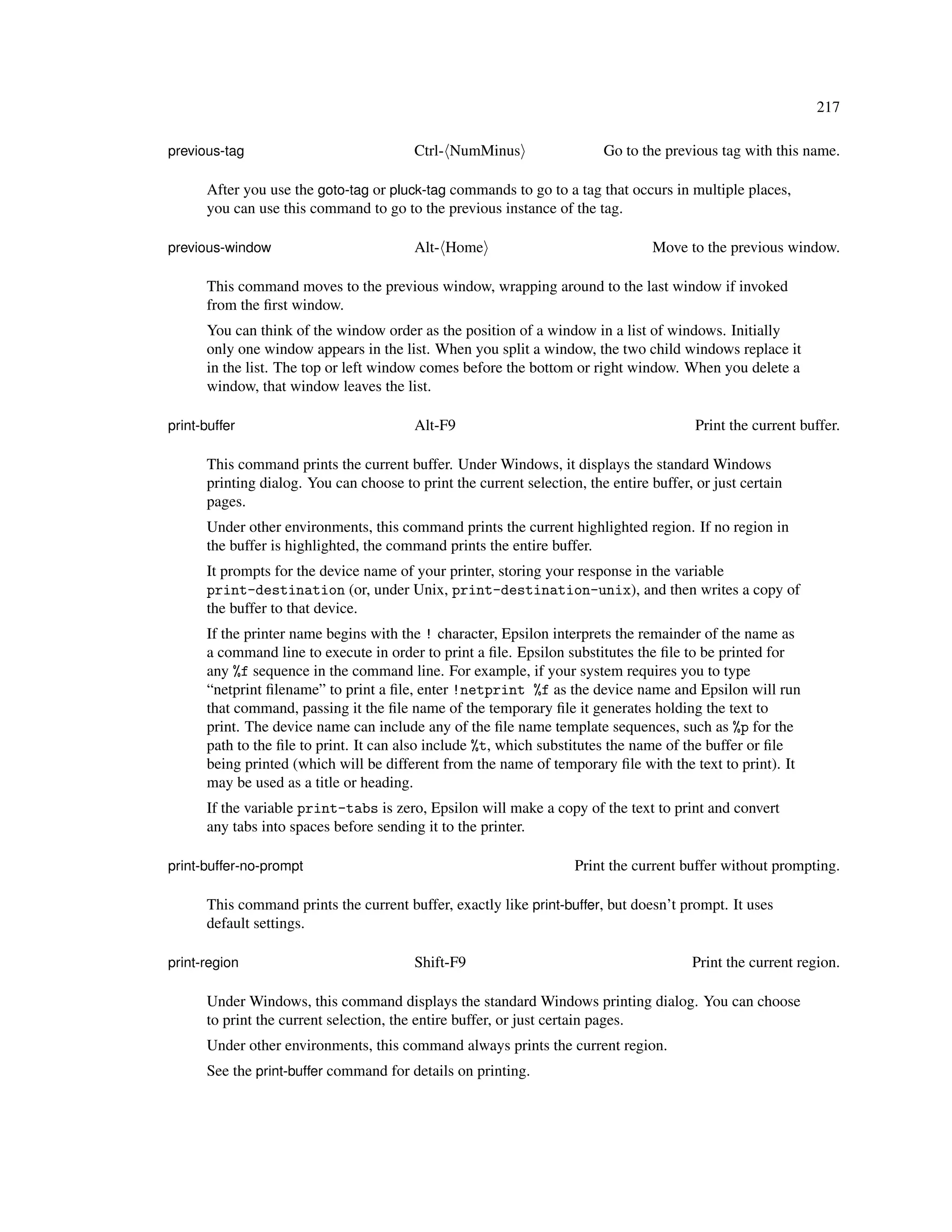 217

previous-tag                             Ctrl- NumMinus                  Go to the previous tag with this name.

      After you use the goto-tag or pluck-tag commands to go to a tag that occurs in multiple places,
      you can use this command to go to the previous instance of the tag.

previous-window                          Alt- Home                               Move to the previous window.

      This command moves to the previous window, wrapping around to the last window if invoked
      from the ﬁrst window.
      You can think of the window order as the position of a window in a list of windows. Initially
      only one window appears in the list. When you split a window, the two child windows replace it
      in the list. The top or left window comes before the bottom or right window. When you delete a
      window, that window leaves the list.

print-buffer                             Alt-F9                                          Print the current buffer.

      This command prints the current buffer. Under Windows, it displays the standard Windows
      printing dialog. You can choose to print the current selection, the entire buffer, or just certain
      pages.
      Under other environments, this command prints the current highlighted region. If no region in
      the buffer is highlighted, the command prints the entire buffer.
      It prompts for the device name of your printer, storing your response in the variable
      print-destination (or, under Unix, print-destination-unix), and then writes a copy of
      the buffer to that device.
      If the printer name begins with the ! character, Epsilon interprets the remainder of the name as
      a command line to execute in order to print a ﬁle. Epsilon substitutes the ﬁle to be printed for
      any %f sequence in the command line. For example, if your system requires you to type
      “netprint ﬁlename” to print a ﬁle, enter !netprint %f as the device name and Epsilon will run
      that command, passing it the ﬁle name of the temporary ﬁle it generates holding the text to
      print. The device name can include any of the ﬁle name template sequences, such as %p for the
      path to the ﬁle to print. It can also include %t, which substitutes the name of the buffer or ﬁle
      being printed (which will be different from the name of temporary ﬁle with the text to print). It
      may be used as a title or heading.
      If the variable print-tabs is zero, Epsilon will make a copy of the text to print and convert
      any tabs into spaces before sending it to the printer.

print-buffer-no-prompt                                              Print the current buffer without prompting.

      This command prints the current buffer, exactly like print-buffer, but doesn’t prompt. It uses
      default settings.

print-region                             Shift-F9                                       Print the current region.

      Under Windows, this command displays the standard Windows printing dialog. You can choose
      to print the current selection, the entire buffer, or just certain pages.
      Under other environments, this command always prints the current region.
      See the print-buffer command for details on printing.
 