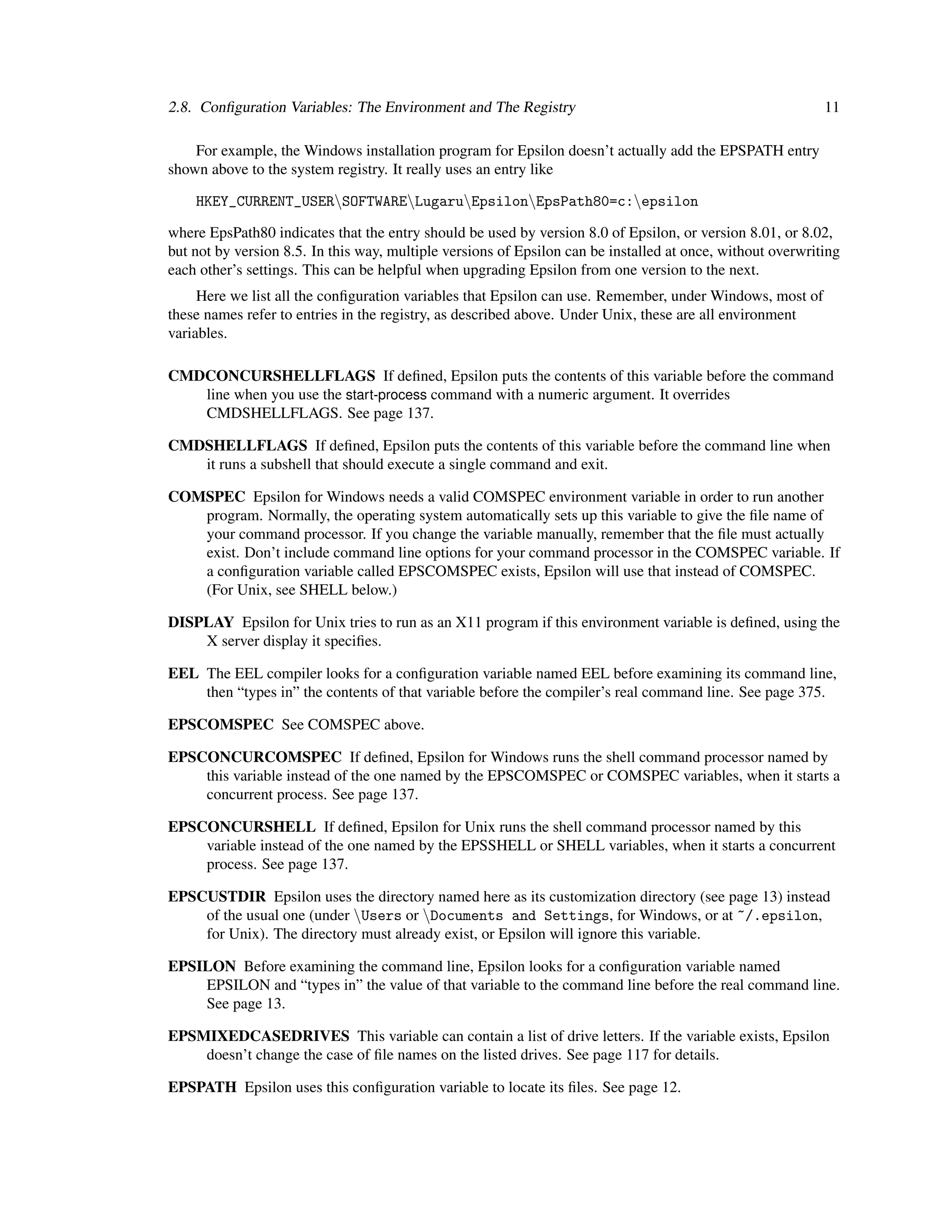 2.8. Conﬁguration Variables: The Environment and The Registry                                               11

    For example, the Windows installation program for Epsilon doesn’t actually add the EPSPATH entry
shown above to the system registry. It really uses an entry like

    HKEY_CURRENT_USERSOFTWARELugaruEpsilonEpsPath80=c:epsilon

where EpsPath80 indicates that the entry should be used by version 8.0 of Epsilon, or version 8.01, or 8.02,
but not by version 8.5. In this way, multiple versions of Epsilon can be installed at once, without overwriting
each other’s settings. This can be helpful when upgrading Epsilon from one version to the next.
     Here we list all the conﬁguration variables that Epsilon can use. Remember, under Windows, most of
these names refer to entries in the registry, as described above. Under Unix, these are all environment
variables.

CMDCONCURSHELLFLAGS If deﬁned, Epsilon puts the contents of this variable before the command
   line when you use the start-process command with a numeric argument. It overrides
   CMDSHELLFLAGS. See page 137.

CMDSHELLFLAGS If deﬁned, Epsilon puts the contents of this variable before the command line when
   it runs a subshell that should execute a single command and exit.

COMSPEC Epsilon for Windows needs a valid COMSPEC environment variable in order to run another
   program. Normally, the operating system automatically sets up this variable to give the ﬁle name of
   your command processor. If you change the variable manually, remember that the ﬁle must actually
   exist. Don’t include command line options for your command processor in the COMSPEC variable. If
   a conﬁguration variable called EPSCOMSPEC exists, Epsilon will use that instead of COMSPEC.
   (For Unix, see SHELL below.)

DISPLAY Epsilon for Unix tries to run as an X11 program if this environment variable is deﬁned, using the
    X server display it speciﬁes.

EEL The EEL compiler looks for a conﬁguration variable named EEL before examining its command line,
    then “types in” the contents of that variable before the compiler’s real command line. See page 375.

EPSCOMSPEC See COMSPEC above.

EPSCONCURCOMSPEC If deﬁned, Epsilon for Windows runs the shell command processor named by
    this variable instead of the one named by the EPSCOMSPEC or COMSPEC variables, when it starts a
    concurrent process. See page 137.

EPSCONCURSHELL If deﬁned, Epsilon for Unix runs the shell command processor named by this
    variable instead of the one named by the EPSSHELL or SHELL variables, when it starts a concurrent
    process. See page 137.

EPSCUSTDIR Epsilon uses the directory named here as its customization directory (see page 13) instead
    of the usual one (under Users or Documents and Settings, for Windows, or at ~/.epsilon,
    for Unix). The directory must already exist, or Epsilon will ignore this variable.

EPSILON Before examining the command line, Epsilon looks for a conﬁguration variable named
    EPSILON and “types in” the value of that variable to the command line before the real command line.
    See page 13.

EPSMIXEDCASEDRIVES This variable can contain a list of drive letters. If the variable exists, Epsilon
    doesn’t change the case of ﬁle names on the listed drives. See page 117 for details.

EPSPATH Epsilon uses this conﬁguration variable to locate its ﬁles. See page 12.
 