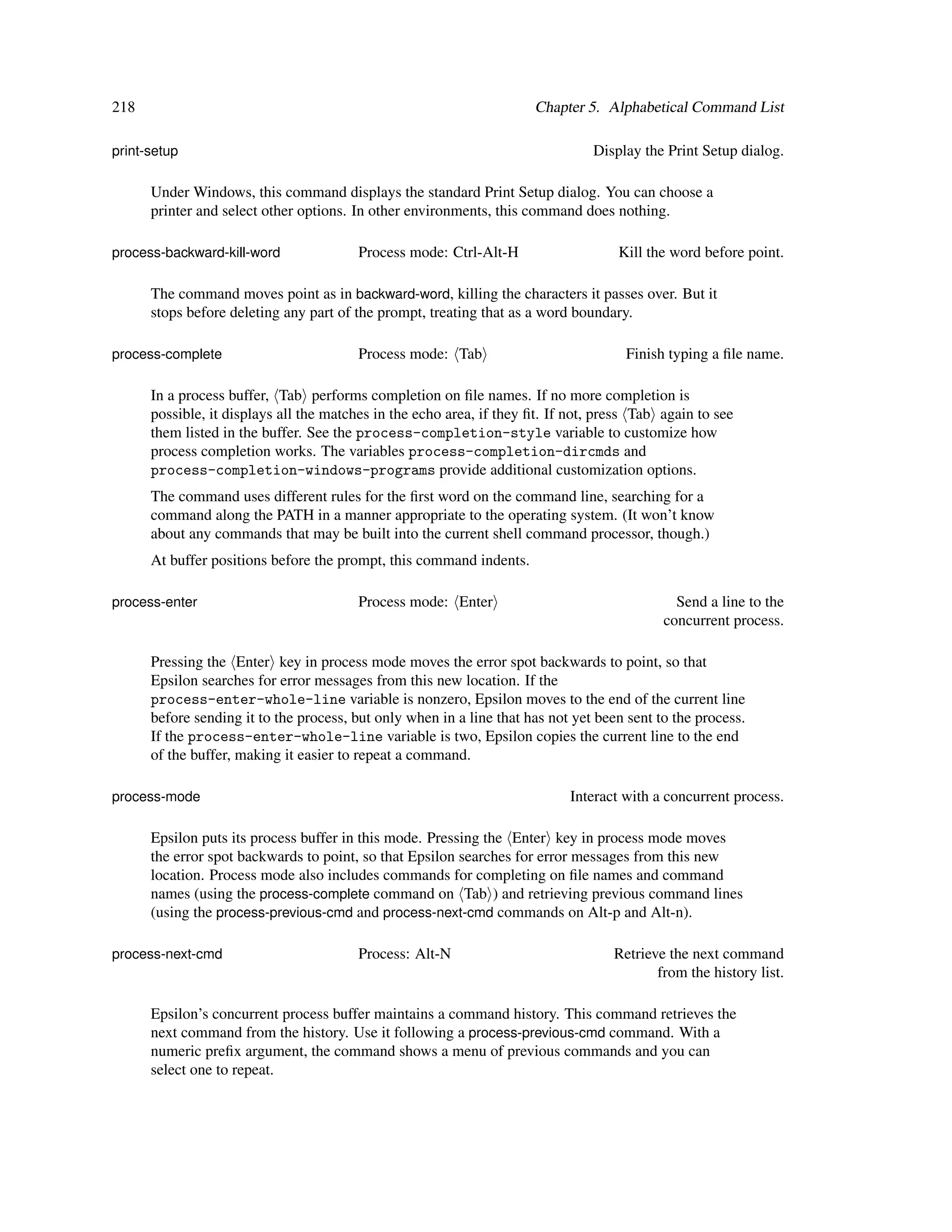218                                                                   Chapter 5. Alphabetical Command List

print-setup                                                                     Display the Print Setup dialog.

      Under Windows, this command displays the standard Print Setup dialog. You can choose a
      printer and select other options. In other environments, this command does nothing.

process-backward-kill-word              Process mode: Ctrl-Alt-H                    Kill the word before point.

      The command moves point as in backward-word, killing the characters it passes over. But it
      stops before deleting any part of the prompt, treating that as a word boundary.

process-complete                        Process mode: Tab                            Finish typing a ﬁle name.

      In a process buffer, Tab performs completion on ﬁle names. If no more completion is
      possible, it displays all the matches in the echo area, if they ﬁt. If not, press Tab again to see
      them listed in the buffer. See the process-completion-style variable to customize how
      process completion works. The variables process-completion-dircmds and
      process-completion-windows-programs provide additional customization options.
      The command uses different rules for the ﬁrst word on the command line, searching for a
      command along the PATH in a manner appropriate to the operating system. (It won’t know
      about any commands that may be built into the current shell command processor, though.)
      At buffer positions before the prompt, this command indents.

process-enter                           Process mode: Enter                                   Send a line to the
                                                                                            concurrent process.

      Pressing the Enter key in process mode moves the error spot backwards to point, so that
      Epsilon searches for error messages from this new location. If the
      process-enter-whole-line variable is nonzero, Epsilon moves to the end of the current line
      before sending it to the process, but only when in a line that has not yet been sent to the process.
      If the process-enter-whole-line variable is two, Epsilon copies the current line to the end
      of the buffer, making it easier to repeat a command.

process-mode                                                                Interact with a concurrent process.

      Epsilon puts its process buffer in this mode. Pressing the Enter key in process mode moves
      the error spot backwards to point, so that Epsilon searches for error messages from this new
      location. Process mode also includes commands for completing on ﬁle names and command
      names (using the process-complete command on Tab ) and retrieving previous command lines
      (using the process-previous-cmd and process-next-cmd commands on Alt-p and Alt-n).

process-next-cmd                        Process: Alt-N                             Retrieve the next command
                                                                                          from the history list.

      Epsilon’s concurrent process buffer maintains a command history. This command retrieves the
      next command from the history. Use it following a process-previous-cmd command. With a
      numeric preﬁx argument, the command shows a menu of previous commands and you can
      select one to repeat.
 