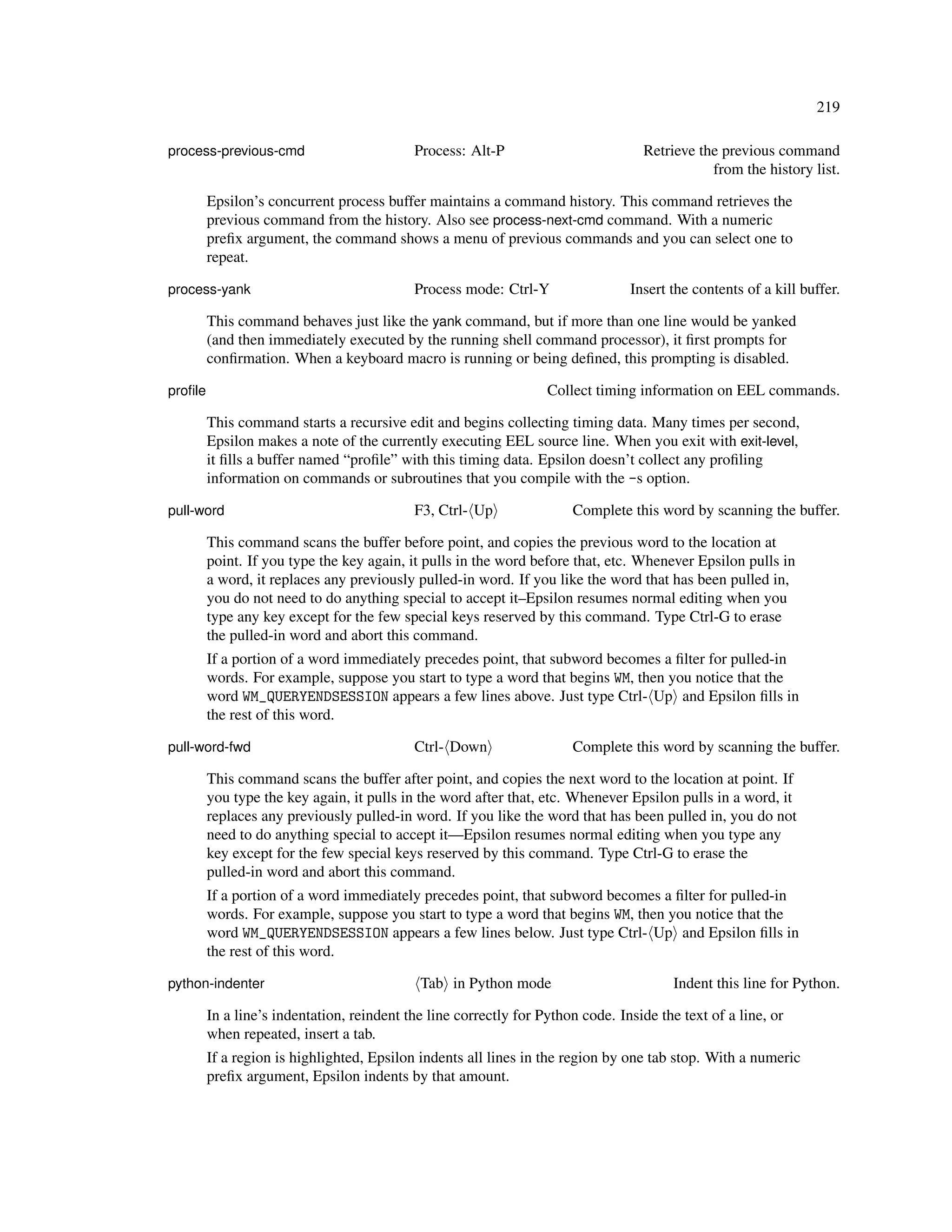 219

process-previous-cmd                        Process: Alt-P                         Retrieve the previous command
                                                                                              from the history list.

         Epsilon’s concurrent process buffer maintains a command history. This command retrieves the
         previous command from the history. Also see process-next-cmd command. With a numeric
         preﬁx argument, the command shows a menu of previous commands and you can select one to
         repeat.

process-yank                                Process mode: Ctrl-Y                 Insert the contents of a kill buffer.

         This command behaves just like the yank command, but if more than one line would be yanked
         (and then immediately executed by the running shell command processor), it ﬁrst prompts for
         conﬁrmation. When a keyboard macro is running or being deﬁned, this prompting is disabled.

proﬁle                                                             Collect timing information on EEL commands.

         This command starts a recursive edit and begins collecting timing data. Many times per second,
         Epsilon makes a note of the currently executing EEL source line. When you exit with exit-level,
         it ﬁlls a buffer named “proﬁle” with this timing data. Epsilon doesn’t collect any proﬁling
         information on commands or subroutines that you compile with the -s option.

pull-word                                   F3, Ctrl- Up               Complete this word by scanning the buffer.

         This command scans the buffer before point, and copies the previous word to the location at
         point. If you type the key again, it pulls in the word before that, etc. Whenever Epsilon pulls in
         a word, it replaces any previously pulled-in word. If you like the word that has been pulled in,
         you do not need to do anything special to accept it–Epsilon resumes normal editing when you
         type any key except for the few special keys reserved by this command. Type Ctrl-G to erase
         the pulled-in word and abort this command.
         If a portion of a word immediately precedes point, that subword becomes a ﬁlter for pulled-in
         words. For example, suppose you start to type a word that begins WM, then you notice that the
         word WM_QUERYENDSESSION appears a few lines above. Just type Ctrl- Up and Epsilon ﬁlls in
         the rest of this word.

pull-word-fwd                               Ctrl- Down                 Complete this word by scanning the buffer.

         This command scans the buffer after point, and copies the next word to the location at point. If
         you type the key again, it pulls in the word after that, etc. Whenever Epsilon pulls in a word, it
         replaces any previously pulled-in word. If you like the word that has been pulled in, you do not
         need to do anything special to accept it—Epsilon resumes normal editing when you type any
         key except for the few special keys reserved by this command. Type Ctrl-G to erase the
         pulled-in word and abort this command.
         If a portion of a word immediately precedes point, that subword becomes a ﬁlter for pulled-in
         words. For example, suppose you start to type a word that begins WM, then you notice that the
         word WM_QUERYENDSESSION appears a few lines below. Just type Ctrl- Up and Epsilon ﬁlls in
         the rest of this word.

python-indenter                              Tab in Python mode                          Indent this line for Python.

         In a line’s indentation, reindent the line correctly for Python code. Inside the text of a line, or
         when repeated, insert a tab.
         If a region is highlighted, Epsilon indents all lines in the region by one tab stop. With a numeric
         preﬁx argument, Epsilon indents by that amount.
 