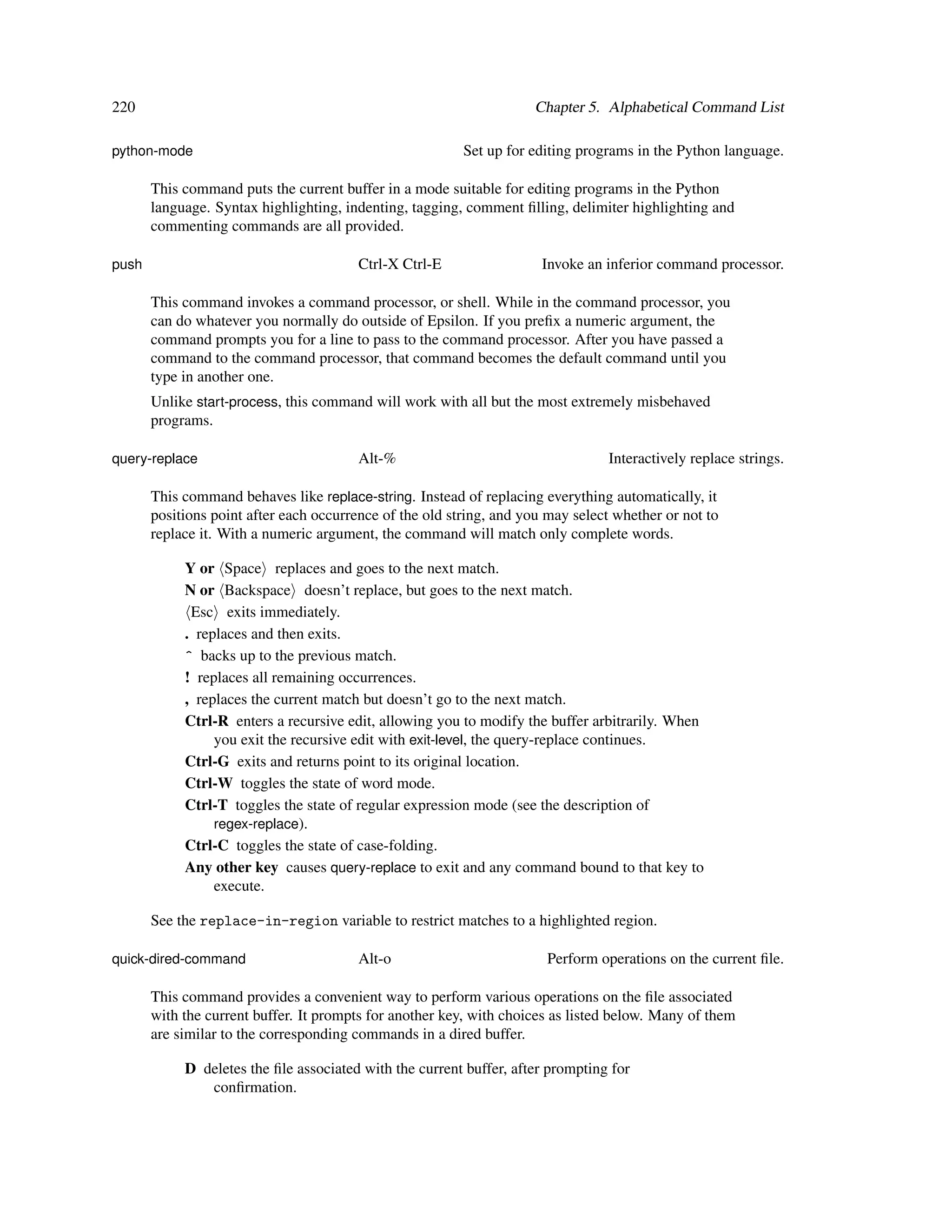 220                                                                  Chapter 5. Alphabetical Command List

python-mode                                               Set up for editing programs in the Python language.

       This command puts the current buffer in a mode suitable for editing programs in the Python
       language. Syntax highlighting, indenting, tagging, comment ﬁlling, delimiter highlighting and
       commenting commands are all provided.

push                                     Ctrl-X Ctrl-E                 Invoke an inferior command processor.

       This command invokes a command processor, or shell. While in the command processor, you
       can do whatever you normally do outside of Epsilon. If you preﬁx a numeric argument, the
       command prompts you for a line to pass to the command processor. After you have passed a
       command to the command processor, that command becomes the default command until you
       type in another one.
       Unlike start-process, this command will work with all but the most extremely misbehaved
       programs.

query-replace                            Alt-%                                    Interactively replace strings.

       This command behaves like replace-string. Instead of replacing everything automatically, it
       positions point after each occurrence of the old string, and you may select whether or not to
       replace it. With a numeric argument, the command will match only complete words.

            Y or Space replaces and goes to the next match.
            N or Backspace doesn’t replace, but goes to the next match.
             Esc exits immediately.
            . replaces and then exits.
            ^ backs up to the previous match.
            ! replaces all remaining occurrences.
            , replaces the current match but doesn’t go to the next match.
            Ctrl-R enters a recursive edit, allowing you to modify the buffer arbitrarily. When
                 you exit the recursive edit with exit-level, the query-replace continues.
            Ctrl-G exits and returns point to its original location.
            Ctrl-W toggles the state of word mode.
            Ctrl-T toggles the state of regular expression mode (see the description of
                 regex-replace).
            Ctrl-C toggles the state of case-folding.
            Any other key causes query-replace to exit and any command bound to that key to
                 execute.

       See the replace-in-region variable to restrict matches to a highlighted region.

quick-dired-command                      Alt-o                         Perform operations on the current ﬁle.

       This command provides a convenient way to perform various operations on the ﬁle associated
       with the current buffer. It prompts for another key, with choices as listed below. Many of them
       are similar to the corresponding commands in a dired buffer.

            D deletes the ﬁle associated with the current buffer, after prompting for
               conﬁrmation.
 