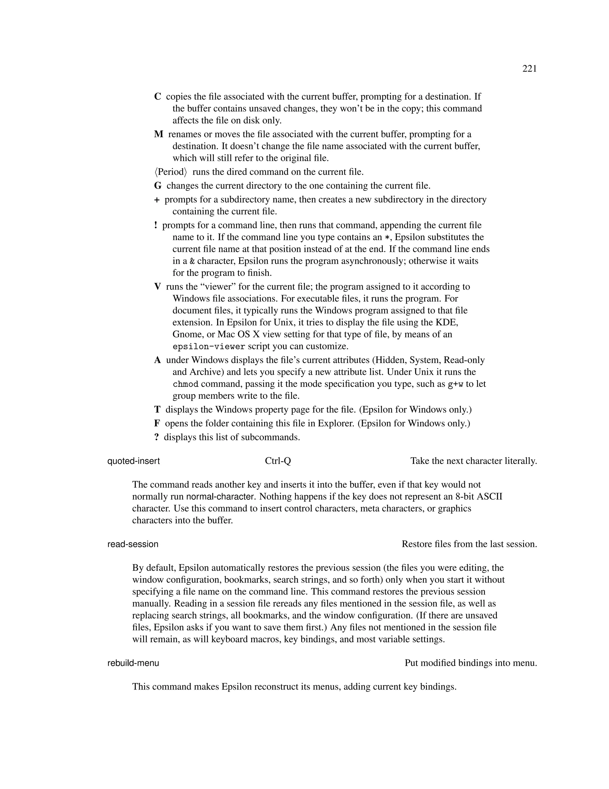 221

           C copies the ﬁle associated with the current buffer, prompting for a destination. If
                the buffer contains unsaved changes, they won’t be in the copy; this command
                affects the ﬁle on disk only.
           M renames or moves the ﬁle associated with the current buffer, prompting for a
                destination. It doesn’t change the ﬁle name associated with the current buffer,
                which will still refer to the original ﬁle.
            Period runs the dired command on the current ﬁle.
           G changes the current directory to the one containing the current ﬁle.
           + prompts for a subdirectory name, then creates a new subdirectory in the directory
                containing the current ﬁle.
           ! prompts for a command line, then runs that command, appending the current ﬁle
                name to it. If the command line you type contains an *, Epsilon substitutes the
                current ﬁle name at that position instead of at the end. If the command line ends
                in a & character, Epsilon runs the program asynchronously; otherwise it waits
                for the program to ﬁnish.
           V runs the “viewer” for the current ﬁle; the program assigned to it according to
                Windows ﬁle associations. For executable ﬁles, it runs the program. For
                document ﬁles, it typically runs the Windows program assigned to that ﬁle
                extension. In Epsilon for Unix, it tries to display the ﬁle using the KDE,
                Gnome, or Mac OS X view setting for that type of ﬁle, by means of an
                epsilon-viewer script you can customize.
           A under Windows displays the ﬁle’s current attributes (Hidden, System, Read-only
                and Archive) and lets you specify a new attribute list. Under Unix it runs the
                chmod command, passing it the mode speciﬁcation you type, such as g+w to let
                group members write to the ﬁle.
           T displays the Windows property page for the ﬁle. (Epsilon for Windows only.)
           F opens the folder containing this ﬁle in Explorer. (Epsilon for Windows only.)
           ? displays this list of subcommands.

quoted-insert                          Ctrl-Q                               Take the next character literally.

      The command reads another key and inserts it into the buffer, even if that key would not
      normally run normal-character. Nothing happens if the key does not represent an 8-bit ASCII
      character. Use this command to insert control characters, meta characters, or graphics
      characters into the buffer.

read-session                                                              Restore ﬁles from the last session.

      By default, Epsilon automatically restores the previous session (the ﬁles you were editing, the
      window conﬁguration, bookmarks, search strings, and so forth) only when you start it without
      specifying a ﬁle name on the command line. This command restores the previous session
      manually. Reading in a session ﬁle rereads any ﬁles mentioned in the session ﬁle, as well as
      replacing search strings, all bookmarks, and the window conﬁguration. (If there are unsaved
      ﬁles, Epsilon asks if you want to save them ﬁrst.) Any ﬁles not mentioned in the session ﬁle
      will remain, as will keyboard macros, key bindings, and most variable settings.

rebuild-menu                                                               Put modiﬁed bindings into menu.

      This command makes Epsilon reconstruct its menus, adding current key bindings.
 