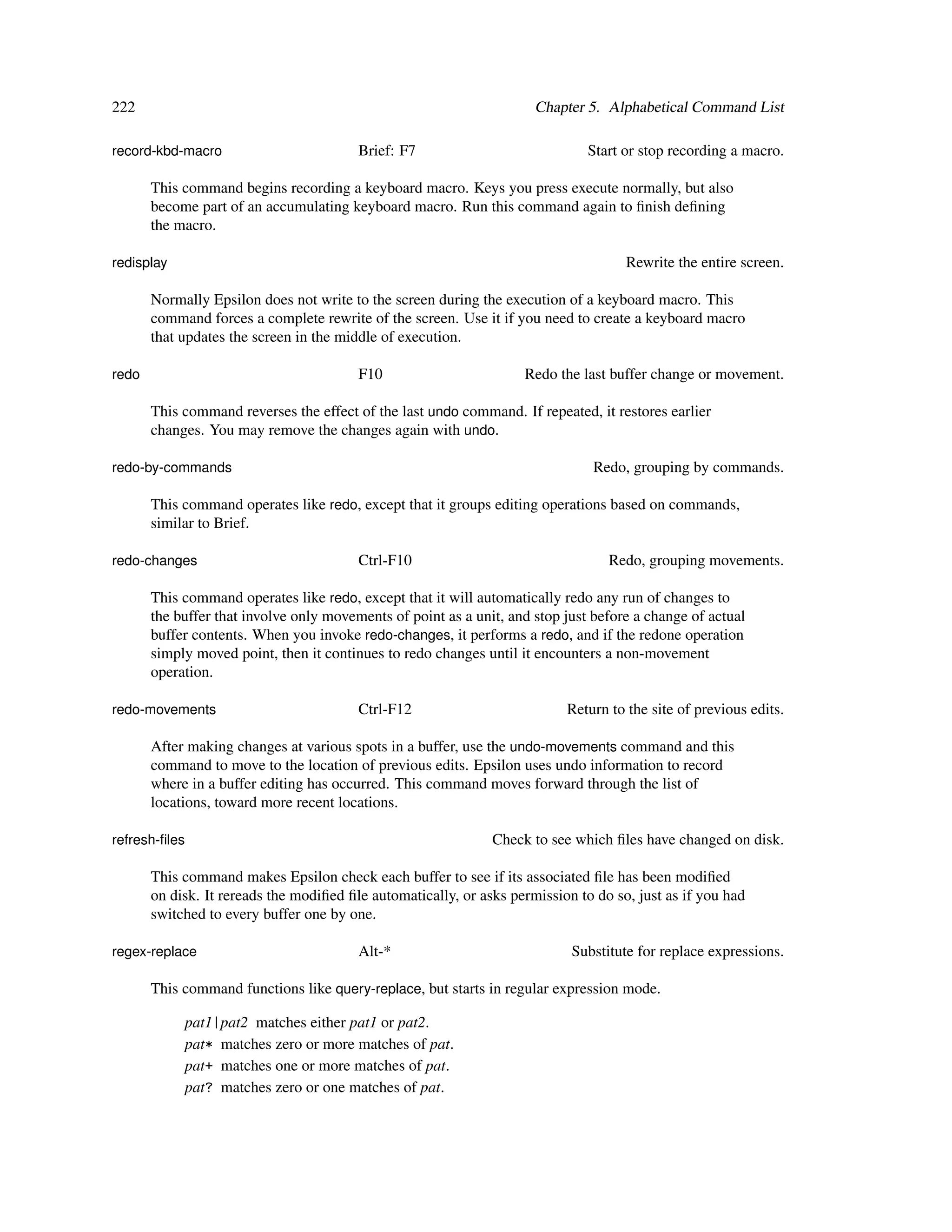 222                                                                   Chapter 5. Alphabetical Command List

record-kbd-macro                         Brief: F7                             Start or stop recording a macro.

       This command begins recording a keyboard macro. Keys you press execute normally, but also
       become part of an accumulating keyboard macro. Run this command again to ﬁnish deﬁning
       the macro.

redisplay                                                                            Rewrite the entire screen.

       Normally Epsilon does not write to the screen during the execution of a keyboard macro. This
       command forces a complete rewrite of the screen. Use it if you need to create a keyboard macro
       that updates the screen in the middle of execution.

redo                                     F10                        Redo the last buffer change or movement.

       This command reverses the effect of the last undo command. If repeated, it restores earlier
       changes. You may remove the changes again with undo.

redo-by-commands                                                               Redo, grouping by commands.

       This command operates like redo, except that it groups editing operations based on commands,
       similar to Brief.

redo-changes                             Ctrl-F10                                 Redo, grouping movements.

       This command operates like redo, except that it will automatically redo any run of changes to
       the buffer that involve only movements of point as a unit, and stop just before a change of actual
       buffer contents. When you invoke redo-changes, it performs a redo, and if the redone operation
       simply moved point, then it continues to redo changes until it encounters a non-movement
       operation.

redo-movements                           Ctrl-F12                          Return to the site of previous edits.

       After making changes at various spots in a buffer, use the undo-movements command and this
       command to move to the location of previous edits. Epsilon uses undo information to record
       where in a buffer editing has occurred. This command moves forward through the list of
       locations, toward more recent locations.

refresh-ﬁles                                                   Check to see which ﬁles have changed on disk.

       This command makes Epsilon check each buffer to see if its associated ﬁle has been modiﬁed
       on disk. It rereads the modiﬁed ﬁle automatically, or asks permission to do so, just as if you had
       switched to every buffer one by one.

regex-replace                            Alt-*                              Substitute for replace expressions.

       This command functions like query-replace, but starts in regular expression mode.

            pat1|pat2 matches either pat1 or pat2.
            pat* matches zero or more matches of pat.
            pat+ matches one or more matches of pat.
            pat? matches zero or one matches of pat.
 
