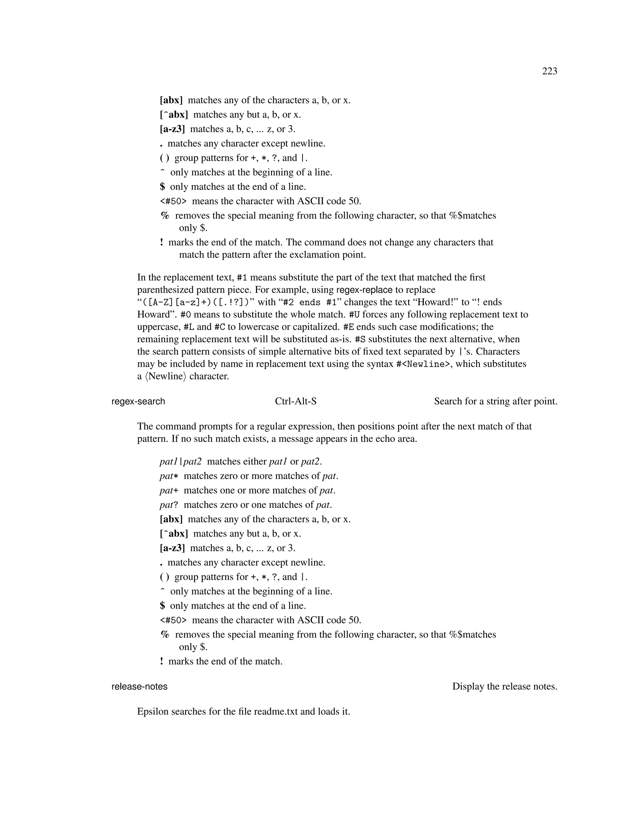 223

           [abx] matches any of the characters a, b, or x.
           [^abx] matches any but a, b, or x.
           [a-z3] matches a, b, c, ... z, or 3.
           . matches any character except newline.
           ( ) group patterns for +, *, ?, and |.
           ^ only matches at the beginning of a line.
           $ only matches at the end of a line.
           <#50> means the character with ASCII code 50.
           % removes the special meaning from the following character, so that %$matches
                only $.
           ! marks the end of the match. The command does not change any characters that
                match the pattern after the exclamation point.

     In the replacement text, #1 means substitute the part of the text that matched the ﬁrst
     parenthesized pattern piece. For example, using regex-replace to replace
     “([A-Z][a-z]+)([.!?])” with “#2 ends #1” changes the text “Howard!” to “! ends
     Howard”. #0 means to substitute the whole match. #U forces any following replacement text to
     uppercase, #L and #C to lowercase or capitalized. #E ends such case modiﬁcations; the
     remaining replacement text will be substituted as-is. #S substitutes the next alternative, when
     the search pattern consists of simple alternative bits of ﬁxed text separated by |’s. Characters
     may be included by name in replacement text using the syntax #<Newline>, which substitutes
     a Newline character.

regex-search                           Ctrl-Alt-S                            Search for a string after point.

     The command prompts for a regular expression, then positions point after the next match of that
     pattern. If no such match exists, a message appears in the echo area.

           pat1|pat2 matches either pat1 or pat2.
           pat* matches zero or more matches of pat.
           pat+ matches one or more matches of pat.
           pat? matches zero or one matches of pat.
           [abx] matches any of the characters a, b, or x.
           [^abx] matches any but a, b, or x.
           [a-z3] matches a, b, c, ... z, or 3.
           . matches any character except newline.
           ( ) group patterns for +, *, ?, and |.
           ^ only matches at the beginning of a line.
           $ only matches at the end of a line.
           <#50> means the character with ASCII code 50.
           % removes the special meaning from the following character, so that %$matches
                only $.
           ! marks the end of the match.

release-notes                                                                     Display the release notes.

     Epsilon searches for the ﬁle readme.txt and loads it.
 