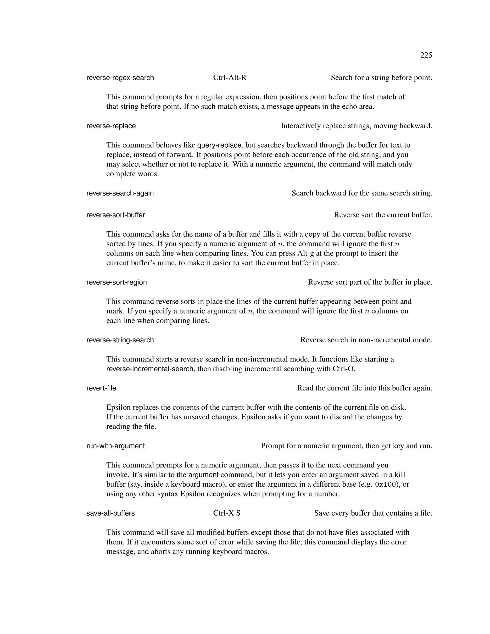 225

reverse-regex-search                    Ctrl-Alt-R                            Search for a string before point.

      This command prompts for a regular expression, then positions point before the ﬁrst match of
      that string before point. If no such match exists, a message appears in the echo area.

reverse-replace                                               Interactively replace strings, moving backward.

      This command behaves like query-replace, but searches backward through the buffer for text to
      replace, instead of forward. It positions point before each occurrence of the old string, and you
      may select whether or not to replace it. With a numeric argument, the command will match only
      complete words.

reverse-search-again                                             Search backward for the same search string.

reverse-sort-buffer                                                            Reverse sort the current buffer.

      This command asks for the name of a buffer and ﬁlls it with a copy of the current buffer reverse
      sorted by lines. If you specify a numeric argument of n, the command will ignore the ﬁrst n
      columns on each line when comparing lines. You can press Alt-g at the prompt to insert the
      current buffer’s name, to make it easier to sort the current buffer in place.

reverse-sort-region                                                    Reverse sort part of the buffer in place.

      This command reverse sorts in place the lines of the current buffer appearing between point and
      mark. If you specify a numeric argument of n, the command will ignore the ﬁrst n columns on
      each line when comparing lines.

reverse-string-search                                               Reverse search in non-incremental mode.

      This command starts a reverse search in non-incremental mode. It functions like starting a
      reverse-incremental-search, then disabling incremental searching with Ctrl-O.

revert-ﬁle                                                         Read the current ﬁle into this buffer again.

      Epsilon replaces the contents of the current buffer with the contents of the current ﬁle on disk.
      If the current buffer has unsaved changes, Epsilon asks if you want to discard the changes by
      reading the ﬁle.

run-with-argument                                       Prompt for a numeric argument, then get key and run.

      This command prompts for a numeric argument, then passes it to the next command you
      invoke. It’s similar to the argument command, but it lets you enter an argument saved in a kill
      buffer (say, inside a keyboard macro), or enter the argument in a different base (e.g. 0x100), or
      using any other syntax Epsilon recognizes when prompting for a number.

save-all-buffers                        Ctrl-X S                         Save every buffer that contains a ﬁle.

      This command will save all modiﬁed buffers except those that do not have ﬁles associated with
      them. If it encounters some sort of error while saving the ﬁle, this command displays the error
      message, and aborts any running keyboard macros.
 