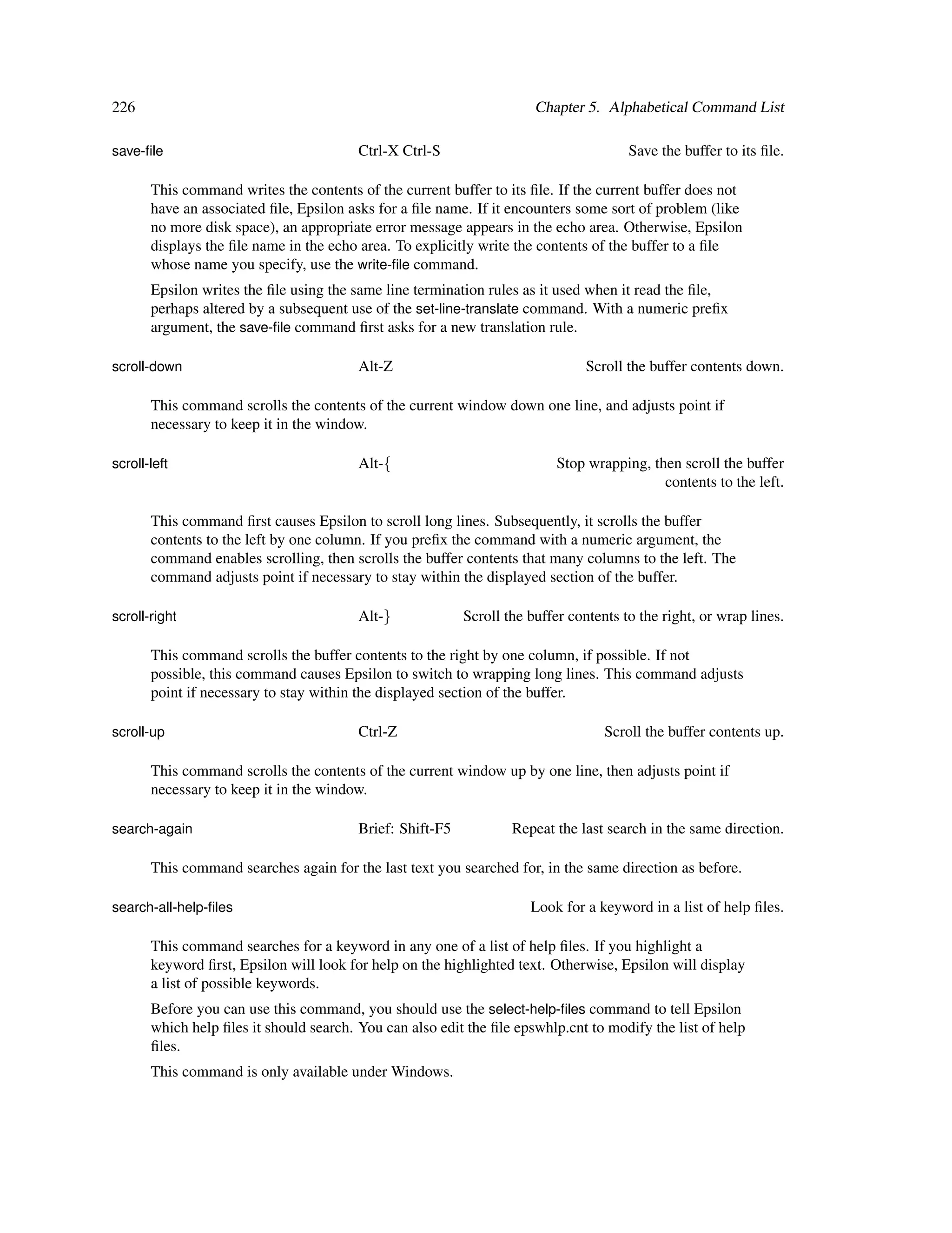 226                                                                    Chapter 5. Alphabetical Command List

save-ﬁle                                 Ctrl-X Ctrl-S                                 Save the buffer to its ﬁle.

       This command writes the contents of the current buffer to its ﬁle. If the current buffer does not
       have an associated ﬁle, Epsilon asks for a ﬁle name. If it encounters some sort of problem (like
       no more disk space), an appropriate error message appears in the echo area. Otherwise, Epsilon
       displays the ﬁle name in the echo area. To explicitly write the contents of the buffer to a ﬁle
       whose name you specify, use the write-ﬁle command.
       Epsilon writes the ﬁle using the same line termination rules as it used when it read the ﬁle,
       perhaps altered by a subsequent use of the set-line-translate command. With a numeric preﬁx
       argument, the save-ﬁle command ﬁrst asks for a new translation rule.

scroll-down                              Alt-Z                                  Scroll the buffer contents down.

       This command scrolls the contents of the current window down one line, and adjusts point if
       necessary to keep it in the window.

scroll-left                              Alt-{                             Stop wrapping, then scroll the buffer
                                                                                            contents to the left.

       This command ﬁrst causes Epsilon to scroll long lines. Subsequently, it scrolls the buffer
       contents to the left by one column. If you preﬁx the command with a numeric argument, the
       command enables scrolling, then scrolls the buffer contents that many columns to the left. The
       command adjusts point if necessary to stay within the displayed section of the buffer.

scroll-right                             Alt-}             Scroll the buffer contents to the right, or wrap lines.

       This command scrolls the buffer contents to the right by one column, if possible. If not
       possible, this command causes Epsilon to switch to wrapping long lines. This command adjusts
       point if necessary to stay within the displayed section of the buffer.

scroll-up                                Ctrl-Z                                    Scroll the buffer contents up.

       This command scrolls the contents of the current window up by one line, then adjusts point if
       necessary to keep it in the window.

search-again                             Brief: Shift-F5           Repeat the last search in the same direction.

       This command searches again for the last text you searched for, in the same direction as before.

search-all-help-ﬁles                                                  Look for a keyword in a list of help ﬁles.

       This command searches for a keyword in any one of a list of help ﬁles. If you highlight a
       keyword ﬁrst, Epsilon will look for help on the highlighted text. Otherwise, Epsilon will display
       a list of possible keywords.
       Before you can use this command, you should use the select-help-ﬁles command to tell Epsilon
       which help ﬁles it should search. You can also edit the ﬁle epswhlp.cnt to modify the list of help
       ﬁles.
       This command is only available under Windows.
 