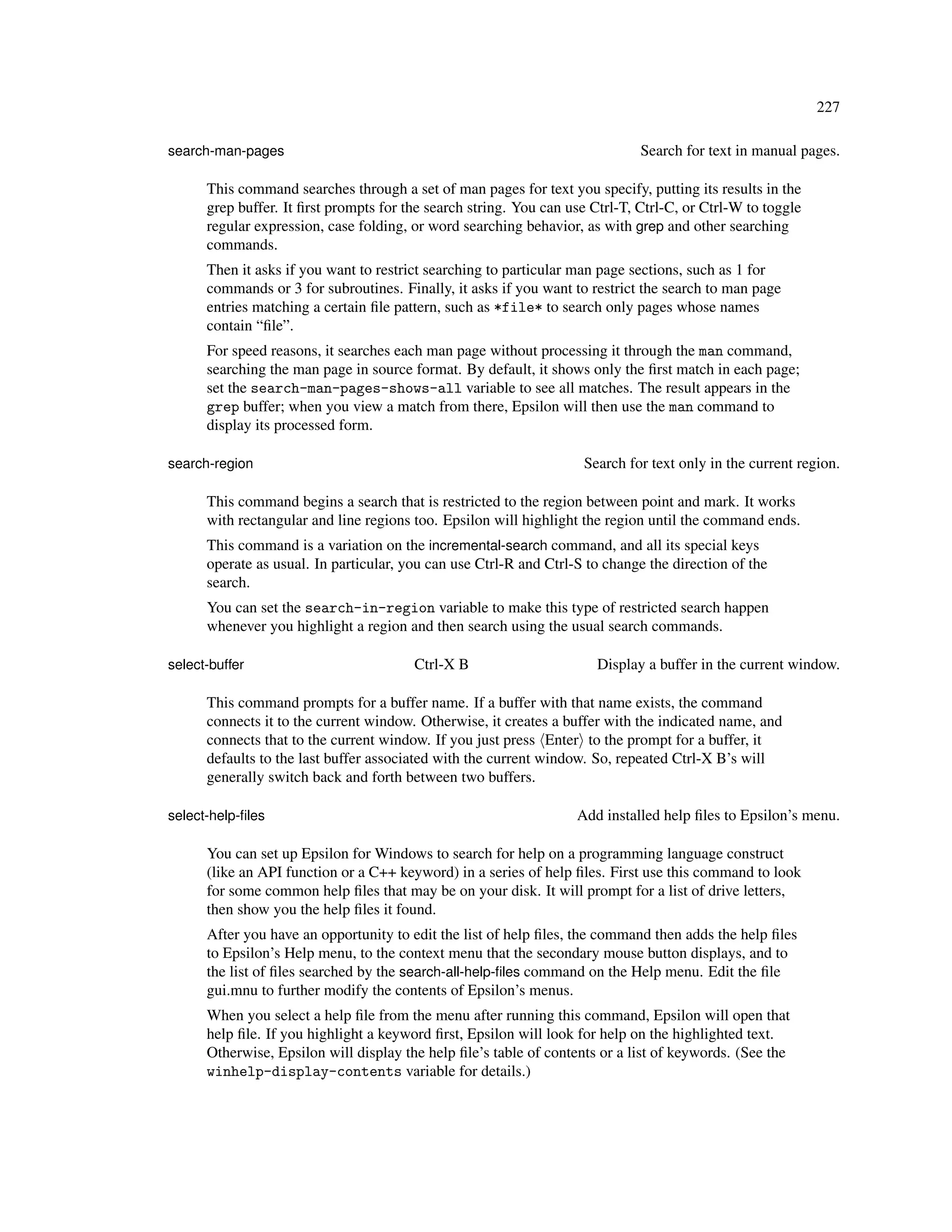 227

search-man-pages                                                              Search for text in manual pages.

      This command searches through a set of man pages for text you specify, putting its results in the
      grep buffer. It ﬁrst prompts for the search string. You can use Ctrl-T, Ctrl-C, or Ctrl-W to toggle
      regular expression, case folding, or word searching behavior, as with grep and other searching
      commands.
      Then it asks if you want to restrict searching to particular man page sections, such as 1 for
      commands or 3 for subroutines. Finally, it asks if you want to restrict the search to man page
      entries matching a certain ﬁle pattern, such as *file* to search only pages whose names
      contain “ﬁle”.
      For speed reasons, it searches each man page without processing it through the man command,
      searching the man page in source format. By default, it shows only the ﬁrst match in each page;
      set the search-man-pages-shows-all variable to see all matches. The result appears in the
      grep buffer; when you view a match from there, Epsilon will then use the man command to
      display its processed form.

search-region                                                       Search for text only in the current region.

      This command begins a search that is restricted to the region between point and mark. It works
      with rectangular and line regions too. Epsilon will highlight the region until the command ends.
      This command is a variation on the incremental-search command, and all its special keys
      operate as usual. In particular, you can use Ctrl-R and Ctrl-S to change the direction of the
      search.
      You can set the search-in-region variable to make this type of restricted search happen
      whenever you highlight a region and then search using the usual search commands.

select-buffer                           Ctrl-X B                       Display a buffer in the current window.

      This command prompts for a buffer name. If a buffer with that name exists, the command
      connects it to the current window. Otherwise, it creates a buffer with the indicated name, and
      connects that to the current window. If you just press Enter to the prompt for a buffer, it
      defaults to the last buffer associated with the current window. So, repeated Ctrl-X B’s will
      generally switch back and forth between two buffers.

select-help-ﬁles                                                   Add installed help ﬁles to Epsilon’s menu.

      You can set up Epsilon for Windows to search for help on a programming language construct
      (like an API function or a C++ keyword) in a series of help ﬁles. First use this command to look
      for some common help ﬁles that may be on your disk. It will prompt for a list of drive letters,
      then show you the help ﬁles it found.
      After you have an opportunity to edit the list of help ﬁles, the command then adds the help ﬁles
      to Epsilon’s Help menu, to the context menu that the secondary mouse button displays, and to
      the list of ﬁles searched by the search-all-help-ﬁles command on the Help menu. Edit the ﬁle
      gui.mnu to further modify the contents of Epsilon’s menus.
      When you select a help ﬁle from the menu after running this command, Epsilon will open that
      help ﬁle. If you highlight a keyword ﬁrst, Epsilon will look for help on the highlighted text.
      Otherwise, Epsilon will display the help ﬁle’s table of contents or a list of keywords. (See the
      winhelp-display-contents variable for details.)
 