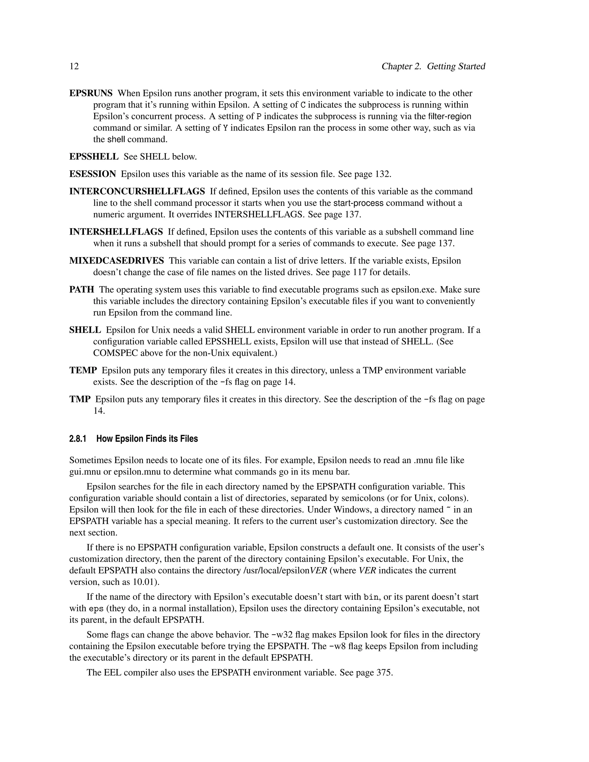 12                                                                                  Chapter 2. Getting Started

EPSRUNS When Epsilon runs another program, it sets this environment variable to indicate to the other
    program that it’s running within Epsilon. A setting of C indicates the subprocess is running within
    Epsilon’s concurrent process. A setting of P indicates the subprocess is running via the ﬁlter-region
    command or similar. A setting of Y indicates Epsilon ran the process in some other way, such as via
    the shell command.
EPSSHELL See SHELL below.
ESESSION Epsilon uses this variable as the name of its session ﬁle. See page 132.
INTERCONCURSHELLFLAGS If deﬁned, Epsilon uses the contents of this variable as the command
    line to the shell command processor it starts when you use the start-process command without a
    numeric argument. It overrides INTERSHELLFLAGS. See page 137.
INTERSHELLFLAGS If deﬁned, Epsilon uses the contents of this variable as a subshell command line
    when it runs a subshell that should prompt for a series of commands to execute. See page 137.
MIXEDCASEDRIVES This variable can contain a list of drive letters. If the variable exists, Epsilon
    doesn’t change the case of ﬁle names on the listed drives. See page 117 for details.
PATH The operating system uses this variable to ﬁnd executable programs such as epsilon.exe. Make sure
    this variable includes the directory containing Epsilon’s executable ﬁles if you want to conveniently
    run Epsilon from the command line.
SHELL Epsilon for Unix needs a valid SHELL environment variable in order to run another program. If a
    conﬁguration variable called EPSSHELL exists, Epsilon will use that instead of SHELL. (See
    COMSPEC above for the non-Unix equivalent.)
TEMP Epsilon puts any temporary ﬁles it creates in this directory, unless a TMP environment variable
   exists. See the description of the -fs ﬂag on page 14.
TMP Epsilon puts any temporary ﬁles it creates in this directory. See the description of the -fs ﬂag on page
    14.

2.8.1   How Epsilon Finds its Files

Sometimes Epsilon needs to locate one of its ﬁles. For example, Epsilon needs to read an .mnu ﬁle like
gui.mnu or epsilon.mnu to determine what commands go in its menu bar.
    Epsilon searches for the ﬁle in each directory named by the EPSPATH conﬁguration variable. This
conﬁguration variable should contain a list of directories, separated by semicolons (or for Unix, colons).
Epsilon will then look for the ﬁle in each of these directories. Under Windows, a directory named ~ in an
EPSPATH variable has a special meaning. It refers to the current user’s customization directory. See the
next section.
     If there is no EPSPATH conﬁguration variable, Epsilon constructs a default one. It consists of the user’s
customization directory, then the parent of the directory containing Epsilon’s executable. For Unix, the
default EPSPATH also contains the directory /usr/local/epsilonVER (where VER indicates the current
version, such as 10.01).
     If the name of the directory with Epsilon’s executable doesn’t start with bin, or its parent doesn’t start
with eps (they do, in a normal installation), Epsilon uses the directory containing Epsilon’s executable, not
its parent, in the default EPSPATH.
     Some ﬂags can change the above behavior. The -w32 ﬂag makes Epsilon look for ﬁles in the directory
containing the Epsilon executable before trying the EPSPATH. The -w8 ﬂag keeps Epsilon from including
the executable’s directory or its parent in the default EPSPATH.
     The EEL compiler also uses the EPSPATH environment variable. See page 375.
 