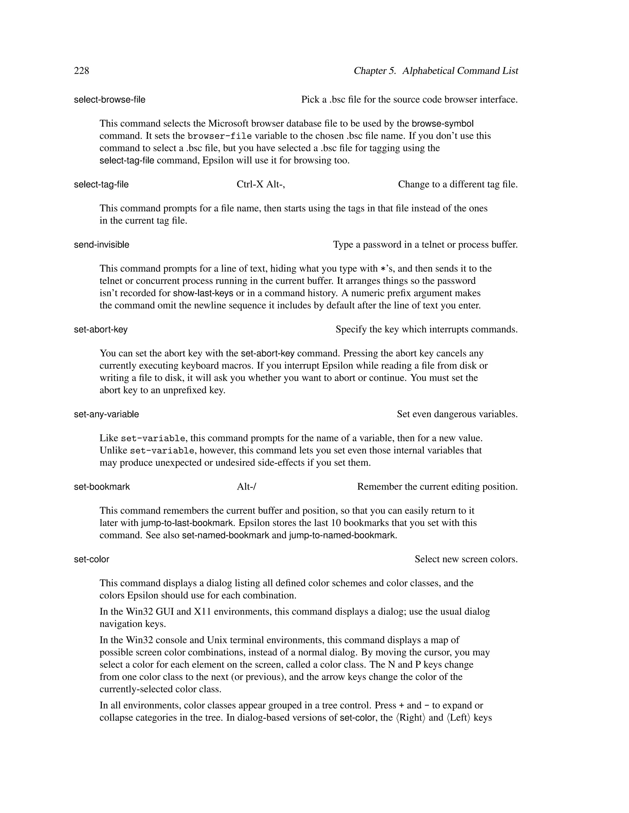 228                                                                 Chapter 5. Alphabetical Command List

select-browse-ﬁle                                      Pick a .bsc ﬁle for the source code browser interface.

      This command selects the Microsoft browser database ﬁle to be used by the browse-symbol
      command. It sets the browser-file variable to the chosen .bsc ﬁle name. If you don’t use this
      command to select a .bsc ﬁle, but you have selected a .bsc ﬁle for tagging using the
      select-tag-ﬁle command, Epsilon will use it for browsing too.

select-tag-ﬁle                         Ctrl-X Alt-,                            Change to a different tag ﬁle.

      This command prompts for a ﬁle name, then starts using the tags in that ﬁle instead of the ones
      in the current tag ﬁle.

send-invisible                                                 Type a password in a telnet or process buffer.

      This command prompts for a line of text, hiding what you type with *’s, and then sends it to the
      telnet or concurrent process running in the current buffer. It arranges things so the password
      isn’t recorded for show-last-keys or in a command history. A numeric preﬁx argument makes
      the command omit the newline sequence it includes by default after the line of text you enter.

set-abort-key                                                   Specify the key which interrupts commands.

      You can set the abort key with the set-abort-key command. Pressing the abort key cancels any
      currently executing keyboard macros. If you interrupt Epsilon while reading a ﬁle from disk or
      writing a ﬁle to disk, it will ask you whether you want to abort or continue. You must set the
      abort key to an unpreﬁxed key.

set-any-variable                                                               Set even dangerous variables.

      Like set-variable, this command prompts for the name of a variable, then for a new value.
      Unlike set-variable, however, this command lets you set even those internal variables that
      may produce unexpected or undesired side-effects if you set them.

set-bookmark                           Alt-/                         Remember the current editing position.

      This command remembers the current buffer and position, so that you can easily return to it
      later with jump-to-last-bookmark. Epsilon stores the last 10 bookmarks that you set with this
      command. See also set-named-bookmark and jump-to-named-bookmark.

set-color                                                                          Select new screen colors.

      This command displays a dialog listing all deﬁned color schemes and color classes, and the
      colors Epsilon should use for each combination.
      In the Win32 GUI and X11 environments, this command displays a dialog; use the usual dialog
      navigation keys.
      In the Win32 console and Unix terminal environments, this command displays a map of
      possible screen color combinations, instead of a normal dialog. By moving the cursor, you may
      select a color for each element on the screen, called a color class. The N and P keys change
      from one color class to the next (or previous), and the arrow keys change the color of the
      currently-selected color class.
      In all environments, color classes appear grouped in a tree control. Press + and - to expand or
      collapse categories in the tree. In dialog-based versions of set-color, the Right and Left keys
 