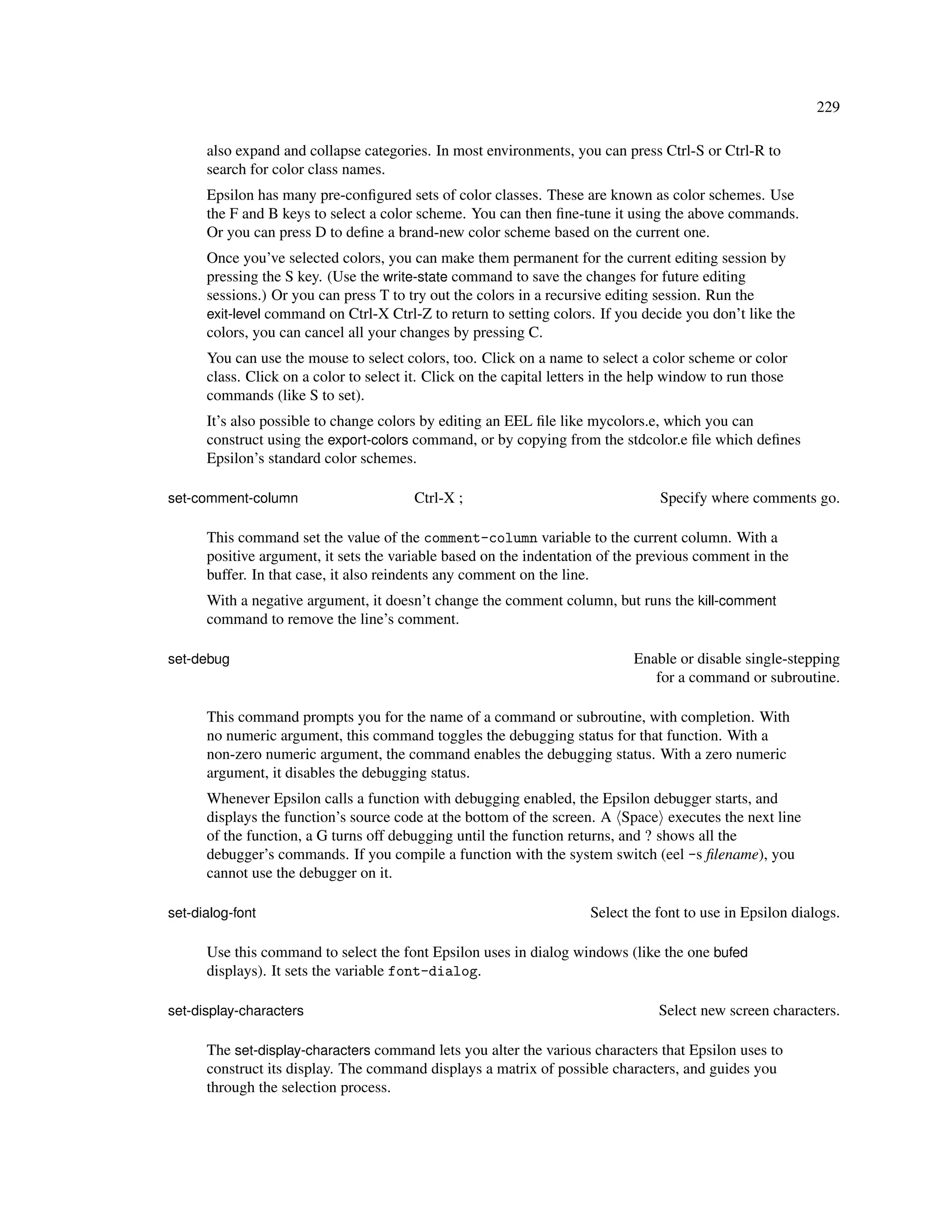 229

      also expand and collapse categories. In most environments, you can press Ctrl-S or Ctrl-R to
      search for color class names.
      Epsilon has many pre-conﬁgured sets of color classes. These are known as color schemes. Use
      the F and B keys to select a color scheme. You can then ﬁne-tune it using the above commands.
      Or you can press D to deﬁne a brand-new color scheme based on the current one.
      Once you’ve selected colors, you can make them permanent for the current editing session by
      pressing the S key. (Use the write-state command to save the changes for future editing
      sessions.) Or you can press T to try out the colors in a recursive editing session. Run the
      exit-level command on Ctrl-X Ctrl-Z to return to setting colors. If you decide you don’t like the
      colors, you can cancel all your changes by pressing C.
      You can use the mouse to select colors, too. Click on a name to select a color scheme or color
      class. Click on a color to select it. Click on the capital letters in the help window to run those
      commands (like S to set).
      It’s also possible to change colors by editing an EEL ﬁle like mycolors.e, which you can
      construct using the export-colors command, or by copying from the stdcolor.e ﬁle which deﬁnes
      Epsilon’s standard color schemes.

set-comment-column                       Ctrl-X ;                                 Specify where comments go.

      This command set the value of the comment-column variable to the current column. With a
      positive argument, it sets the variable based on the indentation of the previous comment in the
      buffer. In that case, it also reindents any comment on the line.
      With a negative argument, it doesn’t change the comment column, but runs the kill-comment
      command to remove the line’s comment.

set-debug                                                                     Enable or disable single-stepping
                                                                                 for a command or subroutine.

      This command prompts you for the name of a command or subroutine, with completion. With
      no numeric argument, this command toggles the debugging status for that function. With a
      non-zero numeric argument, the command enables the debugging status. With a zero numeric
      argument, it disables the debugging status.
      Whenever Epsilon calls a function with debugging enabled, the Epsilon debugger starts, and
      displays the function’s source code at the bottom of the screen. A Space executes the next line
      of the function, a G turns off debugging until the function returns, and ? shows all the
      debugger’s commands. If you compile a function with the system switch (eel -s ﬁlename), you
      cannot use the debugger on it.

set-dialog-font                                                       Select the font to use in Epsilon dialogs.

      Use this command to select the font Epsilon uses in dialog windows (like the one bufed
      displays). It sets the variable font-dialog.

set-display-characters                                                            Select new screen characters.

      The set-display-characters command lets you alter the various characters that Epsilon uses to
      construct its display. The command displays a matrix of possible characters, and guides you
      through the selection process.
 
