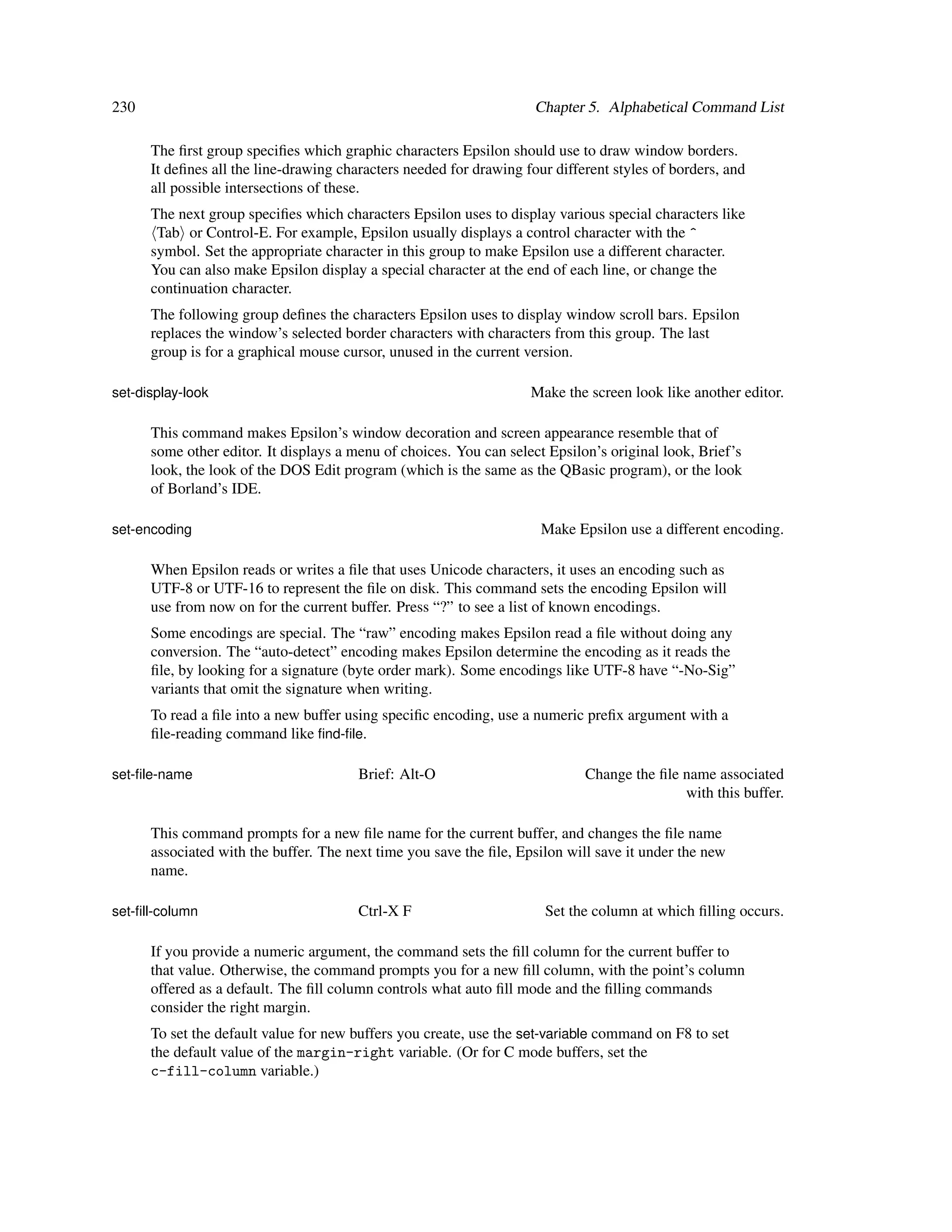 230                                                                  Chapter 5. Alphabetical Command List

      The ﬁrst group speciﬁes which graphic characters Epsilon should use to draw window borders.
      It deﬁnes all the line-drawing characters needed for drawing four different styles of borders, and
      all possible intersections of these.
      The next group speciﬁes which characters Epsilon uses to display various special characters like
       Tab or Control-E. For example, Epsilon usually displays a control character with the ^
      symbol. Set the appropriate character in this group to make Epsilon use a different character.
      You can also make Epsilon display a special character at the end of each line, or change the
      continuation character.
      The following group deﬁnes the characters Epsilon uses to display window scroll bars. Epsilon
      replaces the window’s selected border characters with characters from this group. The last
      group is for a graphical mouse cursor, unused in the current version.

set-display-look                                                    Make the screen look like another editor.

      This command makes Epsilon’s window decoration and screen appearance resemble that of
      some other editor. It displays a menu of choices. You can select Epsilon’s original look, Brief’s
      look, the look of the DOS Edit program (which is the same as the QBasic program), or the look
      of Borland’s IDE.

set-encoding                                                          Make Epsilon use a different encoding.

      When Epsilon reads or writes a ﬁle that uses Unicode characters, it uses an encoding such as
      UTF-8 or UTF-16 to represent the ﬁle on disk. This command sets the encoding Epsilon will
      use from now on for the current buffer. Press “?” to see a list of known encodings.
      Some encodings are special. The “raw” encoding makes Epsilon read a ﬁle without doing any
      conversion. The “auto-detect” encoding makes Epsilon determine the encoding as it reads the
      ﬁle, by looking for a signature (byte order mark). Some encodings like UTF-8 have “-No-Sig”
      variants that omit the signature when writing.
      To read a ﬁle into a new buffer using speciﬁc encoding, use a numeric preﬁx argument with a
      ﬁle-reading command like ﬁnd-ﬁle.

set-ﬁle-name                            Brief: Alt-O                         Change the ﬁle name associated
                                                                                            with this buffer.

      This command prompts for a new ﬁle name for the current buffer, and changes the ﬁle name
      associated with the buffer. The next time you save the ﬁle, Epsilon will save it under the new
      name.

set-ﬁll-column                          Ctrl-X F                       Set the column at which ﬁlling occurs.

      If you provide a numeric argument, the command sets the ﬁll column for the current buffer to
      that value. Otherwise, the command prompts you for a new ﬁll column, with the point’s column
      offered as a default. The ﬁll column controls what auto ﬁll mode and the ﬁlling commands
      consider the right margin.
      To set the default value for new buffers you create, use the set-variable command on F8 to set
      the default value of the margin-right variable. (Or for C mode buffers, set the
      c-fill-column variable.)
 