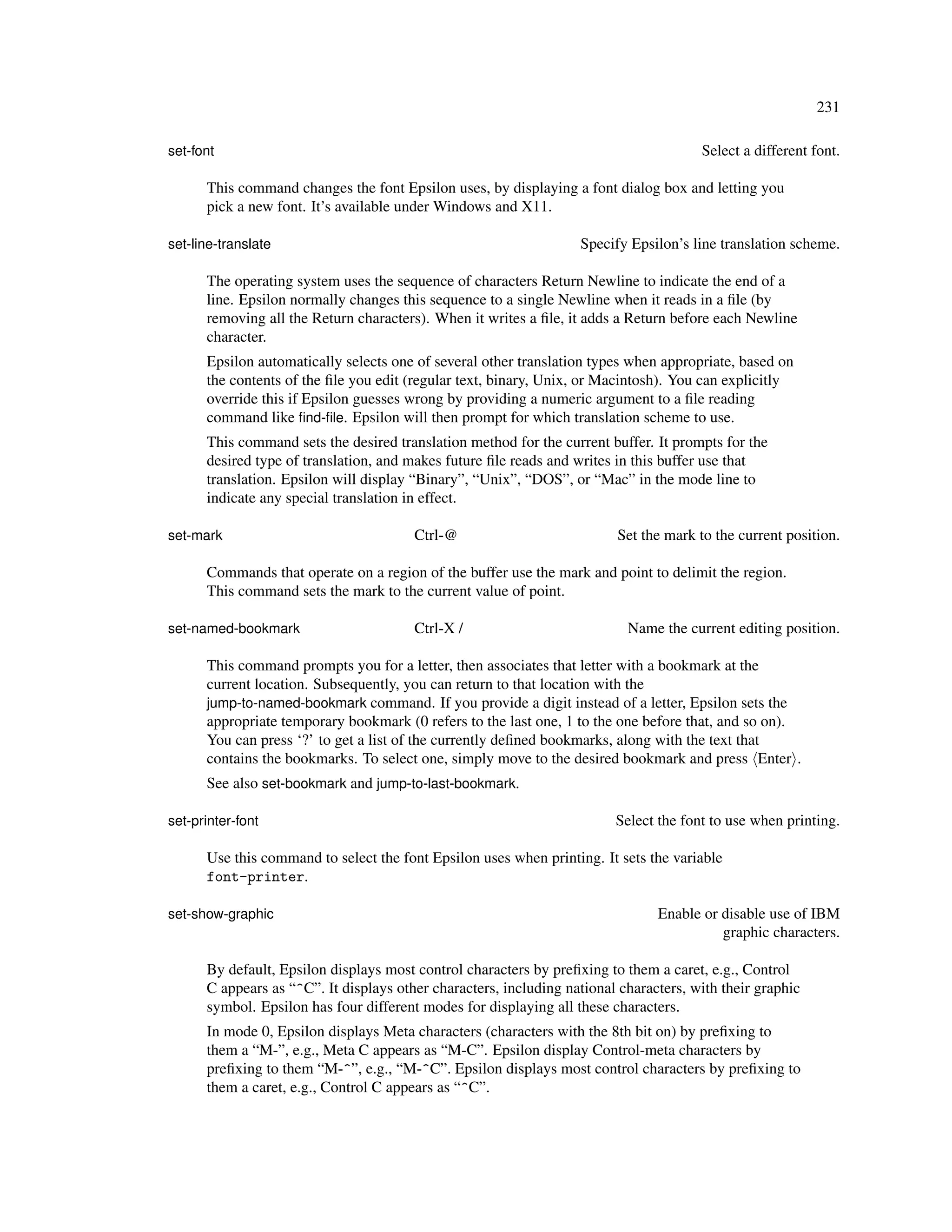231

set-font                                                                               Select a different font.

      This command changes the font Epsilon uses, by displaying a font dialog box and letting you
      pick a new font. It’s available under Windows and X11.

set-line-translate                                                 Specify Epsilon’s line translation scheme.

      The operating system uses the sequence of characters Return Newline to indicate the end of a
      line. Epsilon normally changes this sequence to a single Newline when it reads in a ﬁle (by
      removing all the Return characters). When it writes a ﬁle, it adds a Return before each Newline
      character.
      Epsilon automatically selects one of several other translation types when appropriate, based on
      the contents of the ﬁle you edit (regular text, binary, Unix, or Macintosh). You can explicitly
      override this if Epsilon guesses wrong by providing a numeric argument to a ﬁle reading
      command like ﬁnd-ﬁle. Epsilon will then prompt for which translation scheme to use.
      This command sets the desired translation method for the current buffer. It prompts for the
      desired type of translation, and makes future ﬁle reads and writes in this buffer use that
      translation. Epsilon will display “Binary”, “Unix”, “DOS”, or “Mac” in the mode line to
      indicate any special translation in effect.

set-mark                                Ctrl-@                           Set the mark to the current position.

      Commands that operate on a region of the buffer use the mark and point to delimit the region.
      This command sets the mark to the current value of point.

set-named-bookmark                      Ctrl-X /                           Name the current editing position.

      This command prompts you for a letter, then associates that letter with a bookmark at the
      current location. Subsequently, you can return to that location with the
      jump-to-named-bookmark command. If you provide a digit instead of a letter, Epsilon sets the
      appropriate temporary bookmark (0 refers to the last one, 1 to the one before that, and so on).
      You can press ‘?’ to get a list of the currently deﬁned bookmarks, along with the text that
      contains the bookmarks. To select one, simply move to the desired bookmark and press Enter .
      See also set-bookmark and jump-to-last-bookmark.

set-printer-font                                                         Select the font to use when printing.

      Use this command to select the font Epsilon uses when printing. It sets the variable
      font-printer.

set-show-graphic                                                                Enable or disable use of IBM
                                                                                          graphic characters.

      By default, Epsilon displays most control characters by preﬁxing to them a caret, e.g., Control
      C appears as “^C”. It displays other characters, including national characters, with their graphic
      symbol. Epsilon has four different modes for displaying all these characters.
      In mode 0, Epsilon displays Meta characters (characters with the 8th bit on) by preﬁxing to
      them a “M-”, e.g., Meta C appears as “M-C”. Epsilon display Control-meta characters by
      preﬁxing to them “M-^”, e.g., “M-^C”. Epsilon displays most control characters by preﬁxing to
      them a caret, e.g., Control C appears as “^C”.
 