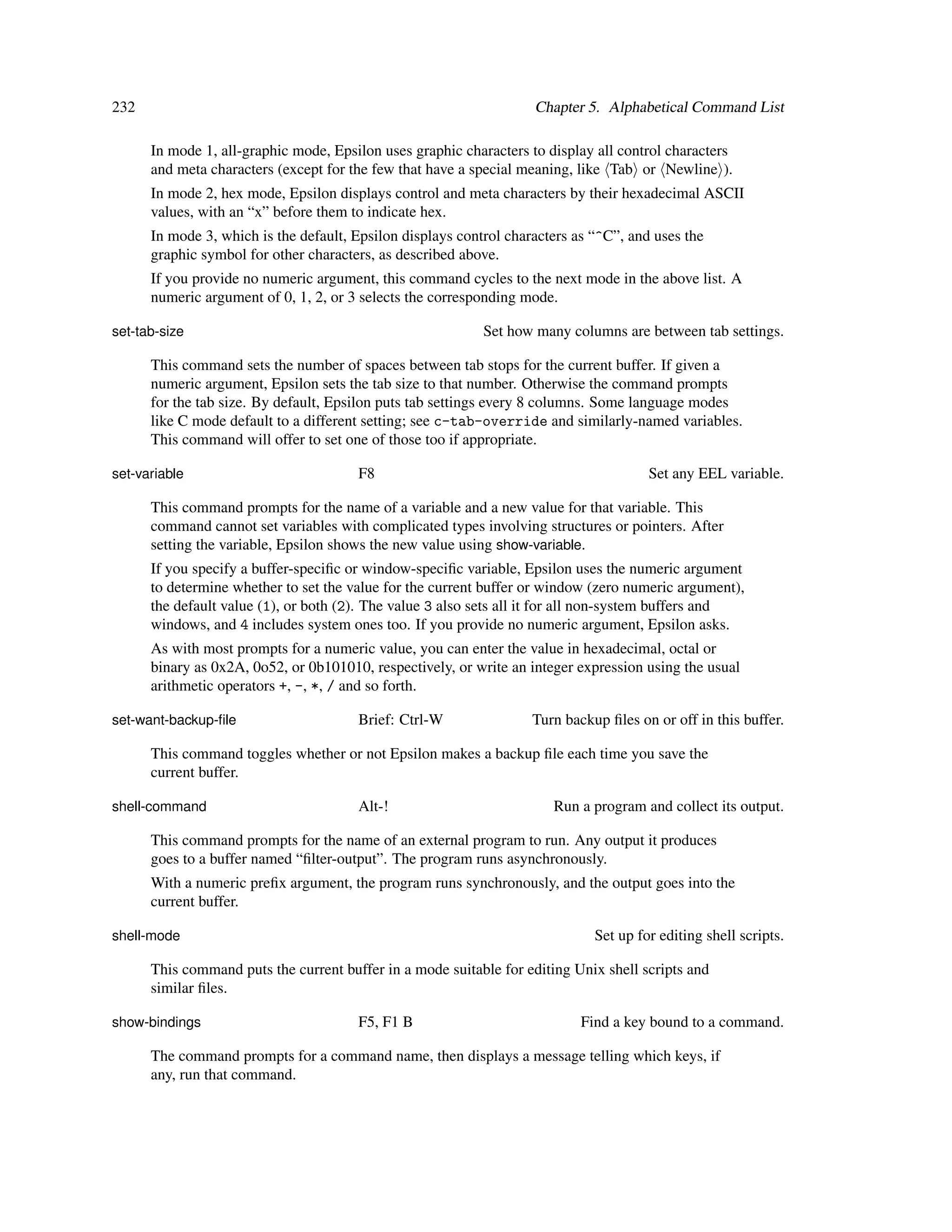 232                                                                 Chapter 5. Alphabetical Command List

      In mode 1, all-graphic mode, Epsilon uses graphic characters to display all control characters
      and meta characters (except for the few that have a special meaning, like Tab or Newline ).
      In mode 2, hex mode, Epsilon displays control and meta characters by their hexadecimal ASCII
      values, with an “x” before them to indicate hex.
      In mode 3, which is the default, Epsilon displays control characters as “^C”, and uses the
      graphic symbol for other characters, as described above.
      If you provide no numeric argument, this command cycles to the next mode in the above list. A
      numeric argument of 0, 1, 2, or 3 selects the corresponding mode.

set-tab-size                                                Set how many columns are between tab settings.

      This command sets the number of spaces between tab stops for the current buffer. If given a
      numeric argument, Epsilon sets the tab size to that number. Otherwise the command prompts
      for the tab size. By default, Epsilon puts tab settings every 8 columns. Some language modes
      like C mode default to a different setting; see c-tab-override and similarly-named variables.
      This command will offer to set one of those too if appropriate.

set-variable                           F8                                              Set any EEL variable.

      This command prompts for the name of a variable and a new value for that variable. This
      command cannot set variables with complicated types involving structures or pointers. After
      setting the variable, Epsilon shows the new value using show-variable.
      If you specify a buffer-speciﬁc or window-speciﬁc variable, Epsilon uses the numeric argument
      to determine whether to set the value for the current buffer or window (zero numeric argument),
      the default value (1), or both (2). The value 3 also sets all it for all non-system buffers and
      windows, and 4 includes system ones too. If you provide no numeric argument, Epsilon asks.
      As with most prompts for a numeric value, you can enter the value in hexadecimal, octal or
      binary as 0x2A, 0o52, or 0b101010, respectively, or write an integer expression using the usual
      arithmetic operators +, -, *, / and so forth.

set-want-backup-ﬁle                    Brief: Ctrl-W                Turn backup ﬁles on or off in this buffer.

      This command toggles whether or not Epsilon makes a backup ﬁle each time you save the
      current buffer.

shell-command                          Alt-!                           Run a program and collect its output.

      This command prompts for the name of an external program to run. Any output it produces
      goes to a buffer named “ﬁlter-output”. The program runs asynchronously.
      With a numeric preﬁx argument, the program runs synchronously, and the output goes into the
      current buffer.

shell-mode                                                                    Set up for editing shell scripts.

      This command puts the current buffer in a mode suitable for editing Unix shell scripts and
      similar ﬁles.

show-bindings                          F5, F1 B                             Find a key bound to a command.

      The command prompts for a command name, then displays a message telling which keys, if
      any, run that command.
 