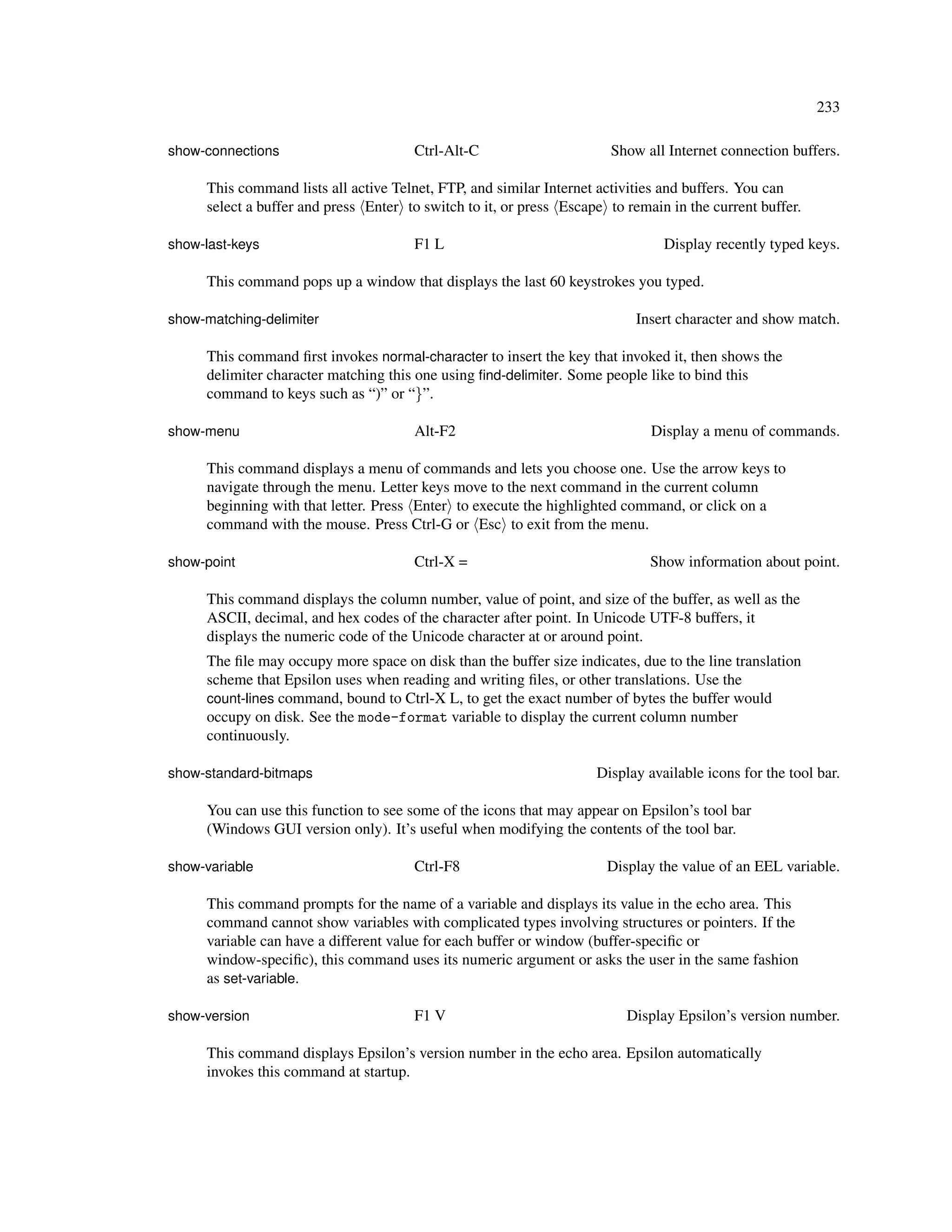 233

show-connections                      Ctrl-Alt-C                      Show all Internet connection buffers.

     This command lists all active Telnet, FTP, and similar Internet activities and buffers. You can
     select a buffer and press Enter to switch to it, or press Escape to remain in the current buffer.

show-last-keys                        F1 L                                     Display recently typed keys.

     This command pops up a window that displays the last 60 keystrokes you typed.

show-matching-delimiter                                                    Insert character and show match.

     This command ﬁrst invokes normal-character to insert the key that invoked it, then shows the
     delimiter character matching this one using ﬁnd-delimiter. Some people like to bind this
     command to keys such as “)” or “}”.

show-menu                             Alt-F2                                 Display a menu of commands.

     This command displays a menu of commands and lets you choose one. Use the arrow keys to
     navigate through the menu. Letter keys move to the next command in the current column
     beginning with that letter. Press Enter to execute the highlighted command, or click on a
     command with the mouse. Press Ctrl-G or Esc to exit from the menu.

show-point                            Ctrl-X =                               Show information about point.

     This command displays the column number, value of point, and size of the buffer, as well as the
     ASCII, decimal, and hex codes of the character after point. In Unicode UTF-8 buffers, it
     displays the numeric code of the Unicode character at or around point.
     The ﬁle may occupy more space on disk than the buffer size indicates, due to the line translation
     scheme that Epsilon uses when reading and writing ﬁles, or other translations. Use the
     count-lines command, bound to Ctrl-X L, to get the exact number of bytes the buffer would
     occupy on disk. See the mode-format variable to display the current column number
     continuously.

show-standard-bitmaps                                               Display available icons for the tool bar.

     You can use this function to see some of the icons that may appear on Epsilon’s tool bar
     (Windows GUI version only). It’s useful when modifying the contents of the tool bar.

show-variable                         Ctrl-F8                         Display the value of an EEL variable.

     This command prompts for the name of a variable and displays its value in the echo area. This
     command cannot show variables with complicated types involving structures or pointers. If the
     variable can have a different value for each buffer or window (buffer-speciﬁc or
     window-speciﬁc), this command uses its numeric argument or asks the user in the same fashion
     as set-variable.

show-version                          F1 V                               Display Epsilon’s version number.

     This command displays Epsilon’s version number in the echo area. Epsilon automatically
     invokes this command at startup.
 