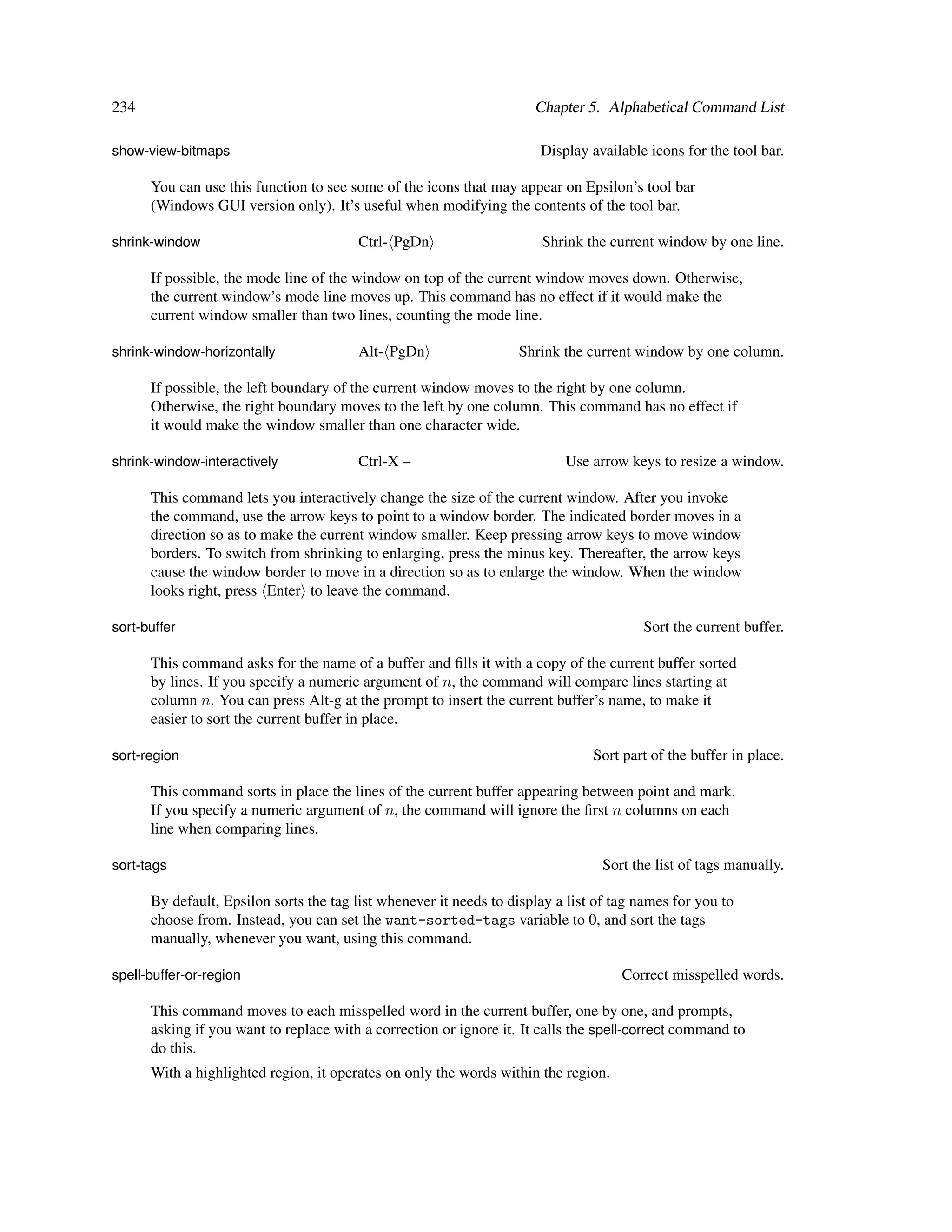 234                                                                   Chapter 5. Alphabetical Command List

show-view-bitmaps                                                      Display available icons for the tool bar.

      You can use this function to see some of the icons that may appear on Epsilon’s tool bar
      (Windows GUI version only). It’s useful when modifying the contents of the tool bar.

shrink-window                           Ctrl- PgDn                     Shrink the current window by one line.

      If possible, the mode line of the window on top of the current window moves down. Otherwise,
      the current window’s mode line moves up. This command has no effect if it would make the
      current window smaller than two lines, counting the mode line.

shrink-window-horizontally              Alt- PgDn                  Shrink the current window by one column.

      If possible, the left boundary of the current window moves to the right by one column.
      Otherwise, the right boundary moves to the left by one column. This command has no effect if
      it would make the window smaller than one character wide.

shrink-window-interactively             Ctrl-X –                           Use arrow keys to resize a window.

      This command lets you interactively change the size of the current window. After you invoke
      the command, use the arrow keys to point to a window border. The indicated border moves in a
      direction so as to make the current window smaller. Keep pressing arrow keys to move window
      borders. To switch from shrinking to enlarging, press the minus key. Thereafter, the arrow keys
      cause the window border to move in a direction so as to enlarge the window. When the window
      looks right, press Enter to leave the command.

sort-buffer                                                                             Sort the current buffer.

      This command asks for the name of a buffer and ﬁlls it with a copy of the current buffer sorted
      by lines. If you specify a numeric argument of n, the command will compare lines starting at
      column n. You can press Alt-g at the prompt to insert the current buffer’s name, to make it
      easier to sort the current buffer in place.

sort-region                                                                     Sort part of the buffer in place.

      This command sorts in place the lines of the current buffer appearing between point and mark.
      If you specify a numeric argument of n, the command will ignore the ﬁrst n columns on each
      line when comparing lines.

sort-tags                                                                        Sort the list of tags manually.

      By default, Epsilon sorts the tag list whenever it needs to display a list of tag names for you to
      choose from. Instead, you can set the want-sorted-tags variable to 0, and sort the tags
      manually, whenever you want, using this command.

spell-buffer-or-region                                                               Correct misspelled words.

      This command moves to each misspelled word in the current buffer, one by one, and prompts,
      asking if you want to replace with a correction or ignore it. It calls the spell-correct command to
      do this.
      With a highlighted region, it operates on only the words within the region.
 