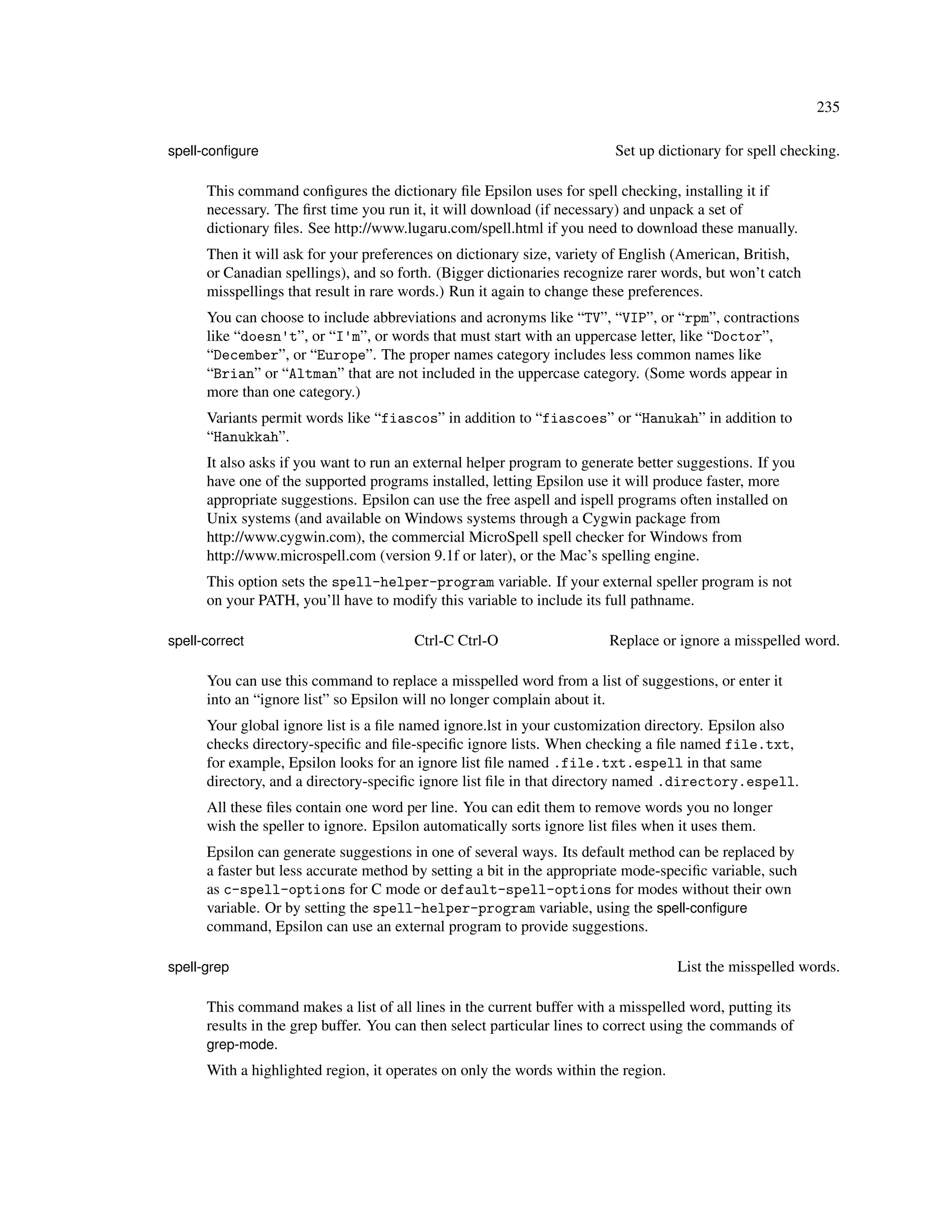 235

spell-conﬁgure                                                           Set up dictionary for spell checking.

      This command conﬁgures the dictionary ﬁle Epsilon uses for spell checking, installing it if
      necessary. The ﬁrst time you run it, it will download (if necessary) and unpack a set of
      dictionary ﬁles. See http://www.lugaru.com/spell.html if you need to download these manually.
      Then it will ask for your preferences on dictionary size, variety of English (American, British,
      or Canadian spellings), and so forth. (Bigger dictionaries recognize rarer words, but won’t catch
      misspellings that result in rare words.) Run it again to change these preferences.
      You can choose to include abbreviations and acronyms like “TV”, “VIP”, or “rpm”, contractions
      like “doesn't”, or “I'm”, or words that must start with an uppercase letter, like “Doctor”,
      “December”, or “Europe”. The proper names category includes less common names like
      “Brian” or “Altman” that are not included in the uppercase category. (Some words appear in
      more than one category.)
      Variants permit words like “fiascos” in addition to “fiascoes” or “Hanukah” in addition to
      “Hanukkah”.
      It also asks if you want to run an external helper program to generate better suggestions. If you
      have one of the supported programs installed, letting Epsilon use it will produce faster, more
      appropriate suggestions. Epsilon can use the free aspell and ispell programs often installed on
      Unix systems (and available on Windows systems through a Cygwin package from
      http://www.cygwin.com), the commercial MicroSpell spell checker for Windows from
      http://www.microspell.com (version 9.1f or later), or the Mac’s spelling engine.
      This option sets the spell-helper-program variable. If your external speller program is not
      on your PATH, you’ll have to modify this variable to include its full pathname.

spell-correct                           Ctrl-C Ctrl-O                   Replace or ignore a misspelled word.

      You can use this command to replace a misspelled word from a list of suggestions, or enter it
      into an “ignore list” so Epsilon will no longer complain about it.
      Your global ignore list is a ﬁle named ignore.lst in your customization directory. Epsilon also
      checks directory-speciﬁc and ﬁle-speciﬁc ignore lists. When checking a ﬁle named file.txt,
      for example, Epsilon looks for an ignore list ﬁle named .file.txt.espell in that same
      directory, and a directory-speciﬁc ignore list ﬁle in that directory named .directory.espell.
      All these ﬁles contain one word per line. You can edit them to remove words you no longer
      wish the speller to ignore. Epsilon automatically sorts ignore list ﬁles when it uses them.
      Epsilon can generate suggestions in one of several ways. Its default method can be replaced by
      a faster but less accurate method by setting a bit in the appropriate mode-speciﬁc variable, such
      as c-spell-options for C mode or default-spell-options for modes without their own
      variable. Or by setting the spell-helper-program variable, using the spell-conﬁgure
      command, Epsilon can use an external program to provide suggestions.

spell-grep                                                                          List the misspelled words.

      This command makes a list of all lines in the current buffer with a misspelled word, putting its
      results in the grep buffer. You can then select particular lines to correct using the commands of
      grep-mode.
      With a highlighted region, it operates on only the words within the region.
 