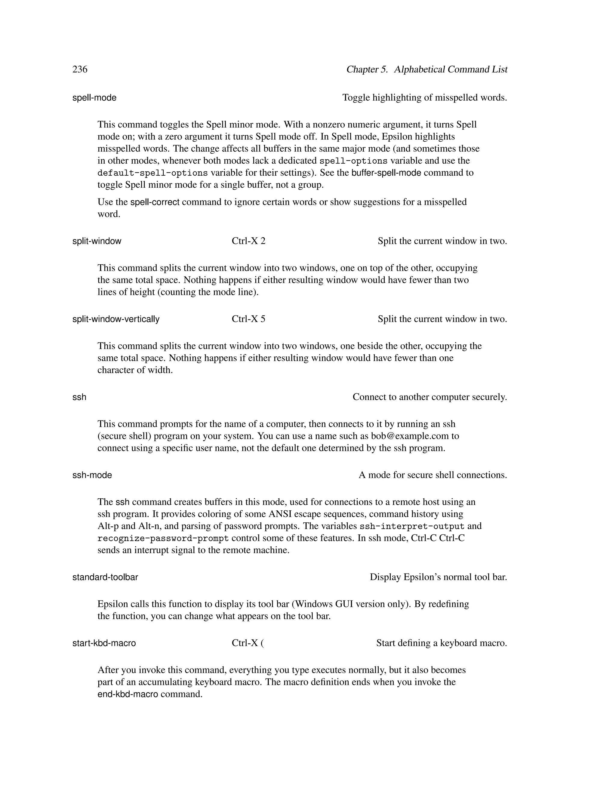 236                                                                Chapter 5. Alphabetical Command List

spell-mode                                                        Toggle highlighting of misspelled words.

      This command toggles the Spell minor mode. With a nonzero numeric argument, it turns Spell
      mode on; with a zero argument it turns Spell mode off. In Spell mode, Epsilon highlights
      misspelled words. The change affects all buffers in the same major mode (and sometimes those
      in other modes, whenever both modes lack a dedicated spell-options variable and use the
      default-spell-options variable for their settings). See the buffer-spell-mode command to
      toggle Spell minor mode for a single buffer, not a group.
      Use the spell-correct command to ignore certain words or show suggestions for a misspelled
      word.

split-window                           Ctrl-X 2                            Split the current window in two.

      This command splits the current window into two windows, one on top of the other, occupying
      the same total space. Nothing happens if either resulting window would have fewer than two
      lines of height (counting the mode line).

split-window-vertically                Ctrl-X 5                            Split the current window in two.

      This command splits the current window into two windows, one beside the other, occupying the
      same total space. Nothing happens if either resulting window would have fewer than one
      character of width.

ssh                                                                  Connect to another computer securely.

      This command prompts for the name of a computer, then connects to it by running an ssh
      (secure shell) program on your system. You can use a name such as bob@example.com to
      connect using a speciﬁc user name, not the default one determined by the ssh program.

ssh-mode                                                              A mode for secure shell connections.

      The ssh command creates buffers in this mode, used for connections to a remote host using an
      ssh program. It provides coloring of some ANSI escape sequences, command history using
      Alt-p and Alt-n, and parsing of password prompts. The variables ssh-interpret-output and
      recognize-password-prompt control some of these features. In ssh mode, Ctrl-C Ctrl-C
      sends an interrupt signal to the remote machine.

standard-toolbar                                                         Display Epsilon’s normal tool bar.

      Epsilon calls this function to display its tool bar (Windows GUI version only). By redeﬁning
      the function, you can change what appears on the tool bar.

start-kbd-macro                        Ctrl-X (                            Start deﬁning a keyboard macro.

      After you invoke this command, everything you type executes normally, but it also becomes
      part of an accumulating keyboard macro. The macro deﬁnition ends when you invoke the
      end-kbd-macro command.
 