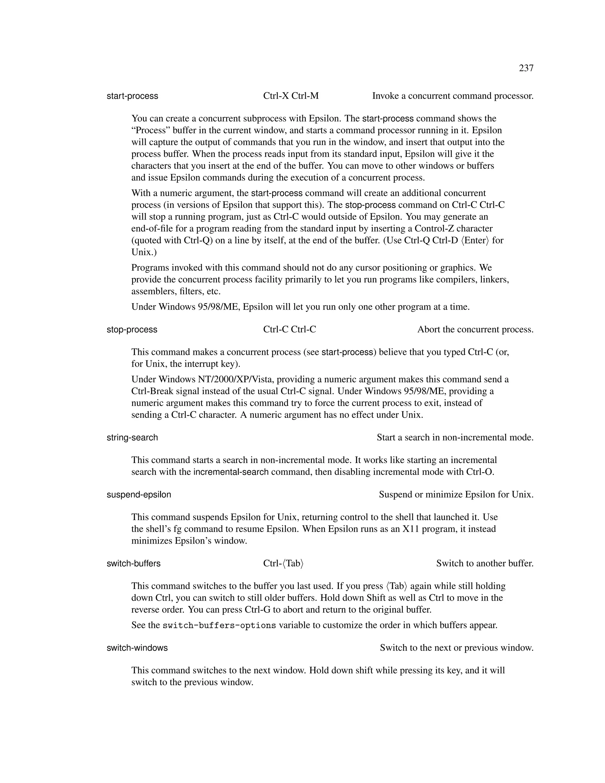 237

start-process                           Ctrl-X Ctrl-M               Invoke a concurrent command processor.

      You can create a concurrent subprocess with Epsilon. The start-process command shows the
      “Process” buffer in the current window, and starts a command processor running in it. Epsilon
      will capture the output of commands that you run in the window, and insert that output into the
      process buffer. When the process reads input from its standard input, Epsilon will give it the
      characters that you insert at the end of the buffer. You can move to other windows or buffers
      and issue Epsilon commands during the execution of a concurrent process.
      With a numeric argument, the start-process command will create an additional concurrent
      process (in versions of Epsilon that support this). The stop-process command on Ctrl-C Ctrl-C
      will stop a running program, just as Ctrl-C would outside of Epsilon. You may generate an
      end-of-ﬁle for a program reading from the standard input by inserting a Control-Z character
      (quoted with Ctrl-Q) on a line by itself, at the end of the buffer. (Use Ctrl-Q Ctrl-D Enter for
      Unix.)
      Programs invoked with this command should not do any cursor positioning or graphics. We
      provide the concurrent process facility primarily to let you run programs like compilers, linkers,
      assemblers, ﬁlters, etc.
      Under Windows 95/98/ME, Epsilon will let you run only one other program at a time.

stop-process                            Ctrl-C Ctrl-C                           Abort the concurrent process.

      This command makes a concurrent process (see start-process) believe that you typed Ctrl-C (or,
      for Unix, the interrupt key).
      Under Windows NT/2000/XP/Vista, providing a numeric argument makes this command send a
      Ctrl-Break signal instead of the usual Ctrl-C signal. Under Windows 95/98/ME, providing a
      numeric argument makes this command try to force the current process to exit, instead of
      sending a Ctrl-C character. A numeric argument has no effect under Unix.

string-search                                                        Start a search in non-incremental mode.

      This command starts a search in non-incremental mode. It works like starting an incremental
      search with the incremental-search command, then disabling incremental mode with Ctrl-O.

suspend-epsilon                                                       Suspend or minimize Epsilon for Unix.

      This command suspends Epsilon for Unix, returning control to the shell that launched it. Use
      the shell’s fg command to resume Epsilon. When Epsilon runs as an X11 program, it instead
      minimizes Epsilon’s window.

switch-buffers                          Ctrl- Tab                                    Switch to another buffer.

      This command switches to the buffer you last used. If you press Tab again while still holding
      down Ctrl, you can switch to still older buffers. Hold down Shift as well as Ctrl to move in the
      reverse order. You can press Ctrl-G to abort and return to the original buffer.
      See the switch-buffers-options variable to customize the order in which buffers appear.

switch-windows                                                        Switch to the next or previous window.

      This command switches to the next window. Hold down shift while pressing its key, and it will
      switch to the previous window.
 