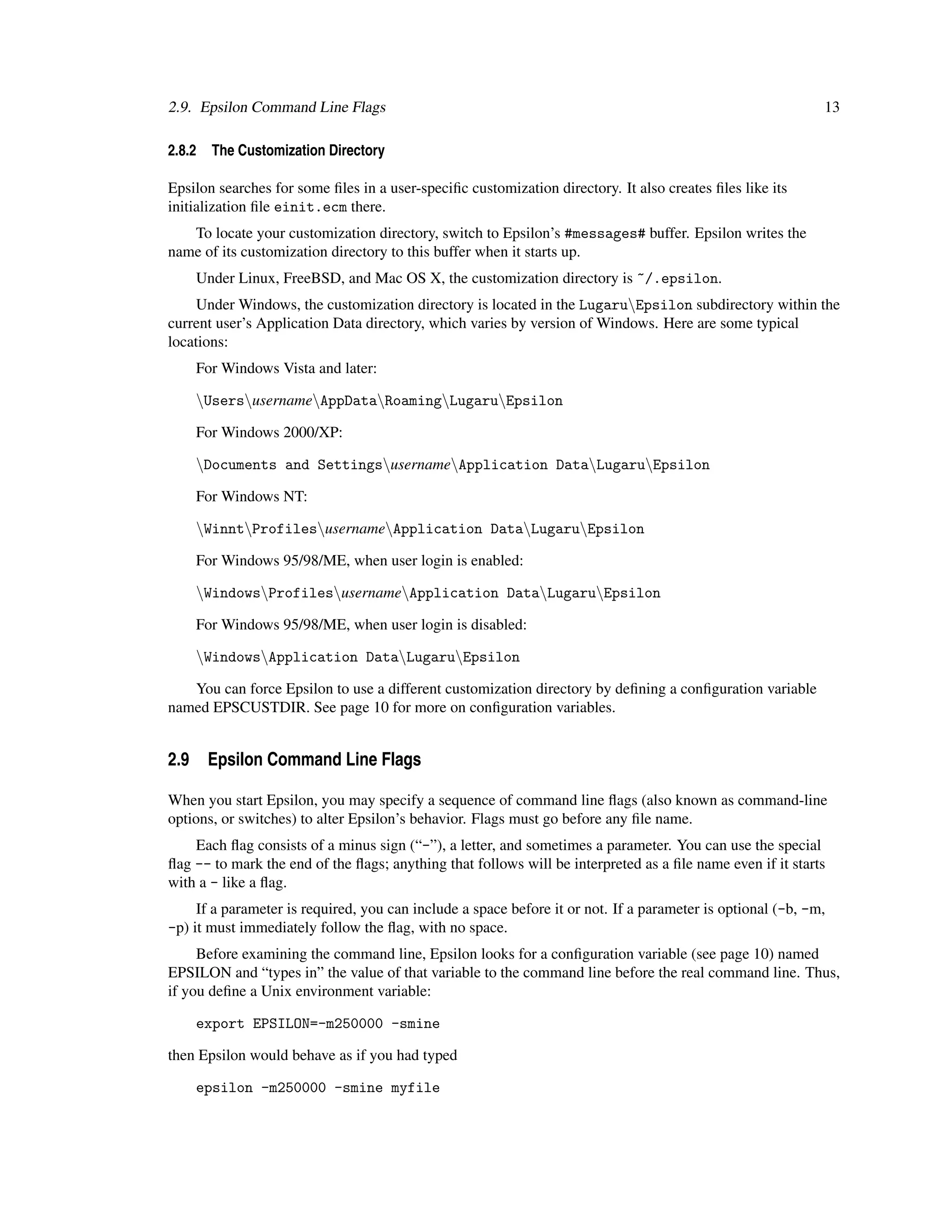 2.9. Epsilon Command Line Flags                                                                              13

2.8.2   The Customization Directory

Epsilon searches for some ﬁles in a user-speciﬁc customization directory. It also creates ﬁles like its
initialization ﬁle einit.ecm there.
   To locate your customization directory, switch to Epsilon’s #messages# buffer. Epsilon writes the
name of its customization directory to this buffer when it starts up.
    Under Linux, FreeBSD, and Mac OS X, the customization directory is ~/.epsilon.
     Under Windows, the customization directory is located in the LugaruEpsilon subdirectory within the
current user’s Application Data directory, which varies by version of Windows. Here are some typical
locations:
    For Windows Vista and later:

    UsersusernameAppDataRoamingLugaruEpsilon

    For Windows 2000/XP:

    Documents and SettingsusernameApplication DataLugaruEpsilon

    For Windows NT:

    WinntProfilesusernameApplication DataLugaruEpsilon

    For Windows 95/98/ME, when user login is enabled:

    WindowsProfilesusernameApplication DataLugaruEpsilon

    For Windows 95/98/ME, when user login is disabled:

    WindowsApplication DataLugaruEpsilon

   You can force Epsilon to use a different customization directory by deﬁning a conﬁguration variable
named EPSCUSTDIR. See page 10 for more on conﬁguration variables.


2.9 Epsilon Command Line Flags

When you start Epsilon, you may specify a sequence of command line ﬂags (also known as command-line
options, or switches) to alter Epsilon’s behavior. Flags must go before any ﬁle name.
    Each ﬂag consists of a minus sign (“-”), a letter, and sometimes a parameter. You can use the special
ﬂag -- to mark the end of the ﬂags; anything that follows will be interpreted as a ﬁle name even if it starts
with a - like a ﬂag.
     If a parameter is required, you can include a space before it or not. If a parameter is optional (-b, -m,
-p) it must immediately follow the ﬂag, with no space.
     Before examining the command line, Epsilon looks for a conﬁguration variable (see page 10) named
EPSILON and “types in” the value of that variable to the command line before the real command line. Thus,
if you deﬁne a Unix environment variable:

    export EPSILON=-m250000 -smine

then Epsilon would behave as if you had typed

    epsilon -m250000 -smine myfile
 