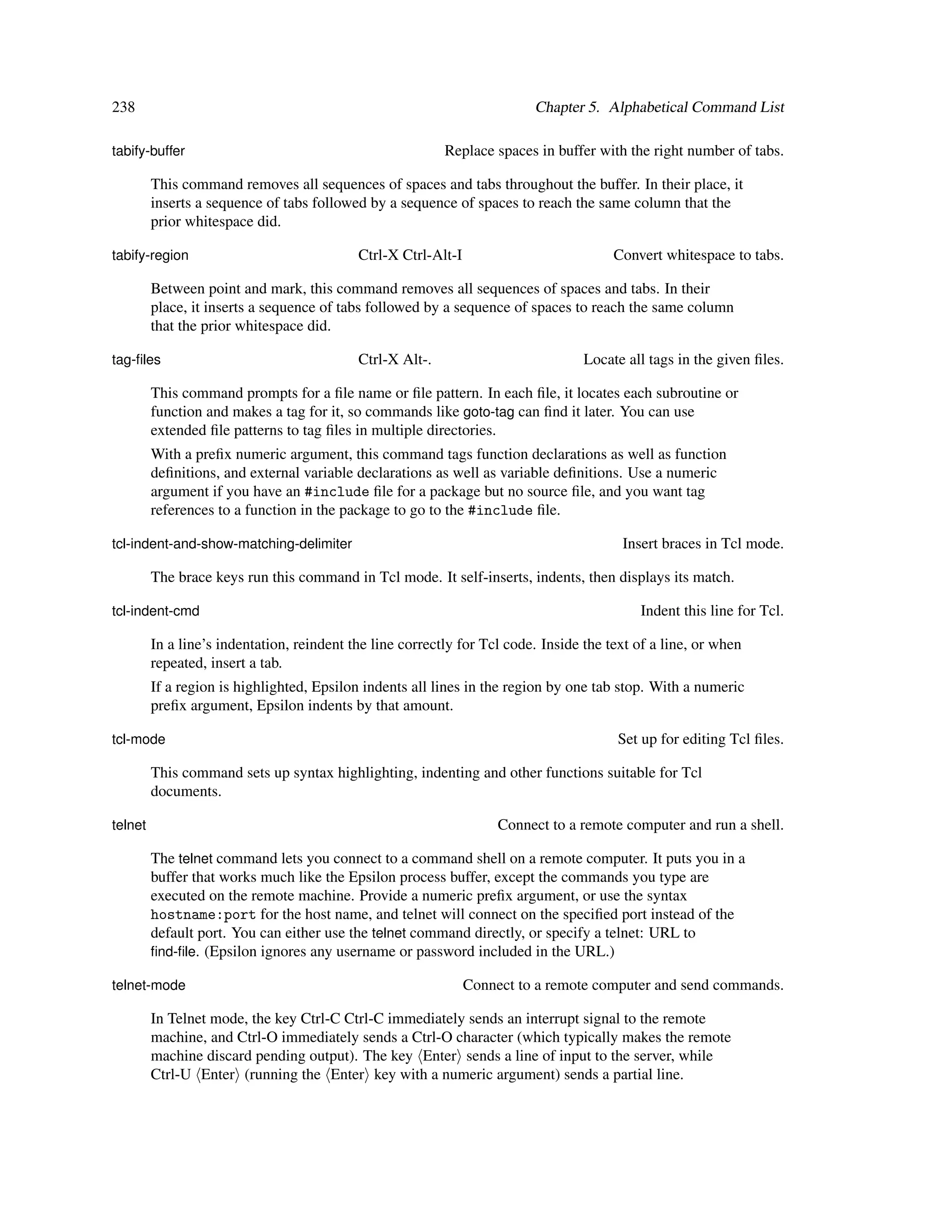 238                                                                       Chapter 5. Alphabetical Command List

tabify-buffer                                              Replace spaces in buffer with the right number of tabs.

         This command removes all sequences of spaces and tabs throughout the buffer. In their place, it
         inserts a sequence of tabs followed by a sequence of spaces to reach the same column that the
         prior whitespace did.

tabify-region                               Ctrl-X Ctrl-Alt-I                           Convert whitespace to tabs.

         Between point and mark, this command removes all sequences of spaces and tabs. In their
         place, it inserts a sequence of tabs followed by a sequence of spaces to reach the same column
         that the prior whitespace did.

tag-ﬁles                                    Ctrl-X Alt-.                           Locate all tags in the given ﬁles.

         This command prompts for a ﬁle name or ﬁle pattern. In each ﬁle, it locates each subroutine or
         function and makes a tag for it, so commands like goto-tag can ﬁnd it later. You can use
         extended ﬁle patterns to tag ﬁles in multiple directories.
         With a preﬁx numeric argument, this command tags function declarations as well as function
         deﬁnitions, and external variable declarations as well as variable deﬁnitions. Use a numeric
         argument if you have an #include ﬁle for a package but no source ﬁle, and you want tag
         references to a function in the package to go to the #include ﬁle.

tcl-indent-and-show-matching-delimiter                                                   Insert braces in Tcl mode.

         The brace keys run this command in Tcl mode. It self-inserts, indents, then displays its match.

tcl-indent-cmd                                                                              Indent this line for Tcl.

         In a line’s indentation, reindent the line correctly for Tcl code. Inside the text of a line, or when
         repeated, insert a tab.
         If a region is highlighted, Epsilon indents all lines in the region by one tab stop. With a numeric
         preﬁx argument, Epsilon indents by that amount.

tcl-mode                                                                                Set up for editing Tcl ﬁles.

         This command sets up syntax highlighting, indenting and other functions suitable for Tcl
         documents.

telnet                                                               Connect to a remote computer and run a shell.

         The telnet command lets you connect to a command shell on a remote computer. It puts you in a
         buffer that works much like the Epsilon process buffer, except the commands you type are
         executed on the remote machine. Provide a numeric preﬁx argument, or use the syntax
         hostname:port for the host name, and telnet will connect on the speciﬁed port instead of the
         default port. You can either use the telnet command directly, or specify a telnet: URL to
         ﬁnd-ﬁle. (Epsilon ignores any username or password included in the URL.)

telnet-mode                                                     Connect to a remote computer and send commands.

         In Telnet mode, the key Ctrl-C Ctrl-C immediately sends an interrupt signal to the remote
         machine, and Ctrl-O immediately sends a Ctrl-O character (which typically makes the remote
         machine discard pending output). The key Enter sends a line of input to the server, while
         Ctrl-U Enter (running the Enter key with a numeric argument) sends a partial line.
 