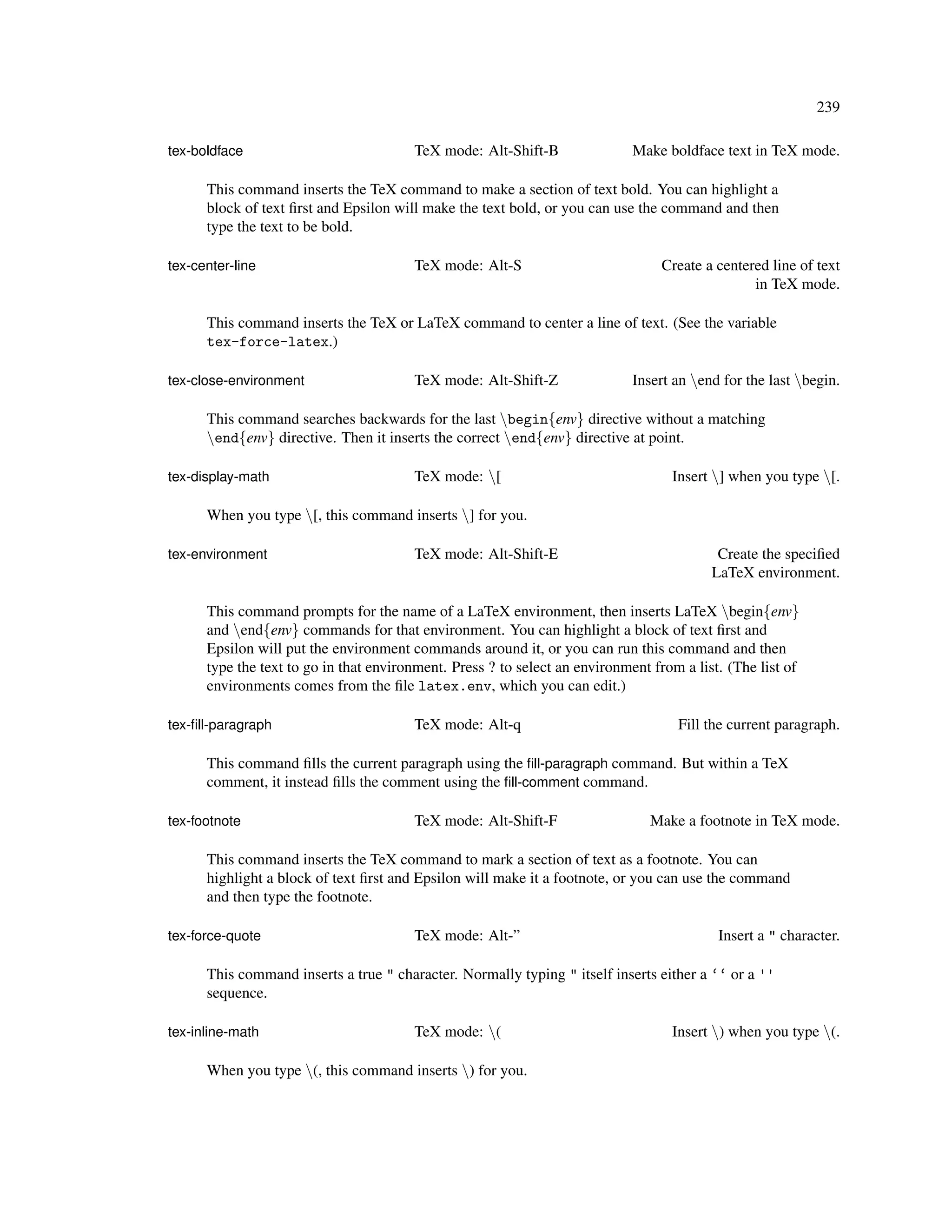 239

tex-boldface                            TeX mode: Alt-Shift-B                Make boldface text in TeX mode.

      This command inserts the TeX command to make a section of text bold. You can highlight a
      block of text ﬁrst and Epsilon will make the text bold, or you can use the command and then
      type the text to be bold.

tex-center-line                         TeX mode: Alt-S                          Create a centered line of text
                                                                                                in TeX mode.

      This command inserts the TeX or LaTeX command to center a line of text. (See the variable
      tex-force-latex.)

tex-close-environment                   TeX mode: Alt-Shift-Z                Insert an end for the last begin.

      This command searches backwards for the last begin{env} directive without a matching
      end{env} directive. Then it inserts the correct end{env} directive at point.

tex-display-math                        TeX mode: [                               Insert ] when you type [.

      When you type [, this command inserts ] for you.

tex-environment                         TeX mode: Alt-Shift-E                              Create the speciﬁed
                                                                                          LaTeX environment.

      This command prompts for the name of a LaTeX environment, then inserts LaTeX begin{env}
      and end{env} commands for that environment. You can highlight a block of text ﬁrst and
      Epsilon will put the environment commands around it, or you can run this command and then
      type the text to go in that environment. Press ? to select an environment from a list. (The list of
      environments comes from the ﬁle latex.env, which you can edit.)

tex-ﬁll-paragraph                       TeX mode: Alt-q                             Fill the current paragraph.

      This command ﬁlls the current paragraph using the ﬁll-paragraph command. But within a TeX
      comment, it instead ﬁlls the comment using the ﬁll-comment command.

tex-footnote                            TeX mode: Alt-Shift-F                   Make a footnote in TeX mode.

      This command inserts the TeX command to mark a section of text as a footnote. You can
      highlight a block of text ﬁrst and Epsilon will make it a footnote, or you can use the command
      and then type the footnote.

tex-force-quote                         TeX mode: Alt-”                                    Insert a " character.

      This command inserts a true " character. Normally typing " itself inserts either a ‘‘ or a ''
      sequence.

tex-inline-math                         TeX mode: (                               Insert ) when you type (.

      When you type (, this command inserts ) for you.
 