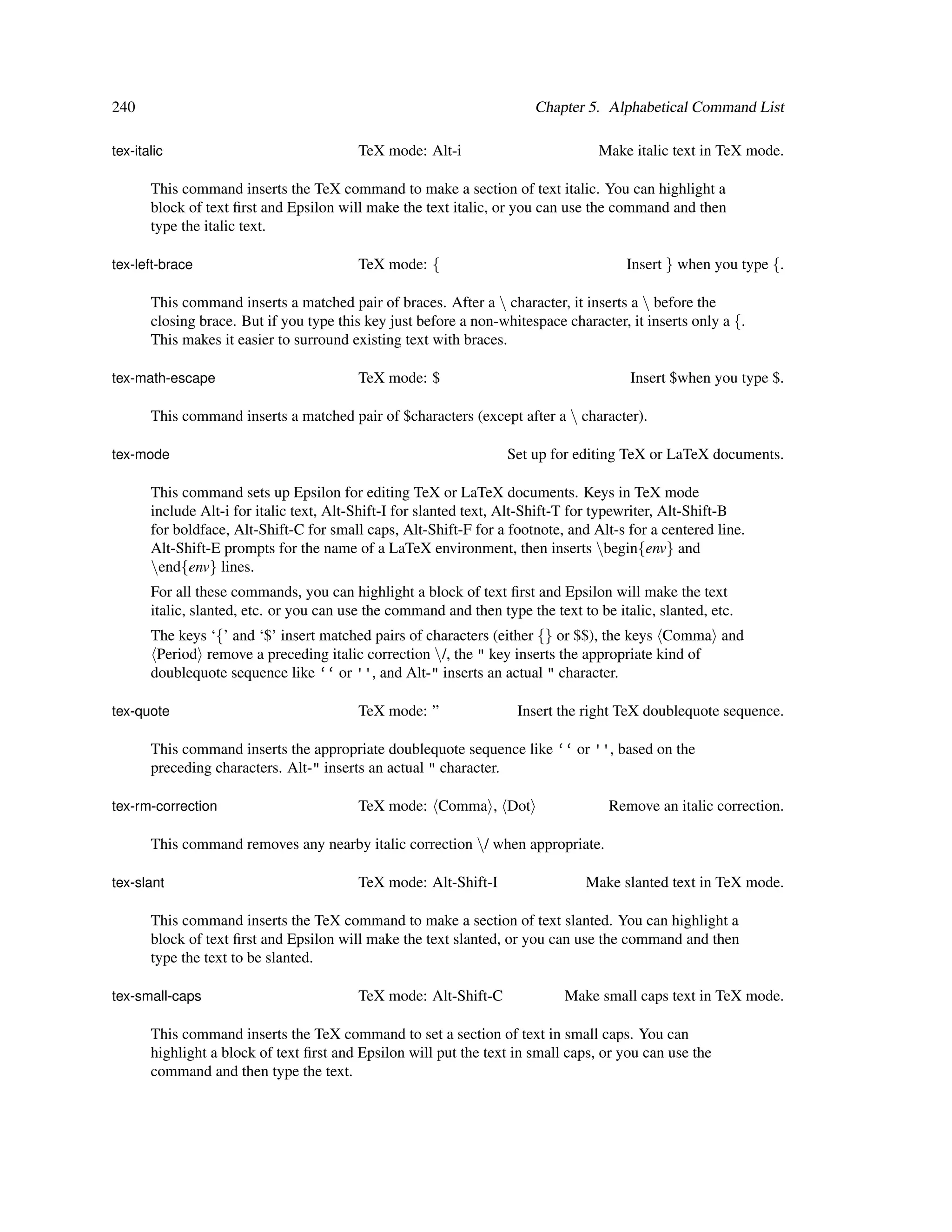 240                                                                     Chapter 5. Alphabetical Command List

tex-italic                                TeX mode: Alt-i                          Make italic text in TeX mode.

       This command inserts the TeX command to make a section of text italic. You can highlight a
       block of text ﬁrst and Epsilon will make the text italic, or you can use the command and then
       type the italic text.

tex-left-brace                            TeX mode: {                                  Insert } when you type {.

       This command inserts a matched pair of braces. After a  character, it inserts a  before the
       closing brace. But if you type this key just before a non-whitespace character, it inserts only a {.
       This makes it easier to surround existing text with braces.

tex-math-escape                           TeX mode: $                                   Insert $when you type $.

       This command inserts a matched pair of $characters (except after a  character).

tex-mode                                                           Set up for editing TeX or LaTeX documents.

       This command sets up Epsilon for editing TeX or LaTeX documents. Keys in TeX mode
       include Alt-i for italic text, Alt-Shift-I for slanted text, Alt-Shift-T for typewriter, Alt-Shift-B
       for boldface, Alt-Shift-C for small caps, Alt-Shift-F for a footnote, and Alt-s for a centered line.
       Alt-Shift-E prompts for the name of a LaTeX environment, then inserts begin{env} and
       end{env} lines.
       For all these commands, you can highlight a block of text ﬁrst and Epsilon will make the text
       italic, slanted, etc. or you can use the command and then type the text to be italic, slanted, etc.
       The keys ‘{’ and ‘$’ insert matched pairs of characters (either {} or $$), the keys Comma and
        Period remove a preceding italic correction /, the " key inserts the appropriate kind of
       doublequote sequence like ‘‘ or '', and Alt-" inserts an actual " character.

tex-quote                                 TeX mode: ”                Insert the right TeX doublequote sequence.

       This command inserts the appropriate doublequote sequence like ‘‘ or '', based on the
       preceding characters. Alt-" inserts an actual " character.

tex-rm-correction                         TeX mode: Comma , Dot                     Remove an italic correction.

       This command removes any nearby italic correction / when appropriate.

tex-slant                                 TeX mode: Alt-Shift-I                 Make slanted text in TeX mode.

       This command inserts the TeX command to make a section of text slanted. You can highlight a
       block of text ﬁrst and Epsilon will make the text slanted, or you can use the command and then
       type the text to be slanted.

tex-small-caps                            TeX mode: Alt-Shift-C              Make small caps text in TeX mode.

       This command inserts the TeX command to set a section of text in small caps. You can
       highlight a block of text ﬁrst and Epsilon will put the text in small caps, or you can use the
       command and then type the text.
 
