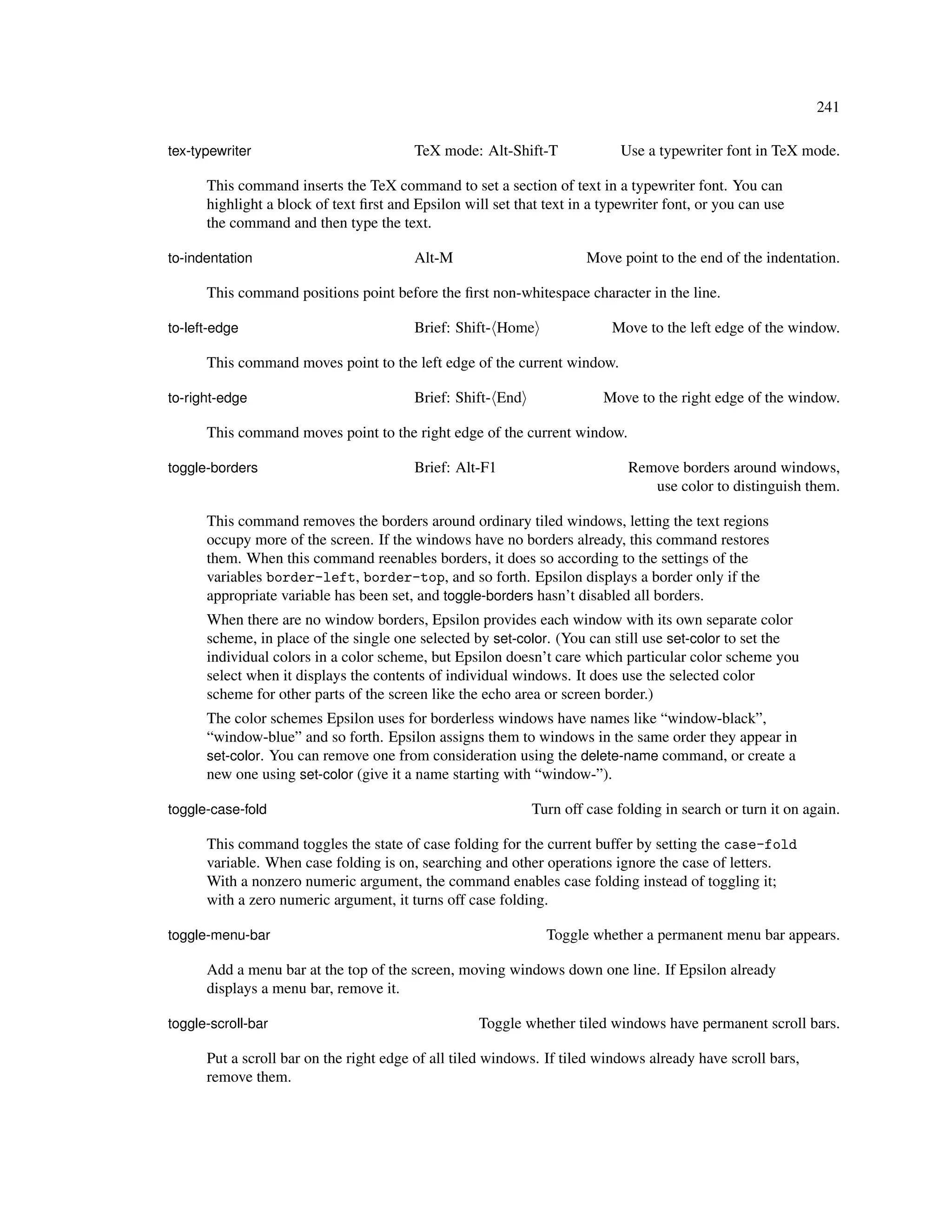 241

tex-typewriter                           TeX mode: Alt-Shift-T              Use a typewriter font in TeX mode.

      This command inserts the TeX command to set a section of text in a typewriter font. You can
      highlight a block of text ﬁrst and Epsilon will set that text in a typewriter font, or you can use
      the command and then type the text.

to-indentation                           Alt-M                        Move point to the end of the indentation.

      This command positions point before the ﬁrst non-whitespace character in the line.

to-left-edge                             Brief: Shift- Home               Move to the left edge of the window.

      This command moves point to the left edge of the current window.

to-right-edge                            Brief: Shift- End               Move to the right edge of the window.

      This command moves point to the right edge of the current window.

toggle-borders                           Brief: Alt-F1                       Remove borders around windows,
                                                                                use color to distinguish them.

      This command removes the borders around ordinary tiled windows, letting the text regions
      occupy more of the screen. If the windows have no borders already, this command restores
      them. When this command reenables borders, it does so according to the settings of the
      variables border-left, border-top, and so forth. Epsilon displays a border only if the
      appropriate variable has been set, and toggle-borders hasn’t disabled all borders.
      When there are no window borders, Epsilon provides each window with its own separate color
      scheme, in place of the single one selected by set-color. (You can still use set-color to set the
      individual colors in a color scheme, but Epsilon doesn’t care which particular color scheme you
      select when it displays the contents of individual windows. It does use the selected color
      scheme for other parts of the screen like the echo area or screen border.)
      The color schemes Epsilon uses for borderless windows have names like “window-black”,
      “window-blue” and so forth. Epsilon assigns them to windows in the same order they appear in
      set-color. You can remove one from consideration using the delete-name command, or create a
      new one using set-color (give it a name starting with “window-”).

toggle-case-fold                                             Turn off case folding in search or turn it on again.

      This command toggles the state of case folding for the current buffer by setting the case-fold
      variable. When case folding is on, searching and other operations ignore the case of letters.
      With a nonzero numeric argument, the command enables case folding instead of toggling it;
      with a zero numeric argument, it turns off case folding.

toggle-menu-bar                                                Toggle whether a permanent menu bar appears.

      Add a menu bar at the top of the screen, moving windows down one line. If Epsilon already
      displays a menu bar, remove it.

toggle-scroll-bar                                   Toggle whether tiled windows have permanent scroll bars.

      Put a scroll bar on the right edge of all tiled windows. If tiled windows already have scroll bars,
      remove them.
 