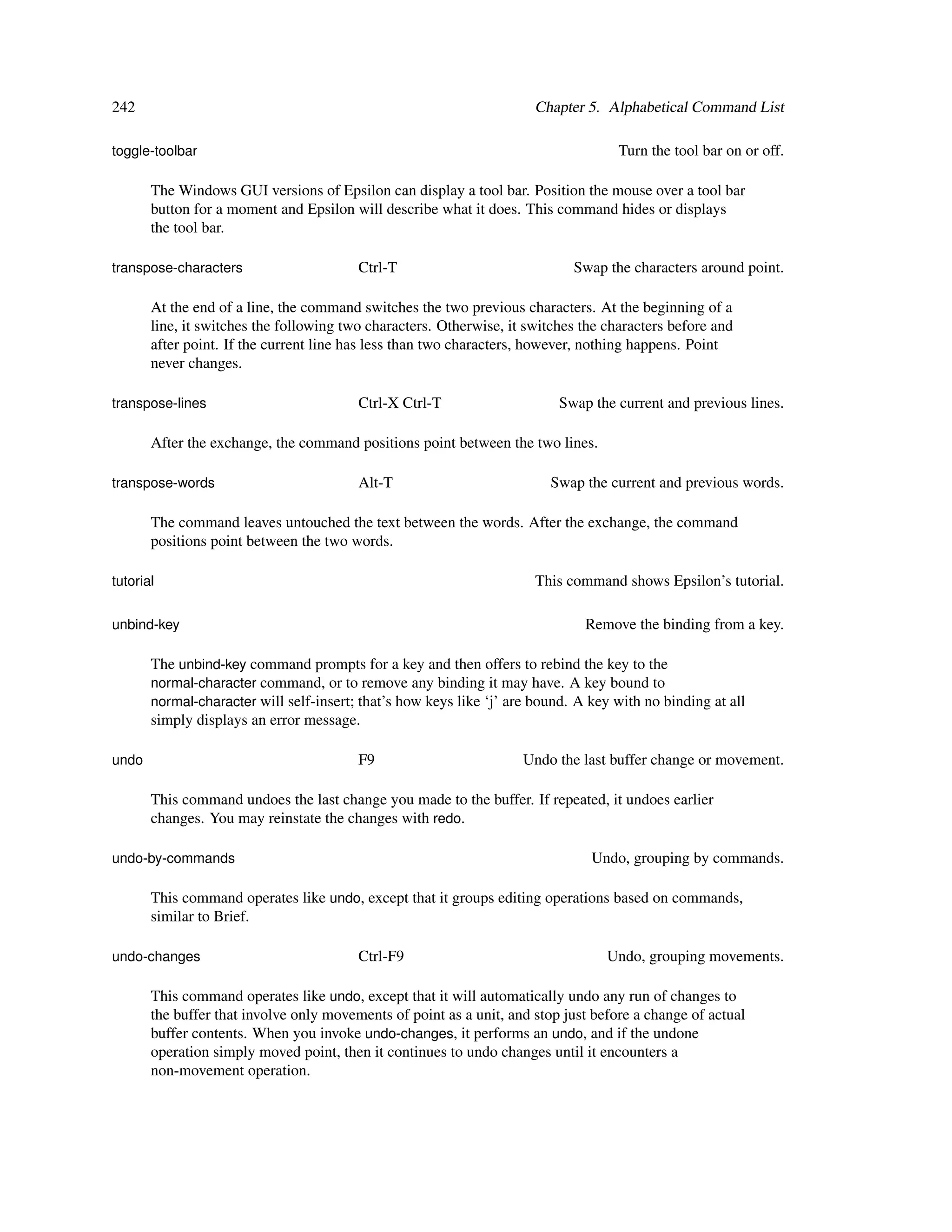 242                                                                    Chapter 5. Alphabetical Command List

toggle-toolbar                                                                      Turn the tool bar on or off.

       The Windows GUI versions of Epsilon can display a tool bar. Position the mouse over a tool bar
       button for a moment and Epsilon will describe what it does. This command hides or displays
       the tool bar.

transpose-characters                     Ctrl-T                              Swap the characters around point.

       At the end of a line, the command switches the two previous characters. At the beginning of a
       line, it switches the following two characters. Otherwise, it switches the characters before and
       after point. If the current line has less than two characters, however, nothing happens. Point
       never changes.

transpose-lines                          Ctrl-X Ctrl-T                    Swap the current and previous lines.

       After the exchange, the command positions point between the two lines.

transpose-words                          Alt-T                           Swap the current and previous words.

       The command leaves untouched the text between the words. After the exchange, the command
       positions point between the two words.

tutorial                                                               This command shows Epsilon’s tutorial.

unbind-key                                                                     Remove the binding from a key.

       The unbind-key command prompts for a key and then offers to rebind the key to the
       normal-character command, or to remove any binding it may have. A key bound to
       normal-character will self-insert; that’s how keys like ‘j’ are bound. A key with no binding at all
       simply displays an error message.

undo                                     F9                         Undo the last buffer change or movement.

       This command undoes the last change you made to the buffer. If repeated, it undoes earlier
       changes. You may reinstate the changes with redo.

undo-by-commands                                                                Undo, grouping by commands.

       This command operates like undo, except that it groups editing operations based on commands,
       similar to Brief.

undo-changes                             Ctrl-F9                                  Undo, grouping movements.

       This command operates like undo, except that it will automatically undo any run of changes to
       the buffer that involve only movements of point as a unit, and stop just before a change of actual
       buffer contents. When you invoke undo-changes, it performs an undo, and if the undone
       operation simply moved point, then it continues to undo changes until it encounters a
       non-movement operation.
 