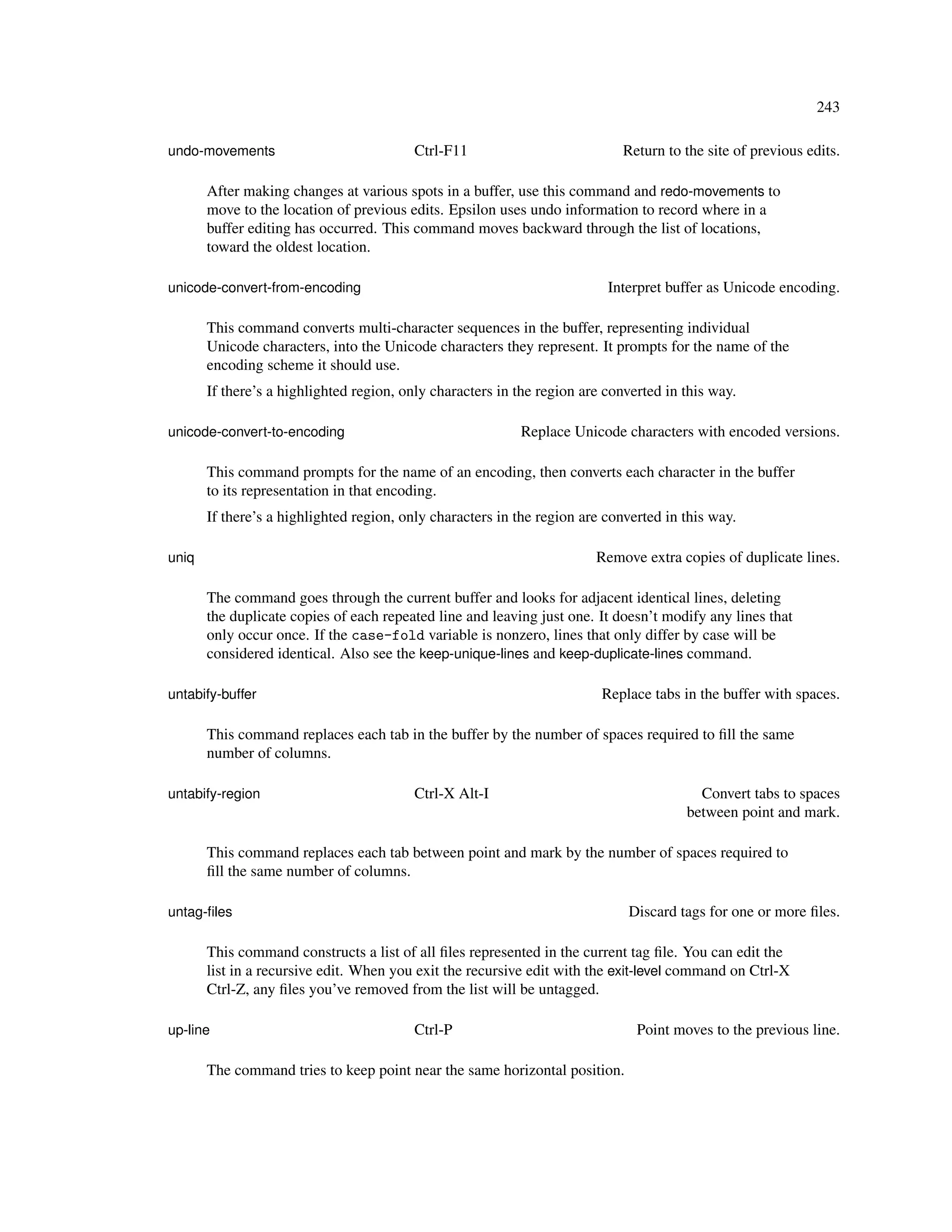 243

undo-movements                           Ctrl-F11                           Return to the site of previous edits.

       After making changes at various spots in a buffer, use this command and redo-movements to
       move to the location of previous edits. Epsilon uses undo information to record where in a
       buffer editing has occurred. This command moves backward through the list of locations,
       toward the oldest location.

unicode-convert-from-encoding                                             Interpret buffer as Unicode encoding.

       This command converts multi-character sequences in the buffer, representing individual
       Unicode characters, into the Unicode characters they represent. It prompts for the name of the
       encoding scheme it should use.
       If there’s a highlighted region, only characters in the region are converted in this way.

unicode-convert-to-encoding                                Replace Unicode characters with encoded versions.

       This command prompts for the name of an encoding, then converts each character in the buffer
       to its representation in that encoding.
       If there’s a highlighted region, only characters in the region are converted in this way.

uniq                                                                    Remove extra copies of duplicate lines.

       The command goes through the current buffer and looks for adjacent identical lines, deleting
       the duplicate copies of each repeated line and leaving just one. It doesn’t modify any lines that
       only occur once. If the case-fold variable is nonzero, lines that only differ by case will be
       considered identical. Also see the keep-unique-lines and keep-duplicate-lines command.

untabify-buffer                                                          Replace tabs in the buffer with spaces.

       This command replaces each tab in the buffer by the number of spaces required to ﬁll the same
       number of columns.

untabify-region                          Ctrl-X Alt-I                                    Convert tabs to spaces
                                                                                       between point and mark.

       This command replaces each tab between point and mark by the number of spaces required to
       ﬁll the same number of columns.

untag-ﬁles                                                                   Discard tags for one or more ﬁles.

       This command constructs a list of all ﬁles represented in the current tag ﬁle. You can edit the
       list in a recursive edit. When you exit the recursive edit with the exit-level command on Ctrl-X
       Ctrl-Z, any ﬁles you’ve removed from the list will be untagged.

up-line                                  Ctrl-P                                Point moves to the previous line.

       The command tries to keep point near the same horizontal position.
 