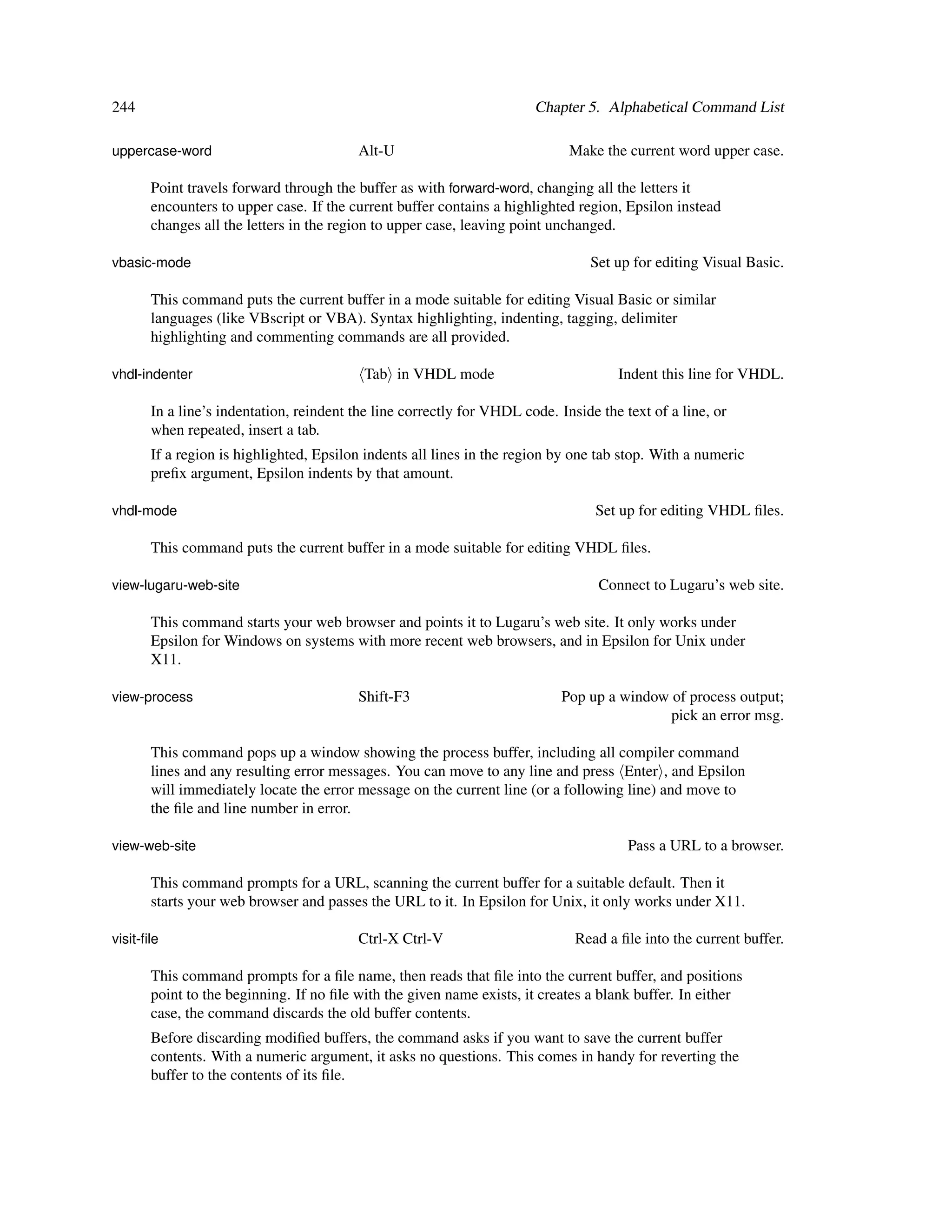 244                                                                    Chapter 5. Alphabetical Command List

uppercase-word                           Alt-U                               Make the current word upper case.

       Point travels forward through the buffer as with forward-word, changing all the letters it
       encounters to upper case. If the current buffer contains a highlighted region, Epsilon instead
       changes all the letters in the region to upper case, leaving point unchanged.

vbasic-mode                                                                      Set up for editing Visual Basic.

       This command puts the current buffer in a mode suitable for editing Visual Basic or similar
       languages (like VBscript or VBA). Syntax highlighting, indenting, tagging, delimiter
       highlighting and commenting commands are all provided.

vhdl-indenter                              Tab in VHDL mode                          Indent this line for VHDL.

       In a line’s indentation, reindent the line correctly for VHDL code. Inside the text of a line, or
       when repeated, insert a tab.
       If a region is highlighted, Epsilon indents all lines in the region by one tab stop. With a numeric
       preﬁx argument, Epsilon indents by that amount.

vhdl-mode                                                                        Set up for editing VHDL ﬁles.

       This command puts the current buffer in a mode suitable for editing VHDL ﬁles.

view-lugaru-web-site                                                              Connect to Lugaru’s web site.

       This command starts your web browser and points it to Lugaru’s web site. It only works under
       Epsilon for Windows on systems with more recent web browsers, and in Epsilon for Unix under
       X11.

view-process                             Shift-F3                           Pop up a window of process output;
                                                                                            pick an error msg.

       This command pops up a window showing the process buffer, including all compiler command
       lines and any resulting error messages. You can move to any line and press Enter , and Epsilon
       will immediately locate the error message on the current line (or a following line) and move to
       the ﬁle and line number in error.

view-web-site                                                                          Pass a URL to a browser.

       This command prompts for a URL, scanning the current buffer for a suitable default. Then it
       starts your web browser and passes the URL to it. In Epsilon for Unix, it only works under X11.

visit-ﬁle                                Ctrl-X Ctrl-V                        Read a ﬁle into the current buffer.

       This command prompts for a ﬁle name, then reads that ﬁle into the current buffer, and positions
       point to the beginning. If no ﬁle with the given name exists, it creates a blank buffer. In either
       case, the command discards the old buffer contents.
       Before discarding modiﬁed buffers, the command asks if you want to save the current buffer
       contents. With a numeric argument, it asks no questions. This comes in handy for reverting the
       buffer to the contents of its ﬁle.
 
