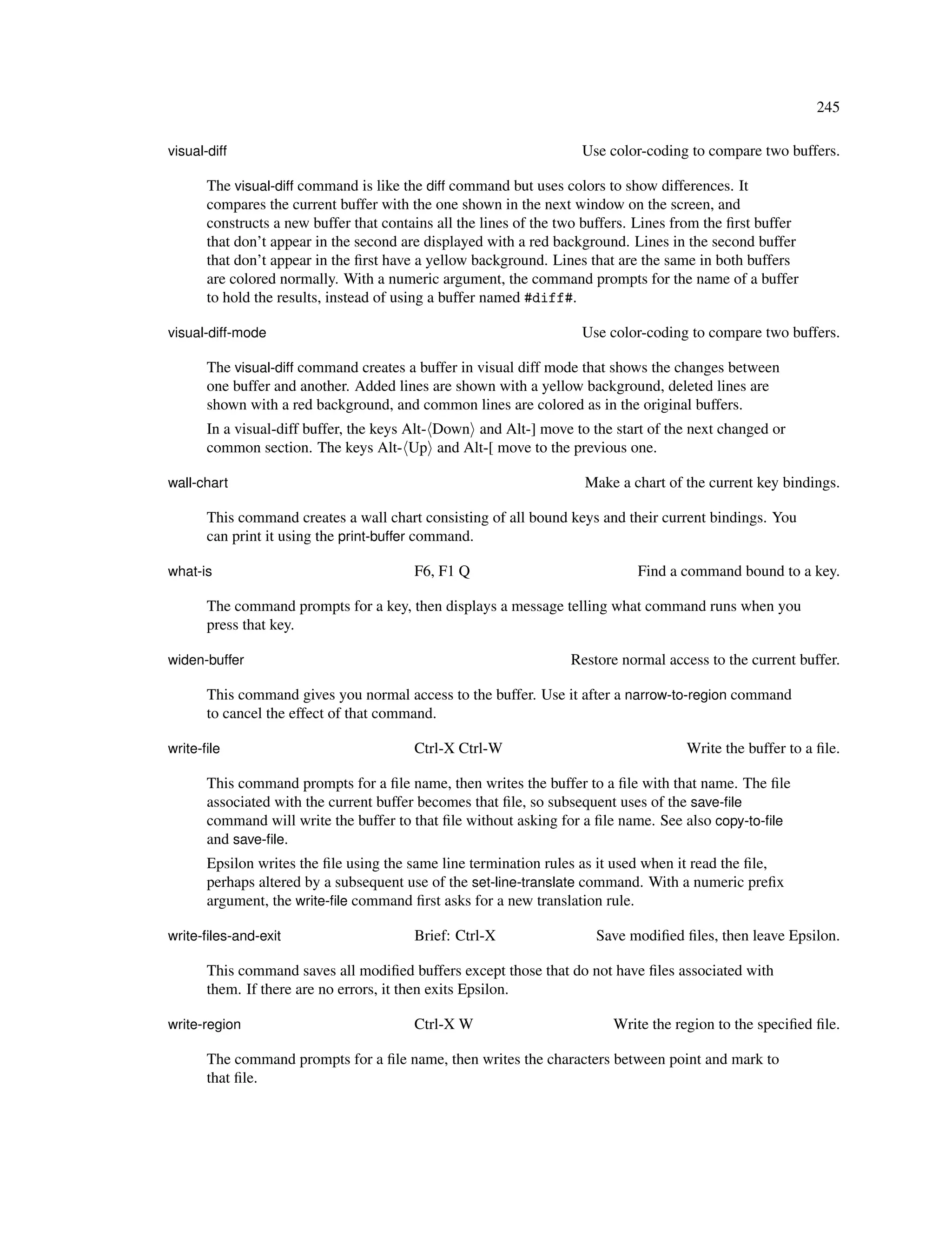 245

visual-diff                                                          Use color-coding to compare two buffers.

       The visual-diff command is like the diff command but uses colors to show differences. It
       compares the current buffer with the one shown in the next window on the screen, and
       constructs a new buffer that contains all the lines of the two buffers. Lines from the ﬁrst buffer
       that don’t appear in the second are displayed with a red background. Lines in the second buffer
       that don’t appear in the ﬁrst have a yellow background. Lines that are the same in both buffers
       are colored normally. With a numeric argument, the command prompts for the name of a buffer
       to hold the results, instead of using a buffer named #diff#.

visual-diff-mode                                                     Use color-coding to compare two buffers.

       The visual-diff command creates a buffer in visual diff mode that shows the changes between
       one buffer and another. Added lines are shown with a yellow background, deleted lines are
       shown with a red background, and common lines are colored as in the original buffers.
       In a visual-diff buffer, the keys Alt- Down and Alt-] move to the start of the next changed or
       common section. The keys Alt- Up and Alt-[ move to the previous one.

wall-chart                                                           Make a chart of the current key bindings.

       This command creates a wall chart consisting of all bound keys and their current bindings. You
       can print it using the print-buffer command.

what-is                                  F6, F1 Q                             Find a command bound to a key.

       The command prompts for a key, then displays a message telling what command runs when you
       press that key.

widen-buffer                                                       Restore normal access to the current buffer.

       This command gives you normal access to the buffer. Use it after a narrow-to-region command
       to cancel the effect of that command.

write-ﬁle                                Ctrl-X Ctrl-W                                Write the buffer to a ﬁle.

       This command prompts for a ﬁle name, then writes the buffer to a ﬁle with that name. The ﬁle
       associated with the current buffer becomes that ﬁle, so subsequent uses of the save-ﬁle
       command will write the buffer to that ﬁle without asking for a ﬁle name. See also copy-to-ﬁle
       and save-ﬁle.
       Epsilon writes the ﬁle using the same line termination rules as it used when it read the ﬁle,
       perhaps altered by a subsequent use of the set-line-translate command. With a numeric preﬁx
       argument, the write-ﬁle command ﬁrst asks for a new translation rule.

write-ﬁles-and-exit                      Brief: Ctrl-X                 Save modiﬁed ﬁles, then leave Epsilon.

       This command saves all modiﬁed buffers except those that do not have ﬁles associated with
       them. If there are no errors, it then exits Epsilon.

write-region                             Ctrl-X W                         Write the region to the speciﬁed ﬁle.

       The command prompts for a ﬁle name, then writes the characters between point and mark to
       that ﬁle.
 