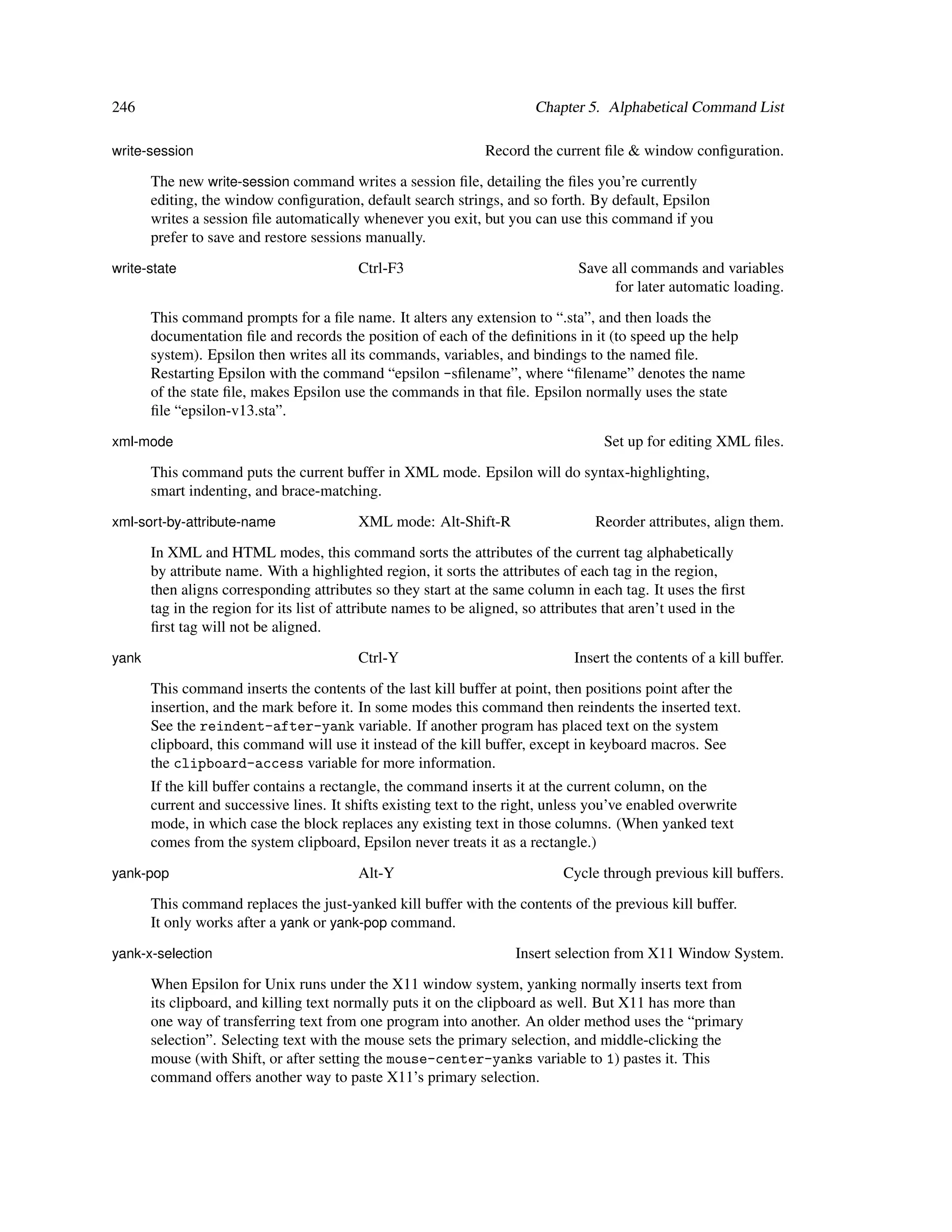 246                                                                     Chapter 5. Alphabetical Command List

write-session                                                   Record the current ﬁle & window conﬁguration.
       The new write-session command writes a session ﬁle, detailing the ﬁles you’re currently
       editing, the window conﬁguration, default search strings, and so forth. By default, Epsilon
       writes a session ﬁle automatically whenever you exit, but you can use this command if you
       prefer to save and restore sessions manually.
write-state                               Ctrl-F3                               Save all commands and variables
                                                                                      for later automatic loading.
       This command prompts for a ﬁle name. It alters any extension to “.sta”, and then loads the
       documentation ﬁle and records the position of each of the deﬁnitions in it (to speed up the help
       system). Epsilon then writes all its commands, variables, and bindings to the named ﬁle.
       Restarting Epsilon with the command “epsilon -sﬁlename”, where “ﬁlename” denotes the name
       of the state ﬁle, makes Epsilon use the commands in that ﬁle. Epsilon normally uses the state
       ﬁle “epsilon-v13.sta”.
xml-mode                                                                            Set up for editing XML ﬁles.
       This command puts the current buffer in XML mode. Epsilon will do syntax-highlighting,
       smart indenting, and brace-matching.
xml-sort-by-attribute-name                XML mode: Alt-Shift-R                    Reorder attributes, align them.
       In XML and HTML modes, this command sorts the attributes of the current tag alphabetically
       by attribute name. With a highlighted region, it sorts the attributes of each tag in the region,
       then aligns corresponding attributes so they start at the same column in each tag. It uses the ﬁrst
       tag in the region for its list of attribute names to be aligned, so attributes that aren’t used in the
       ﬁrst tag will not be aligned.
yank                                      Ctrl-Y                               Insert the contents of a kill buffer.
       This command inserts the contents of the last kill buffer at point, then positions point after the
       insertion, and the mark before it. In some modes this command then reindents the inserted text.
       See the reindent-after-yank variable. If another program has placed text on the system
       clipboard, this command will use it instead of the kill buffer, except in keyboard macros. See
       the clipboard-access variable for more information.
       If the kill buffer contains a rectangle, the command inserts it at the current column, on the
       current and successive lines. It shifts existing text to the right, unless you’ve enabled overwrite
       mode, in which case the block replaces any existing text in those columns. (When yanked text
       comes from the system clipboard, Epsilon never treats it as a rectangle.)
yank-pop                                  Alt-Y                              Cycle through previous kill buffers.
       This command replaces the just-yanked kill buffer with the contents of the previous kill buffer.
       It only works after a yank or yank-pop command.
yank-x-selection                                                     Insert selection from X11 Window System.
       When Epsilon for Unix runs under the X11 window system, yanking normally inserts text from
       its clipboard, and killing text normally puts it on the clipboard as well. But X11 has more than
       one way of transferring text from one program into another. An older method uses the “primary
       selection”. Selecting text with the mouse sets the primary selection, and middle-clicking the
       mouse (with Shift, or after setting the mouse-center-yanks variable to 1) pastes it. This
       command offers another way to paste X11’s primary selection.
 