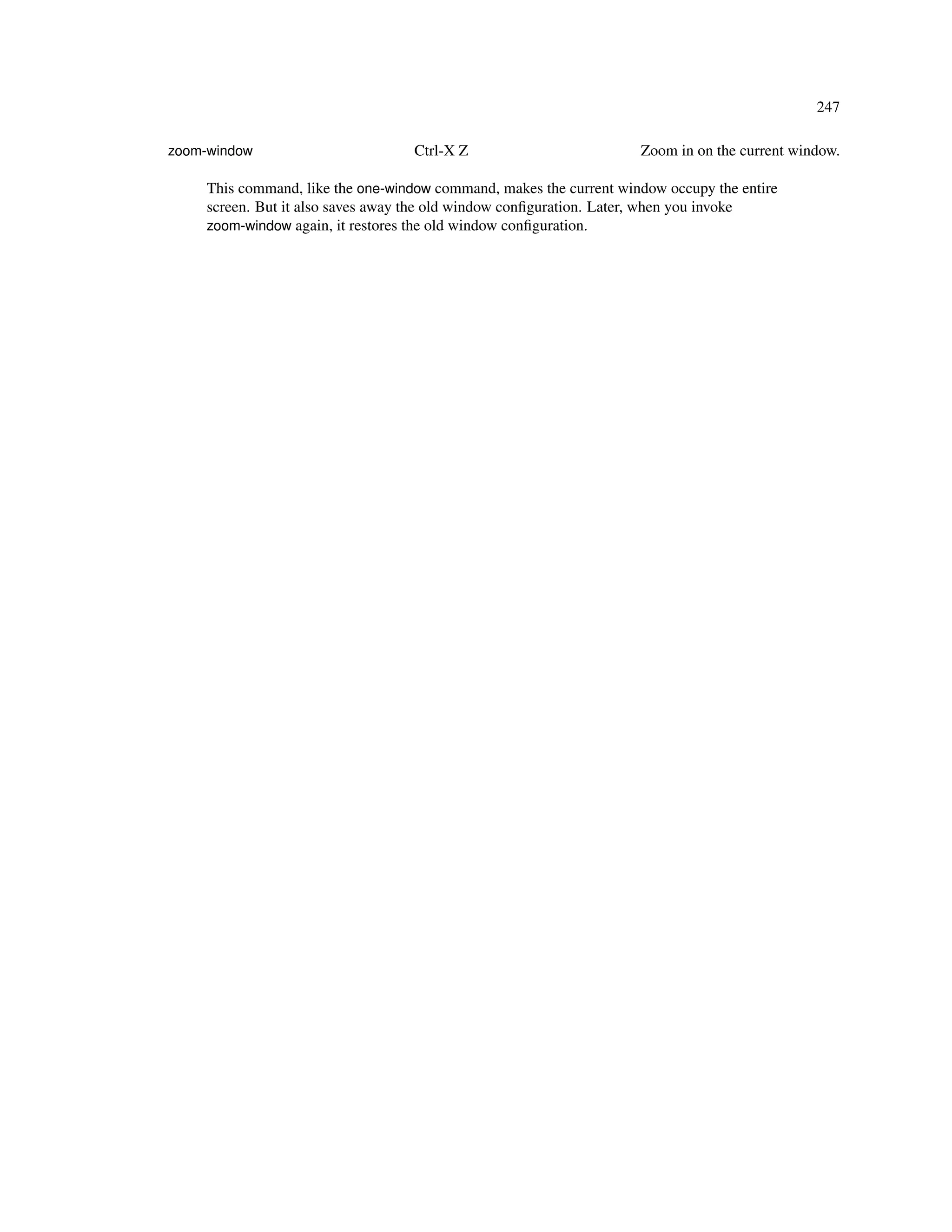 247

zoom-window                        Ctrl-X Z                          Zoom in on the current window.

     This command, like the one-window command, makes the current window occupy the entire
     screen. But it also saves away the old window conﬁguration. Later, when you invoke
     zoom-window again, it restores the old window conﬁguration.
 