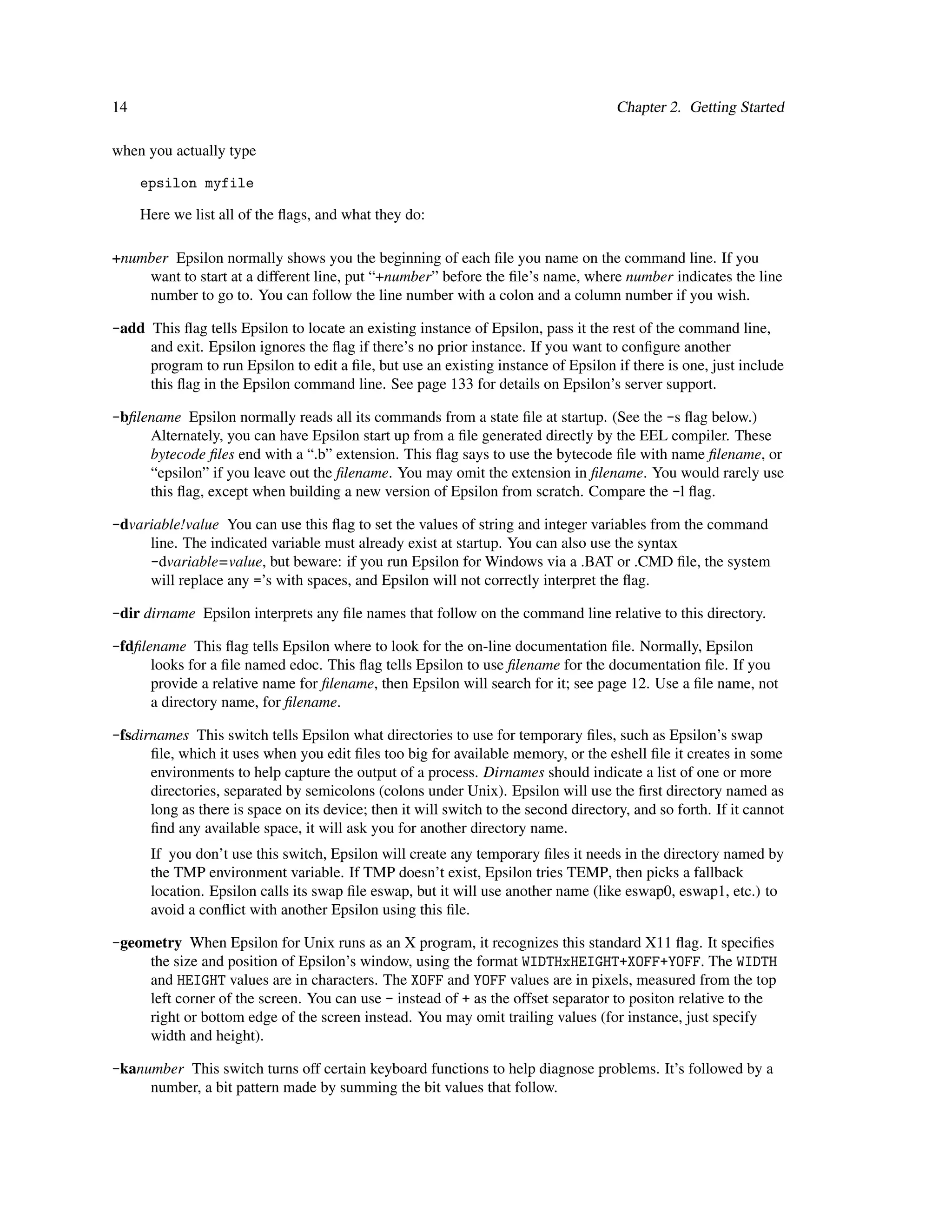 14                                                                                    Chapter 2. Getting Started

when you actually type

     epsilon myfile

     Here we list all of the ﬂags, and what they do:

+number Epsilon normally shows you the beginning of each ﬁle you name on the command line. If you
    want to start at a different line, put “+number” before the ﬁle’s name, where number indicates the line
    number to go to. You can follow the line number with a colon and a column number if you wish.

-add This ﬂag tells Epsilon to locate an existing instance of Epsilon, pass it the rest of the command line,
     and exit. Epsilon ignores the ﬂag if there’s no prior instance. If you want to conﬁgure another
     program to run Epsilon to edit a ﬁle, but use an existing instance of Epsilon if there is one, just include
     this ﬂag in the Epsilon command line. See page 133 for details on Epsilon’s server support.

-bﬁlename Epsilon normally reads all its commands from a state ﬁle at startup. (See the -s ﬂag below.)
     Alternately, you can have Epsilon start up from a ﬁle generated directly by the EEL compiler. These
     bytecode ﬁles end with a “.b” extension. This ﬂag says to use the bytecode ﬁle with name ﬁlename, or
     “epsilon” if you leave out the ﬁlename. You may omit the extension in ﬁlename. You would rarely use
     this ﬂag, except when building a new version of Epsilon from scratch. Compare the -l ﬂag.

-dvariable!value You can use this ﬂag to set the values of string and integer variables from the command
     line. The indicated variable must already exist at startup. You can also use the syntax
     -dvariable=value, but beware: if you run Epsilon for Windows via a .BAT or .CMD ﬁle, the system
     will replace any =’s with spaces, and Epsilon will not correctly interpret the ﬂag.

-dir dirname Epsilon interprets any ﬁle names that follow on the command line relative to this directory.

-fdﬁlename This ﬂag tells Epsilon where to look for the on-line documentation ﬁle. Normally, Epsilon
      looks for a ﬁle named edoc. This ﬂag tells Epsilon to use ﬁlename for the documentation ﬁle. If you
      provide a relative name for ﬁlename, then Epsilon will search for it; see page 12. Use a ﬁle name, not
      a directory name, for ﬁlename.

-fsdirnames This switch tells Epsilon what directories to use for temporary ﬁles, such as Epsilon’s swap
      ﬁle, which it uses when you edit ﬁles too big for available memory, or the eshell ﬁle it creates in some
      environments to help capture the output of a process. Dirnames should indicate a list of one or more
      directories, separated by semicolons (colons under Unix). Epsilon will use the ﬁrst directory named as
      long as there is space on its device; then it will switch to the second directory, and so forth. If it cannot
      ﬁnd any available space, it will ask you for another directory name.
      If you don’t use this switch, Epsilon will create any temporary ﬁles it needs in the directory named by
      the TMP environment variable. If TMP doesn’t exist, Epsilon tries TEMP, then picks a fallback
      location. Epsilon calls its swap ﬁle eswap, but it will use another name (like eswap0, eswap1, etc.) to
      avoid a conﬂict with another Epsilon using this ﬁle.

-geometry When Epsilon for Unix runs as an X program, it recognizes this standard X11 ﬂag. It speciﬁes
     the size and position of Epsilon’s window, using the format WIDTHxHEIGHT+XOFF+YOFF. The WIDTH
     and HEIGHT values are in characters. The XOFF and YOFF values are in pixels, measured from the top
     left corner of the screen. You can use - instead of + as the offset separator to positon relative to the
     right or bottom edge of the screen instead. You may omit trailing values (for instance, just specify
     width and height).

-kanumber This switch turns off certain keyboard functions to help diagnose problems. It’s followed by a
     number, a bit pattern made by summing the bit values that follow.
 