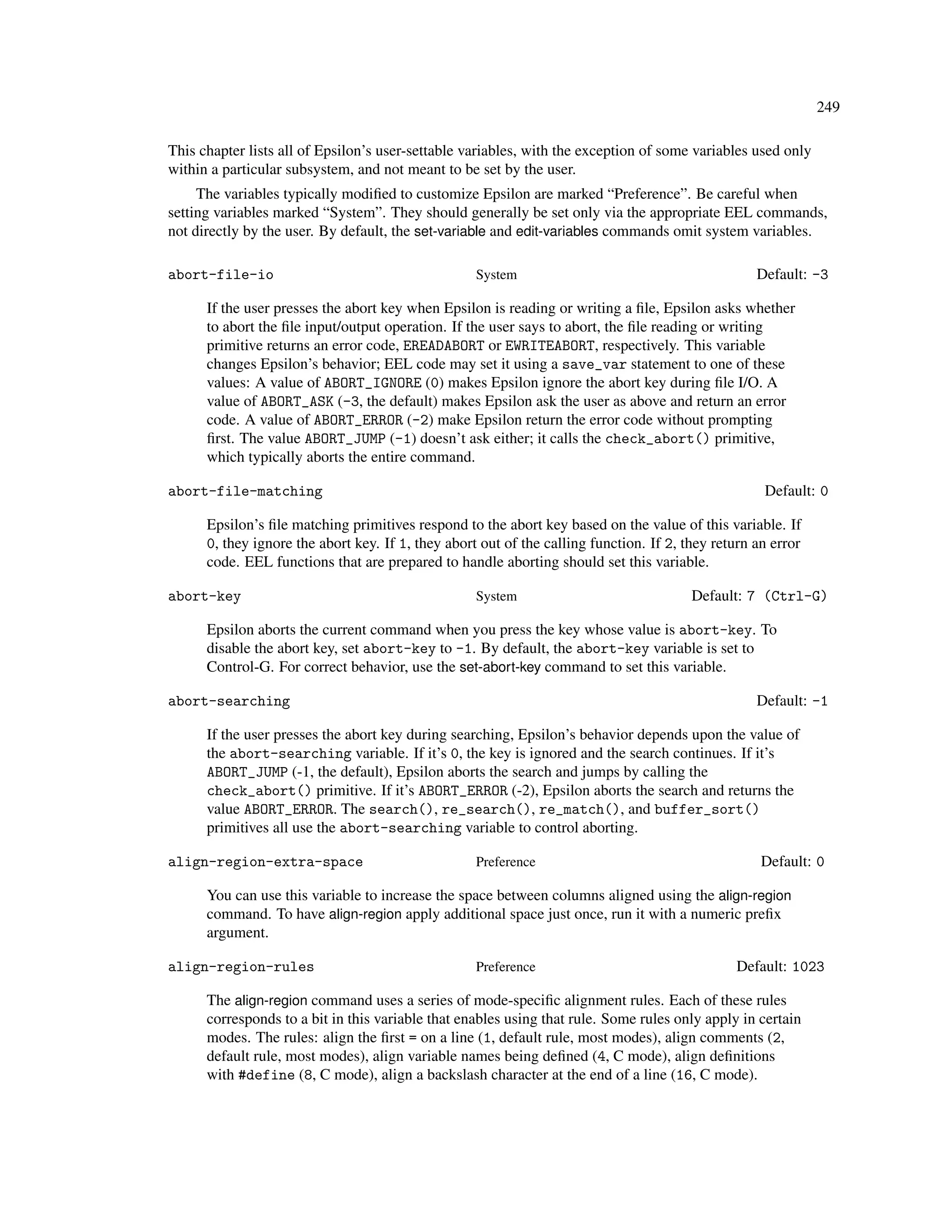 249

This chapter lists all of Epsilon’s user-settable variables, with the exception of some variables used only
within a particular subsystem, and not meant to be set by the user.
     The variables typically modiﬁed to customize Epsilon are marked “Preference”. Be careful when
setting variables marked “System”. They should generally be set only via the appropriate EEL commands,
not directly by the user. By default, the set-variable and edit-variables commands omit system variables.

abort-file-io                                       System                                          Default: -3

      If the user presses the abort key when Epsilon is reading or writing a ﬁle, Epsilon asks whether
      to abort the ﬁle input/output operation. If the user says to abort, the ﬁle reading or writing
      primitive returns an error code, EREADABORT or EWRITEABORT, respectively. This variable
      changes Epsilon’s behavior; EEL code may set it using a save_var statement to one of these
      values: A value of ABORT_IGNORE (0) makes Epsilon ignore the abort key during ﬁle I/O. A
      value of ABORT_ASK (-3, the default) makes Epsilon ask the user as above and return an error
      code. A value of ABORT_ERROR (-2) make Epsilon return the error code without prompting
      ﬁrst. The value ABORT_JUMP (-1) doesn’t ask either; it calls the check_abort() primitive,
      which typically aborts the entire command.

abort-file-matching                                                                                  Default: 0

      Epsilon’s ﬁle matching primitives respond to the abort key based on the value of this variable. If
      0, they ignore the abort key. If 1, they abort out of the calling function. If 2, they return an error
      code. EEL functions that are prepared to handle aborting should set this variable.

abort-key                                           System                               Default: 7 (Ctrl-G)

      Epsilon aborts the current command when you press the key whose value is abort-key. To
      disable the abort key, set abort-key to -1. By default, the abort-key variable is set to
      Control-G. For correct behavior, use the set-abort-key command to set this variable.

abort-searching                                                                                     Default: -1

      If the user presses the abort key during searching, Epsilon’s behavior depends upon the value of
      the abort-searching variable. If it’s 0, the key is ignored and the search continues. If it’s
      ABORT_JUMP (-1, the default), Epsilon aborts the search and jumps by calling the
      check_abort() primitive. If it’s ABORT_ERROR (-2), Epsilon aborts the search and returns the
      value ABORT_ERROR. The search(), re_search(), re_match(), and buffer_sort()
      primitives all use the abort-searching variable to control aborting.

align-region-extra-space                            Preference                                       Default: 0

      You can use this variable to increase the space between columns aligned using the align-region
      command. To have align-region apply additional space just once, run it with a numeric preﬁx
      argument.

align-region-rules                                  Preference                                  Default: 1023

      The align-region command uses a series of mode-speciﬁc alignment rules. Each of these rules
      corresponds to a bit in this variable that enables using that rule. Some rules only apply in certain
      modes. The rules: align the ﬁrst = on a line (1, default rule, most modes), align comments (2,
      default rule, most modes), align variable names being deﬁned (4, C mode), align deﬁnitions
      with #define (8, C mode), align a backslash character at the end of a line (16, C mode).
 