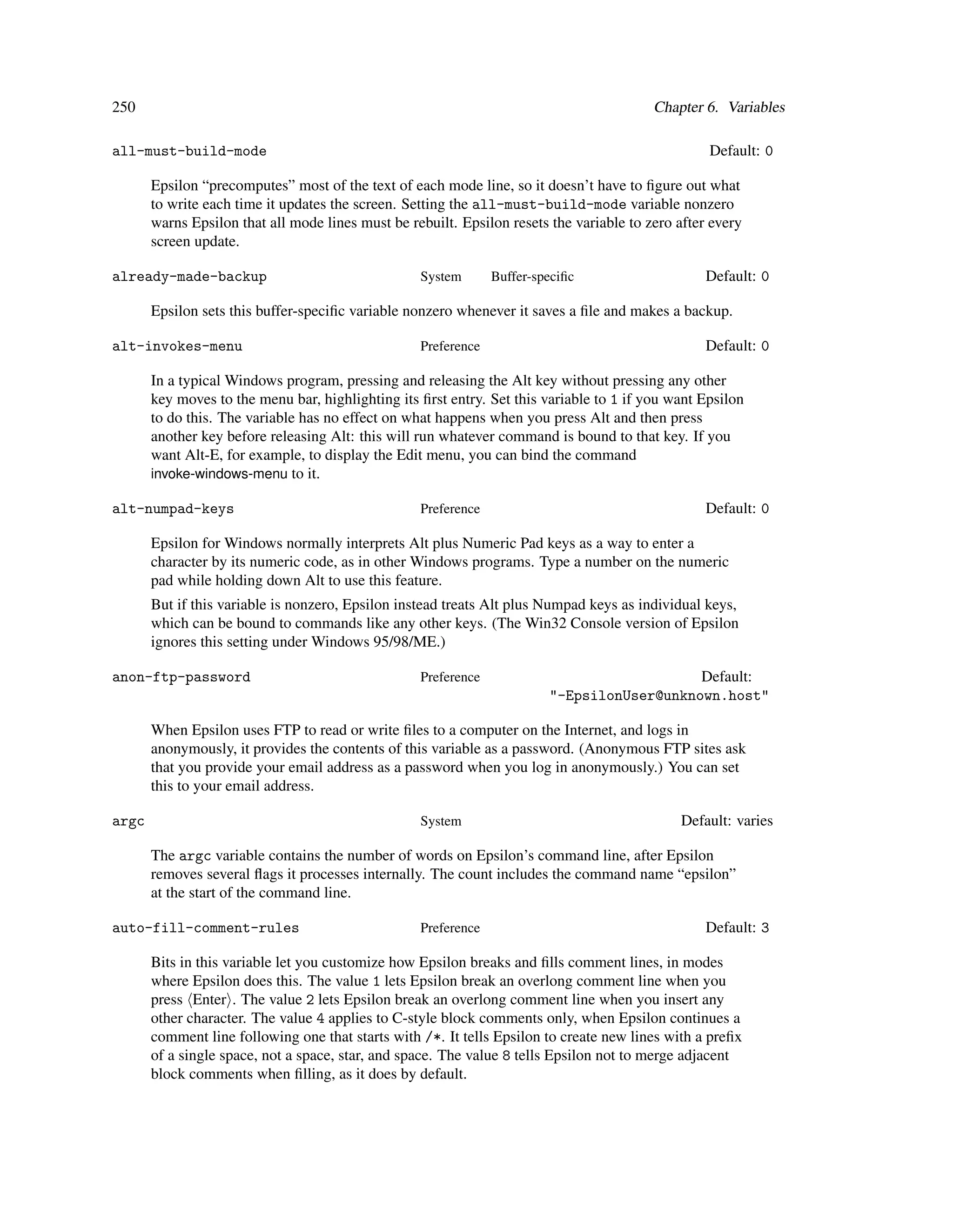250                                                                                       Chapter 6. Variables

all-must-build-mode                                                                                Default: 0

       Epsilon “precomputes” most of the text of each mode line, so it doesn’t have to ﬁgure out what
       to write each time it updates the screen. Setting the all-must-build-mode variable nonzero
       warns Epsilon that all mode lines must be rebuilt. Epsilon resets the variable to zero after every
       screen update.

already-made-backup                                System       Buffer-speciﬁc                    Default: 0

       Epsilon sets this buffer-speciﬁc variable nonzero whenever it saves a ﬁle and makes a backup.

alt-invokes-menu                                   Preference                                     Default: 0

       In a typical Windows program, pressing and releasing the Alt key without pressing any other
       key moves to the menu bar, highlighting its ﬁrst entry. Set this variable to 1 if you want Epsilon
       to do this. The variable has no effect on what happens when you press Alt and then press
       another key before releasing Alt: this will run whatever command is bound to that key. If you
       want Alt-E, for example, to display the Edit menu, you can bind the command
       invoke-windows-menu to it.

alt-numpad-keys                                    Preference                                     Default: 0

       Epsilon for Windows normally interprets Alt plus Numeric Pad keys as a way to enter a
       character by its numeric code, as in other Windows programs. Type a number on the numeric
       pad while holding down Alt to use this feature.
       But if this variable is nonzero, Epsilon instead treats Alt plus Numpad keys as individual keys,
       which can be bound to commands like any other keys. (The Win32 Console version of Epsilon
       ignores this setting under Windows 95/98/ME.)

anon-ftp-password                                  Preference                               Default:
                                                                         "-EpsilonUser@unknown.host"

       When Epsilon uses FTP to read or write ﬁles to a computer on the Internet, and logs in
       anonymously, it provides the contents of this variable as a password. (Anonymous FTP sites ask
       that you provide your email address as a password when you log in anonymously.) You can set
       this to your email address.

argc                                               System                                     Default: varies

       The argc variable contains the number of words on Epsilon’s command line, after Epsilon
       removes several ﬂags it processes internally. The count includes the command name “epsilon”
       at the start of the command line.

auto-fill-comment-rules                            Preference                                     Default: 3

       Bits in this variable let you customize how Epsilon breaks and ﬁlls comment lines, in modes
       where Epsilon does this. The value 1 lets Epsilon break an overlong comment line when you
       press Enter . The value 2 lets Epsilon break an overlong comment line when you insert any
       other character. The value 4 applies to C-style block comments only, when Epsilon continues a
       comment line following one that starts with /*. It tells Epsilon to create new lines with a preﬁx
       of a single space, not a space, star, and space. The value 8 tells Epsilon not to merge adjacent
       block comments when ﬁlling, as it does by default.
 