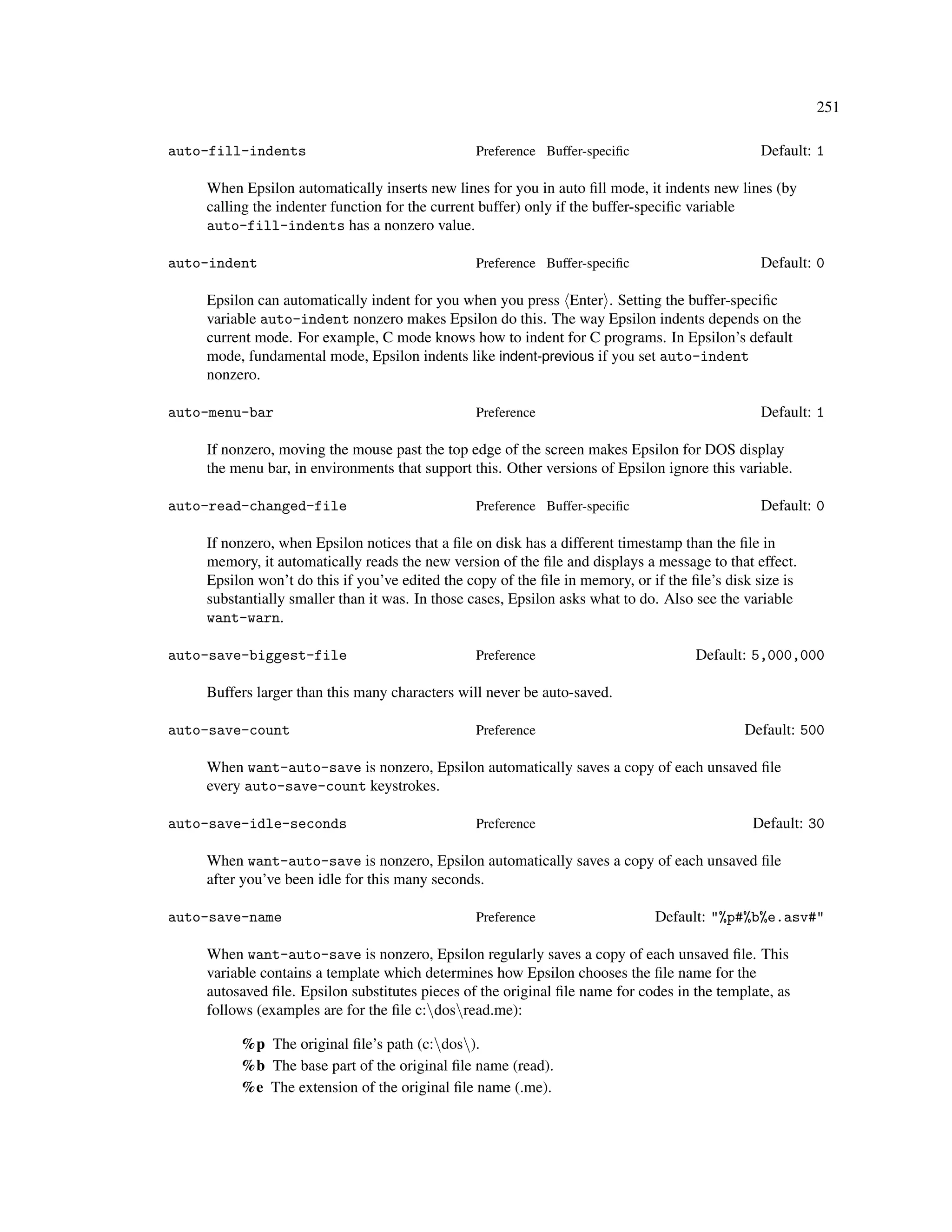 251

auto-fill-indents                               Preference Buffer-speciﬁc                       Default: 1

    When Epsilon automatically inserts new lines for you in auto ﬁll mode, it indents new lines (by
    calling the indenter function for the current buffer) only if the buffer-speciﬁc variable
    auto-fill-indents has a nonzero value.

auto-indent                                     Preference Buffer-speciﬁc                       Default: 0

    Epsilon can automatically indent for you when you press Enter . Setting the buffer-speciﬁc
    variable auto-indent nonzero makes Epsilon do this. The way Epsilon indents depends on the
    current mode. For example, C mode knows how to indent for C programs. In Epsilon’s default
    mode, fundamental mode, Epsilon indents like indent-previous if you set auto-indent
    nonzero.

auto-menu-bar                                   Preference                                      Default: 1

    If nonzero, moving the mouse past the top edge of the screen makes Epsilon for DOS display
    the menu bar, in environments that support this. Other versions of Epsilon ignore this variable.

auto-read-changed-file                          Preference Buffer-speciﬁc                       Default: 0

    If nonzero, when Epsilon notices that a ﬁle on disk has a different timestamp than the ﬁle in
    memory, it automatically reads the new version of the ﬁle and displays a message to that effect.
    Epsilon won’t do this if you’ve edited the copy of the ﬁle in memory, or if the ﬁle’s disk size is
    substantially smaller than it was. In those cases, Epsilon asks what to do. Also see the variable
    want-warn.

auto-save-biggest-file                          Preference                           Default: 5,000,000

    Buffers larger than this many characters will never be auto-saved.

auto-save-count                                 Preference                                   Default: 500

    When want-auto-save is nonzero, Epsilon automatically saves a copy of each unsaved ﬁle
    every auto-save-count keystrokes.

auto-save-idle-seconds                          Preference                                    Default: 30

    When want-auto-save is nonzero, Epsilon automatically saves a copy of each unsaved ﬁle
    after you’ve been idle for this many seconds.

auto-save-name                                  Preference                    Default: "%p#%b%e.asv#"

    When want-auto-save is nonzero, Epsilon regularly saves a copy of each unsaved ﬁle. This
    variable contains a template which determines how Epsilon chooses the ﬁle name for the
    autosaved ﬁle. Epsilon substitutes pieces of the original ﬁle name for codes in the template, as
    follows (examples are for the ﬁle c:dosread.me):

         %p The original ﬁle’s path (c:dos).
         %b The base part of the original ﬁle name (read).
         %e The extension of the original ﬁle name (.me).
 