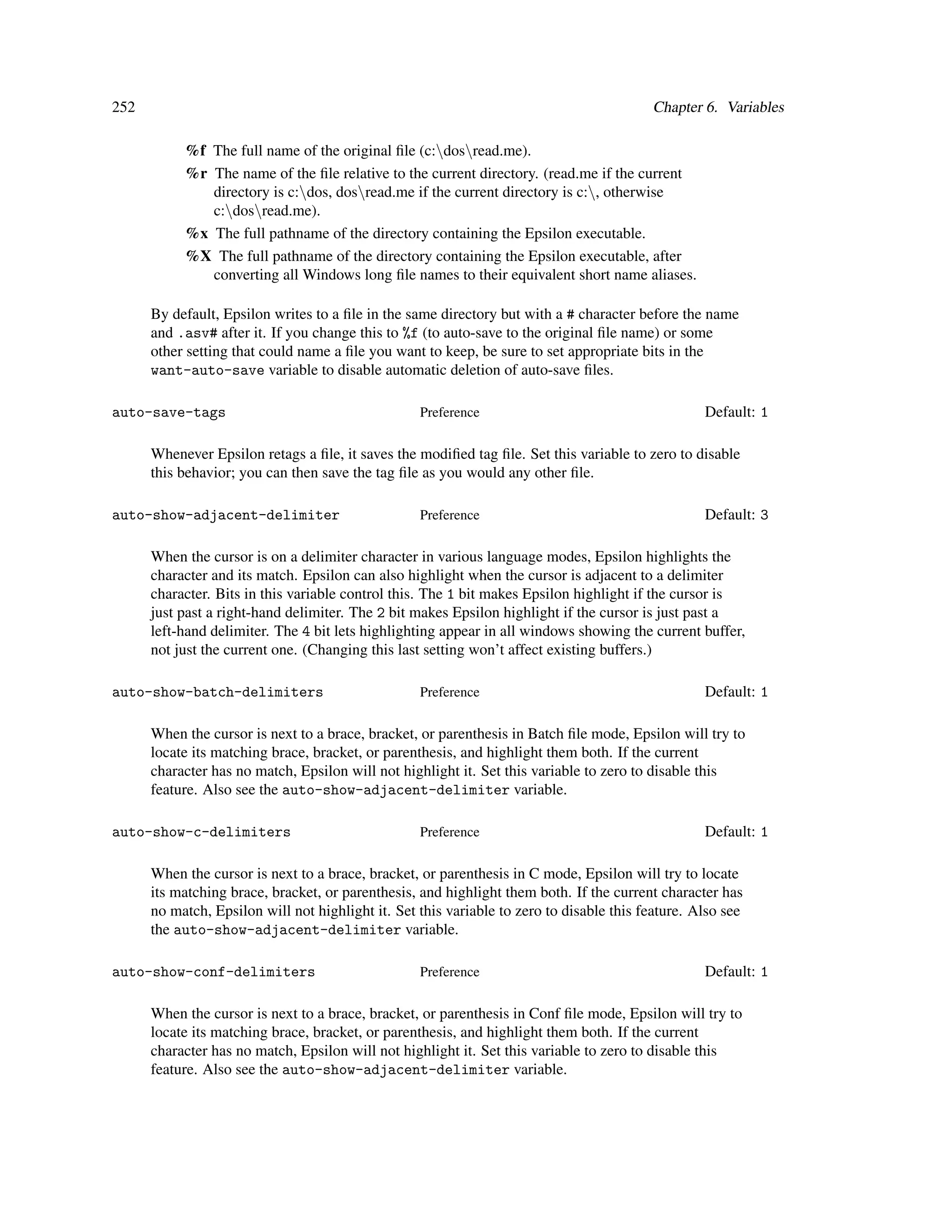 252                                                                                       Chapter 6. Variables

           %f The full name of the original ﬁle (c:dosread.me).
           %r The name of the ﬁle relative to the current directory. (read.me if the current
              directory is c:dos, dosread.me if the current directory is c:, otherwise
              c:dosread.me).
           %x The full pathname of the directory containing the Epsilon executable.
           %X The full pathname of the directory containing the Epsilon executable, after
              converting all Windows long ﬁle names to their equivalent short name aliases.

      By default, Epsilon writes to a ﬁle in the same directory but with a # character before the name
      and .asv# after it. If you change this to %f (to auto-save to the original ﬁle name) or some
      other setting that could name a ﬁle you want to keep, be sure to set appropriate bits in the
      want-auto-save variable to disable automatic deletion of auto-save ﬁles.

auto-save-tags                                     Preference                                      Default: 1

      Whenever Epsilon retags a ﬁle, it saves the modiﬁed tag ﬁle. Set this variable to zero to disable
      this behavior; you can then save the tag ﬁle as you would any other ﬁle.

auto-show-adjacent-delimiter                       Preference                                      Default: 3

      When the cursor is on a delimiter character in various language modes, Epsilon highlights the
      character and its match. Epsilon can also highlight when the cursor is adjacent to a delimiter
      character. Bits in this variable control this. The 1 bit makes Epsilon highlight if the cursor is
      just past a right-hand delimiter. The 2 bit makes Epsilon highlight if the cursor is just past a
      left-hand delimiter. The 4 bit lets highlighting appear in all windows showing the current buffer,
      not just the current one. (Changing this last setting won’t affect existing buffers.)

auto-show-batch-delimiters                         Preference                                      Default: 1

      When the cursor is next to a brace, bracket, or parenthesis in Batch ﬁle mode, Epsilon will try to
      locate its matching brace, bracket, or parenthesis, and highlight them both. If the current
      character has no match, Epsilon will not highlight it. Set this variable to zero to disable this
      feature. Also see the auto-show-adjacent-delimiter variable.

auto-show-c-delimiters                             Preference                                      Default: 1

      When the cursor is next to a brace, bracket, or parenthesis in C mode, Epsilon will try to locate
      its matching brace, bracket, or parenthesis, and highlight them both. If the current character has
      no match, Epsilon will not highlight it. Set this variable to zero to disable this feature. Also see
      the auto-show-adjacent-delimiter variable.

auto-show-conf-delimiters                          Preference                                      Default: 1

      When the cursor is next to a brace, bracket, or parenthesis in Conf ﬁle mode, Epsilon will try to
      locate its matching brace, bracket, or parenthesis, and highlight them both. If the current
      character has no match, Epsilon will not highlight it. Set this variable to zero to disable this
      feature. Also see the auto-show-adjacent-delimiter variable.
 
