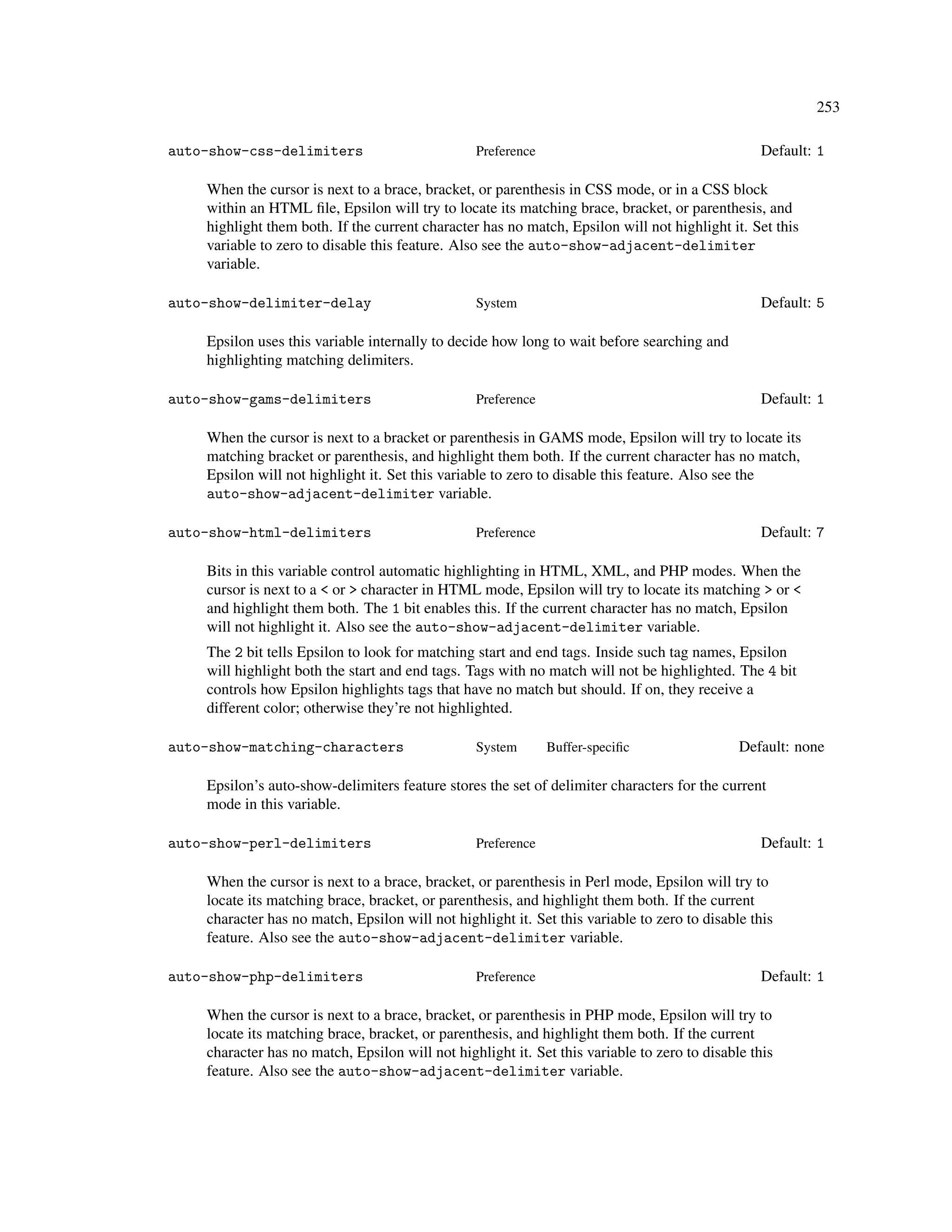 253

auto-show-css-delimiters                         Preference                                      Default: 1

    When the cursor is next to a brace, bracket, or parenthesis in CSS mode, or in a CSS block
    within an HTML ﬁle, Epsilon will try to locate its matching brace, bracket, or parenthesis, and
    highlight them both. If the current character has no match, Epsilon will not highlight it. Set this
    variable to zero to disable this feature. Also see the auto-show-adjacent-delimiter
    variable.

auto-show-delimiter-delay                        System                                          Default: 5

    Epsilon uses this variable internally to decide how long to wait before searching and
    highlighting matching delimiters.

auto-show-gams-delimiters                        Preference                                      Default: 1

    When the cursor is next to a bracket or parenthesis in GAMS mode, Epsilon will try to locate its
    matching bracket or parenthesis, and highlight them both. If the current character has no match,
    Epsilon will not highlight it. Set this variable to zero to disable this feature. Also see the
    auto-show-adjacent-delimiter variable.

auto-show-html-delimiters                        Preference                                      Default: 7

    Bits in this variable control automatic highlighting in HTML, XML, and PHP modes. When the
    cursor is next to a < or > character in HTML mode, Epsilon will try to locate its matching > or <
    and highlight them both. The 1 bit enables this. If the current character has no match, Epsilon
    will not highlight it. Also see the auto-show-adjacent-delimiter variable.
    The 2 bit tells Epsilon to look for matching start and end tags. Inside such tag names, Epsilon
    will highlight both the start and end tags. Tags with no match will not be highlighted. The 4 bit
    controls how Epsilon highlights tags that have no match but should. If on, they receive a
    different color; otherwise they’re not highlighted.

auto-show-matching-characters                    System       Buffer-speciﬁc                  Default: none

    Epsilon’s auto-show-delimiters feature stores the set of delimiter characters for the current
    mode in this variable.

auto-show-perl-delimiters                        Preference                                      Default: 1

    When the cursor is next to a brace, bracket, or parenthesis in Perl mode, Epsilon will try to
    locate its matching brace, bracket, or parenthesis, and highlight them both. If the current
    character has no match, Epsilon will not highlight it. Set this variable to zero to disable this
    feature. Also see the auto-show-adjacent-delimiter variable.

auto-show-php-delimiters                         Preference                                      Default: 1

    When the cursor is next to a brace, bracket, or parenthesis in PHP mode, Epsilon will try to
    locate its matching brace, bracket, or parenthesis, and highlight them both. If the current
    character has no match, Epsilon will not highlight it. Set this variable to zero to disable this
    feature. Also see the auto-show-adjacent-delimiter variable.
 